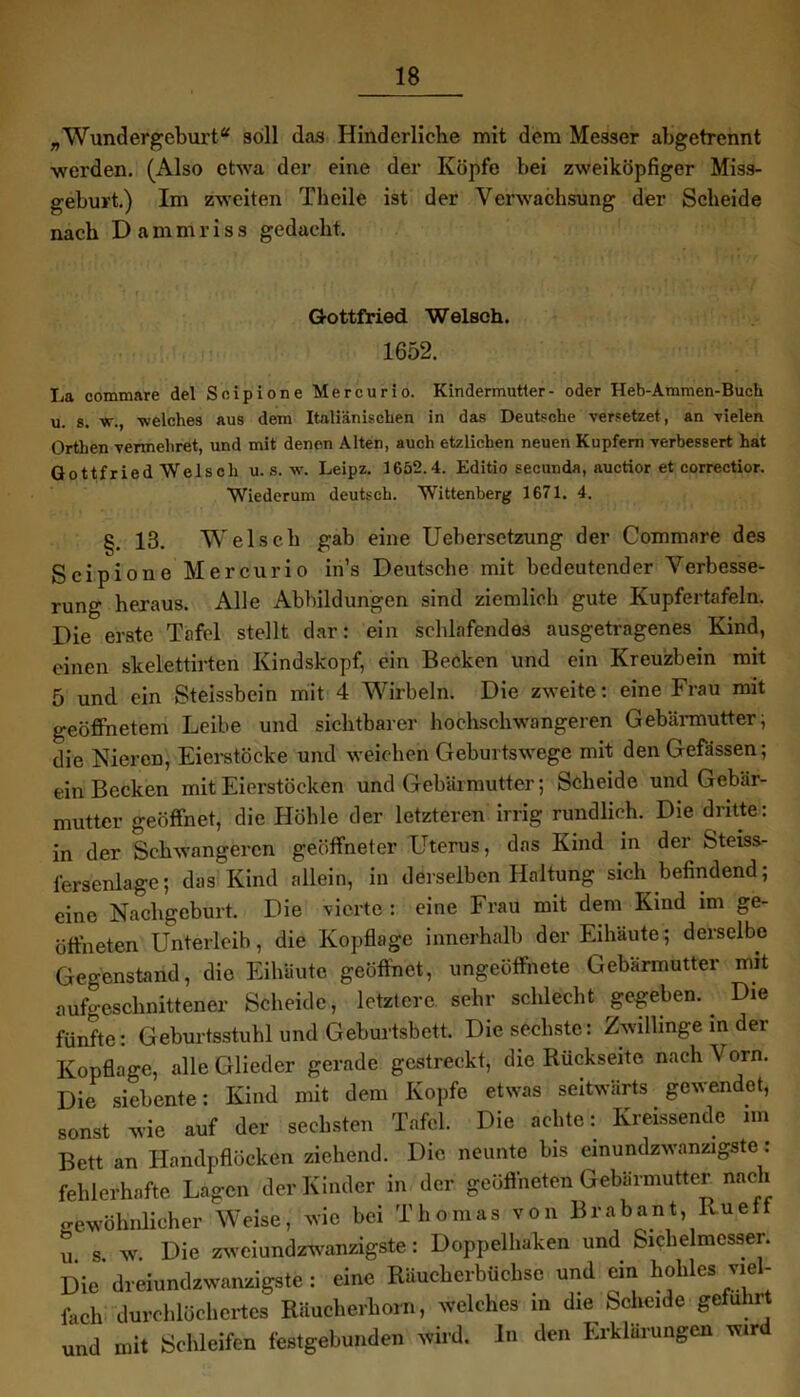 „Wundergeburt* soll das Hinderlicbe mit dem Messer abgetrennt werden. (Also etwa der eine der Köpfe bei zweiköpfiger Miss- geburt.) Im zweiten Theile ist der Verwachsung der Scheide nach Dammriss gedacht. Gottfried Welsch. 1652. La commare del Soipione Mercurio. Kindermutter- oder Heb-Ammen-Buch u. s. w., welches aus dem Italiänischen in das Deutsche versetzet , an vielen Orthen vermehret, und mit denen Alten, auch etzlichen neuen Kupfern verbessert hat Gottfried Welsch u. s. w. Leipz. 1652.4. Editio secunda, auctior et correctior. Wiederum deutsch. Wittenberg 1671. 4. §. 13. Welsch gab eine Uebersctzung der Commare des Scipione Mercurio in’s Deutsche mit bedeutender Verbesse- rung heraus. Alle Abbildungen sind ziemlich gute Kupfertafeln. Die erste Tafel stellt dar: ein schlafendes ausgetragenes Kind, einen skelettirten Kindskopf, ein Becken und ein Kreuzbein mit 5 und ein Steissbein mit 4 Wirbeln. Die zweite: eine Frau mit geöffnetem Leibe und sichtbarer hochschwangeren Gebärmutter; die Nieren, Eierstöcke und weichen Geburtswege mit den Gefässen; ein Becken mit Eierstöcken und Gebärmutter; Scheide und Gebär- mutter geöffnet, die Höhle der letzteren irrig rundlich. Die dritte: in der Schwangeren geöffneter Uterus, das Kind in der Steiss- fersenlage; das Kind allein, in derselben Haltung sich befindend; eine Nachgeburt. Die vierte: eine Frau mit dem Kind im ge- öffneten Unterleib, die Kopflage innerhalb der Eihäute; derselbe Gegenstand, die Eihäute geöffnet, ungeöffnete Gebärmutter mit aufgeschnittener Scheide, letztere sehr schlecht gegeben. Die fünfte: Geburtsstuhl und Geburtsbett. Die sechste: Zwillinge in der Kopflage, alle Glieder gerade gestreckt, die Rückseite nach Vorn. Die siebente: Kind mit dem Kopfe etwas seitwärts gewendet, sonst’ wie auf der sechsten Tafel. Die achte: Kreissende im Bett an Handpflöcken ziehend. Die neunte bis einundzwanzigste: fehlerhafte Lagen der Kinder in der geöffneten Gebärmutter nach gewöhnlicher Weise, wie bei Thomas von Brabant Ru elf u. s. w. Die zweiundzwanzigste: Doppelhaken und Sichelmesser. Die dreiundzwanzigste : eine Räucherbüchse und ein hohles vie - fach durchlöchertes Räucherhorn, welches in die Scheide geführt und mit Schleifen festgebunden wird. In den Erklärungen wir