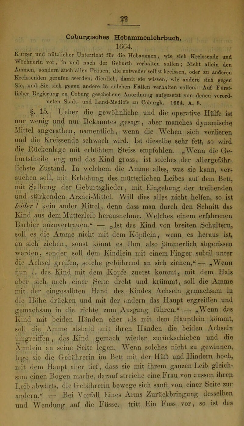 Coburgisches Hebammenlehrbuch. 1664. Kurzer und nützlicher Unterricht für die Hebammen, wie sich Kreissende und Wöchnerin vor, in und nach der Geburth verhalten sollen; Nicht allein den Ammen, sondern auch allen Frauen, die entweder selbst kreissen, oder zu anderen Kreissenden gerufen werden, dienlich, damit sie wissen, wie nndere sich gegen Sie, und Sie sich gegen andere in solchen Fällen verhalten sollen. Auf Fürst- licher Regierung zu Coburg geschehene Anordnung aufgesetzt von denen verord- nten Stadt- und Land-Medicis zu Coburgk. 1664. A. 8. §. 15. Ueber die gewöhnliche und die operative Hülfe ist nur wenig und nur Bekanntes gesagt, aber manches dynamische Mittel angerathen, namentlich, wenn die Wehen sich verlieren und die Kreissende schwach wird. Ist dieselbe sehr fett, so wird die Rückenlage mit erhöhtem Steiss empfohlen. „Wenn die Ge- burtsthcile eng und das Kind gross, ist solches der allcrgcfähr- lichste Zustand. In welchem die Amme alles, was sie kann, ver- suchen soll, mit Erhöhung des mütterlichen Leibes auf dem Bett, mit Salbung der Geburtsglieder, mit Eingebung der treibenden und stärkenden Arznei-Mittel. W ill dies alles nicht helfen, so ist leider! kein ander Mittel, denn dass man durch den Schnitt das Kind aus dem Mutterleib herausnehme. Welches einem erfahrenen Barbier anzuvertraucn.“ — „Ist das Kind von breiten Schultern, soll es die Amme nicht mit dem Köpflein, wenn es heraus ist, an sich ziehen, sonst könnt es Ihm also jämmerlich abgerissen werden, sonder soll dem Kindlein mit einem Finger subtil unter die Achsel greifen, solche gebührend an sich ziehen,“— „Wenn nun 1. das Kind mit dem Kopfe zuerst kommt, mit dem Hals aber sich nach einer Seite dreht und krümmt, soll die Amme mit der cingesalbten Hand des Kindes Achseln gcmachsam in die Höhe drücken und mit der andern das Haupt ergreitfen und gemachsam in die richte zum Ausgang führen.“ — „Wenn das Kind mit beiden Händen eher als mit dem Iläuptlcin kömmt, soll die Amme alsbald mit ihren Händen die beiden Achseln umgreifen, das Kind gemach wieder zurückschieben und die Armlein an seine Seite legen. Wenn solches nicht zu gewinnen, lege sie die Gcbäbrerin im Bett mit der IBift und Hindern hoch, mit dem Haupt aber tief, dass sie mit ihrem ganzen Leib gleich- sam einen Bogen mache, darauf streiche eine Frau von aussen ihren Leib abwärts, die Gcbäbrerin bewege sich sanft von einer Seite zur andern.“ — Bei Vorfall Eines Arms Zurückbringung desselben und Wendung auf die Ftisse. tritt Ein Fuss vor, so ist das