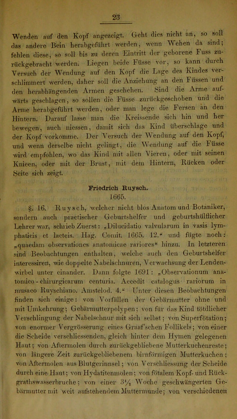 Wenden auf den Kopf angezeigt. Geht dies nicht an, so soll das andere Bein herabgeführt werden, wenn Wehen da sind; fehlen diese, so soll bis zu deren Eintritt der geborene Fuss zu- rückgebracht -werden. Liegen beide Fiisse vor, so kann durch Versuch der Wendung auf den Kopf die Lage des Kindes ver- schlimmert -werden, daher soll die Anziehung an den b üssen und den herabhängenden Armen geschehen. Sind die Arme auf- wärts geschlagen, so sollen die b üssc zuriickgeschohen und die Arme herabgeführt werden, oder man lege die Fersen an den Hintern. Darauf lasse man die Kreissendc sich hin und her bewegen, auch messt®, damit sich das Kind Überschläge und der Kopf vorkomme. Der Versuch der W endung auf den Kopf, und wenn derselbe nicht gelingt, die Wendung auf die büsse wird empfohlen, wo das Kind mit allen Vieren, oder mit seinen Knieen, oder mit der Brust, mit dem Hintern, Rücken oder Seite sich zeigt. Friedrich Ruysch. 1665. §. 16. Ruysch, welcher nicht blos Anatom und Botaniker, sondern auch practisclier Geburtshelfer und geburtshülllicher Lehrer war, schrieb Zuerst: ,Dilucidatio valvularum in vasis lym- phaticis et lacteis. Hag. Comit. 1665. 12.“ und fügte noch: „quaedam observationcs anatomicae rariores“ hinzu. In letzteren sind Beobachtungen enthalten, welche auch den Geburtshelfer interessiren, wie doppelte Nabelschnüren, Verwachsung der Lenden- wirbel unter einander. Dann folgte 1691 : „Observationum ana- tomico - chirurgiearum centuria. xVccedit catalogüs rariorum in musaeo Ruyschiano. Amstelod. 4.“ Unter diesen Beobachtungen finden sich einige: von Vorfällen der Gebärmutter ohne und mit Umkehrung; Gebärmutterpolypen; von für das Kind tötdlicher Verschlingung der Nabelschnur mit sich selbst; von Superfötation; von enormer Vergrösserung eines Graaf’schen Follikels; von einer die Scheide verschliessendcn, gleich hinter dem Hymen gelegenen Haut; von Aftermolen durch zurückgebliebene Mutterkuchenreste; von längere Zeit zurückgebliebenem bimförmigen Mutterkuchen; von Aftermolen aus Blutgerinnsel; von Verschliessung der Scheide durch eine Haut; von Hydatitenmolen; von fötalem Kopf- und Riick- grathswasserbruehe; von einer 3% Woche geschwängerten Ge- bärmutter mit weit aufstehendem Muttermunde; von verschiedenen
