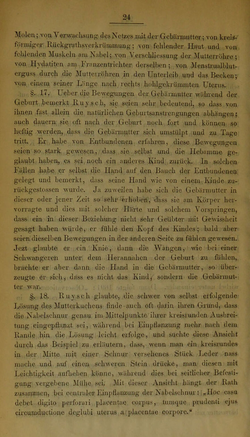 Molen; von Yerwachsung des Netzes mit der Gebärmutter; von kreis- förmiger Rückgrat hsverkrümmung; von fehlender Haut und von fehlenden Muskeln am Nabel; von Verscbliessung der Mutterrühre; von Hydatiten am Franzentrichter derselben ; von Menstrualblut- erguss durch die Mutterröhren in den Unterleib und das Becken; von einem seiner Länge nach rechts hohlgekriimrntcn Uterus. §. 17. Ueber dje Bewegungen der Gebärmutter während der Geburt bemerkt Ruysch, sic seien sehr bedeutend, so dass von ihnen fast allein die natürlichen Geburtsanstrengungen abhängen; auch dauern sie oft nach der Geburt noch fort und können so heftig werden, dass die Gebärmutter sich umstülpt und zu Tage tritt. Er habe von Entbundenen erfahren, diese Bewegungen seien so stark gewesen, dass sie selbst und die Hebamme ge- glaubt haben, es sei noch ein anderes Kind zurück, ln solchen Fällen habe er selbst die Hand auf den Bauch der Entbundenen gelegt und bemerkt, dass seine Hand wie von einem Kinde zu- rückgestossen wurde. Ja zuweilen habe sich die Gebärmutter in dieser oder jener Zeit so sehr erhoben, dass sie am Körper her- vorragte und dies mit solcher Härte und solchem Vorspringen, dass ein in dieser Beziehung nicht sehr Geübter mit Gewissheit gesagt haben würde, er fühle den Kopf des Kindes; bald aber seien dieselben Bewegungen in der anderen Seite zu fühlen gewesen. Jezt glaubte er ein Knie, dann die Wangen, wie bei einer Schwangeren unter dem Herannahen der Geburt zu fühlen, brachte er aber dann die Hand in die Gebärmutter, so über- zeugte er sich, dass es nicht das Kind, sondern die Gebärmut- ter war. §. 18. Ruysch glaubte, die schwer von selbst erfolgende Lösung des Mutterkuchens finde auch oft darin ihren Grund, dass die Nabelschnur genau im Mittelpunkte ihrer kreisrunden Ausbrei- tung eingepflanzt sei, während bei Einpflanzung mehr nach dem Rande hin die Lösung leicht erfolge, und suchte diese Ansicht durch das Beispiel zu erläutern, dass, wenn man ein kreisrundes in der Mitte mit einer Schnur versehenes Stück Leder nass mache und auf einen schweren Stein drücke, man diesen mit Leichtigkeit aufheben könne, während dies bei seitlicher Befesti- gung vergebene Mühe sei. Mit dieser Ansicht hängt der Rath zusammen, bei centraler Einpflanzung der Nabelschnur : „Hoc casu debet digito perforari placentae corpus, tumque prudenti ejus circumductione deglubi utcrus a placentae corpore.“