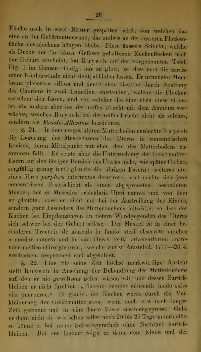 Fläche nach in zwei Blätter gespalten wird, von welchen das eine an der Gebärmutterwand, das andere an der äusseren Flocken- fläche des Kuchens hängen bleibt. Diese äussere Schicht, welche als Decke der für blosse Gefässe gehaltenen Kuchenflocken nach der Geburt ei’scheint, hat Ruysch auf der vorgenannten Tafel, I'ig. 1 im Ganzen richtig, nur zu glatt, so dass man die zerris- senen Ilöhlenwände nicht sieht, abbilden lassen. Er nennt sie: Mem- brana placentae villosa und denkt sich dieselbe durch Spaltung des Chorions in zwei Lamellen entstanden, welche die Flocken zwischen sich fassen, und von welcher die eine eben diese villosa ist, die andere aber bei der reifen Frucht mit dem Anmium ver- wächst, welches Ruysch bei der reifen-Frucht nicht als solches, sondern als Pseudo-Allantoist bezeichnet. §. 21. ln dem umgestülpten Mutterboden entdeckte R uysch die Lagerung der Muskelfasern des Uterus in concentrischen Kreisen, deren Mittelpunkt mit eben dem des Mutterbodens zu- sammen fällt. Er setzte aber die Untersuchung der Gebärmutter- fasern auf den übrigen Bereich des Uterus nicht, wie später C alza, sorgfältig genug fort, glaubte die übrigen Fasern: cactcras ute- rinas fibras perplexe intertextas decurrerc, und dachte sieh jene concentrische Faserschicht als einen abgegrenzten, besonderen Muskel, den er Musculus orbieülaris Uteri nannte und von dem er glaubte, dass er nicht nur bei der Austreibung des Kindes, sondern ganz besonders des Mutterkuchens mitwirkc; so dass der Kuchen bei Einpflanzungen an liefern Wandgegenden des Uterus sich schwer bei der Geburt ablüsc. Der Muskel ist in einer be- sonderen Tractatio de musculo in fundo Uteri observato antehac a nemine dctecto und in der Dccas tertia adversariorum anato- mico-medico-ehirurgicorum, welche zuerst Amstelod. 1717—23.4. erschienen, besprochen und abgebildet. §. 22. Eine für seine Zeit höchst merkwürdige Ansicht stellt Ruysch in Ansehung der Behandlung des Mutterkuchens auf, den er nie gewaltsam gelöst wissen will und dessen Zurück- bleiben er nicht fürchtet. „Placenta semper educenda modo salva vita puerperae.“ Er glaubt, der Kuchen werde durch die Ver- kleinerung der Gebärmutter stets, wenn auch erst nach langer Zeit, getrennt und in eine harte Masse zusamengepresst. Gehe er dann nicht ab, was selten selbst noch 20 bis 25 Tage unterbleibe, so könne er bei neue]- Schwangerschaft ohne Nachtheil Zurück- bleiben. Bei der Geburt folge er dann dem Kinde und der