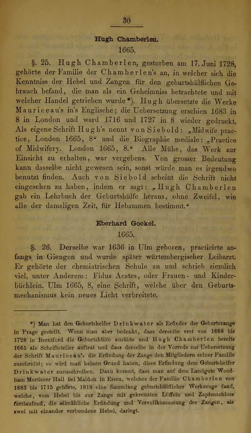 Hugh Chamberlen. 1665. §. 25. Hugh Chamberlen, gestorben am 17. Juni 1728, gehörte der Familie der Chamberlcn’s an, in welcher sich die Ivenntniss der Hebel und Zangen für den geburtshülflichen Ge- brauch befand, die man als ein Geheimniss betrachtete und mit welcher Handel getrieben wurde*). Hugh übersetzte die Werke Mauriceau’s ins Englische; die Uebersctzung erschien 1683 in 8 in London und ward 1716 und 1727 in 8 wieder gedruckt. Als eigene Schrift H u g h’s nennt vonSiebold: „Midwife prac- tiee, London 1665, 8“ und die Biographie mediale: „Practice of Midwifery. London 1665, 8.“ Alle Mühe, das Werk zur Einsicht zu erhalten, war vergebens. Von grosser Bedeutung kann dasselbe nicht gewesen sein, sonst würde man es irgendwo benutzt finden. Auch von Siebold scheint die Schrift nicht eingesehen zu haben, indem er sagt: „Hugh Chamberlen gab ein Lehrbuch der Geburtshülfe heraus, ohne Zweifel, wie alle der damaligen Zeit, für Hebammen bestimmt.“ Eberhard Gockel. 1665. §. 26. Derselbe war 1636 in Ulm geboren, practicirte an- fangs in Giengen und wurde später würtembergischer Leibarzt. Er gehörte der chemiatrischen Schule an und schrieb ziemlich viel, unter Anderem: Fidus Acates, oder Frauen- und Kinder- büchlein. Ulm 1665, 8, eine Schrift, welche über den Geburts- mechanismus kein neues Licht verbreitete. *) Man hat den Geburtshelfer Drink water als Erfinder der Geburtszange in Frage gestellt. Wenn man aber bedenkt, dass derselbe erst von 1668 bis 1728 in Brentford die Geburtshülfe ausübte und Hugh Chamberlen bereits 1665 als Schriftsteller auftrat und dass derselbe in der Vorrede zur Uebersetzung der Schrift Mauriceau’s die Erfindung der Zange den Mitgliedern seiner Familie zuschreibt; so wird man keinen Grund haben, diese Erfindung dem Geburtshelfer Drink water zuzusohreiben. Dazu kommt, dass man auf dem Landgute Wood- ham Mortlmer Hall bei Maldon in Essex, welches der Familie Chamberlen von 1683 bis 1715 gehörte, 1818 eine Sammlung geburtshülflicher Werkzeuge fand, welche, vom Hebel bis zur Zange mit gekreuzten Löffeln und Zapfenschloss fortlaufend, die allmähliche Erfindung und Vervollkommnung der Zangen, als zwei mit einander verbundene Hebel, darlegt.