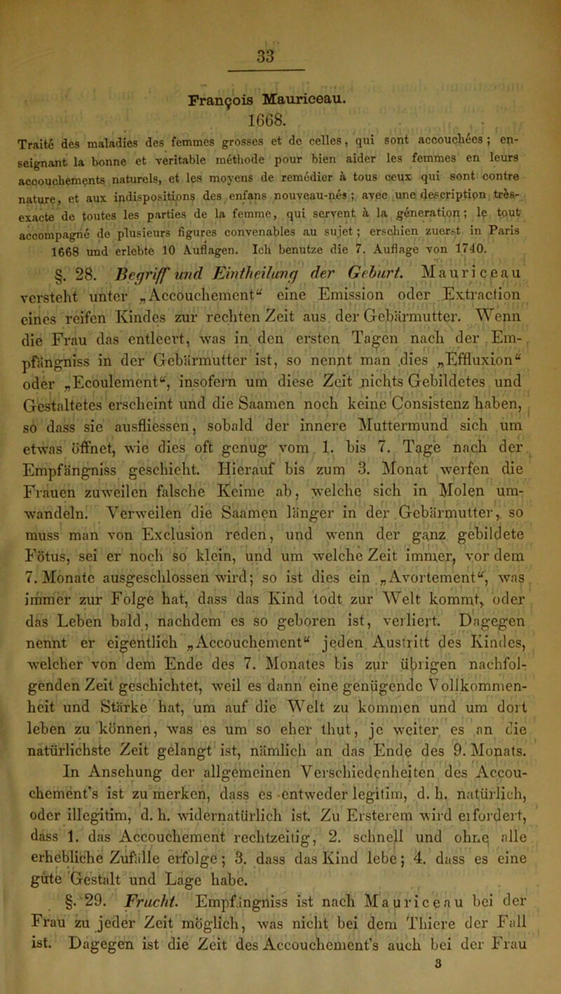 Francois Mauriceau. 1668. Traitfi des maladies des femraes grosses et de celles, qui sont accoucliecs ; en- seignant la bonne et veritable methode pour bien aider les femmcs en leurs accouchements naturels, et les moyens de remedier ä tous ceux qui sont contre nature, et aux indispositipns des enfans nouveau-nes ; avec une description trfcs- exacte de toutes les parties de la femme, qui servent ä la generation; le tout accompagne de plusieurs figures convenables au sujet; erschien zuerst in Paris 1668 und erlebte 10 Auflagen. Ich benutze die 7. Auflage von 1740. §.28. Begriff und ßmtheilung der Gebart Mauriceau versteht unter „ Accouchement“ eine Emission oder Extraction eines reifen Kindes zur rechten Zeit aus der Gebärmutter. Wenn die Frau das entleert, was in den ersten Tagen nach der Em- pfiingniss in der Gebärmutter ist, so nennt man .dies „Effluxion“ oder „Ecoulement“, insofern um diese Zeit nichts Gebildetes und Gestaltetes erscheint und die Saamen noch keine Consistenz haben, so dass sie ausfliessen, sobald der innere Muttermund sich um etwas öffnet, wie dies oft genug vom 1. bis 7. Tage nach der Empfängniss geschieht. Hierauf bis zum 3. Monat werfen die Frauen zuweilen falsche Keime ab, welche sich in Molen um- wandeln. Verweilen die Saamen länger in der Gebärmutter,, so muss man von Exclusion reden, und wenn der ganz gebildete Fötus, sei er noch so klein, und um welche Zeit immer, vor dem 7. Monate ausgeschlossen wird; so ist dies ein „Avortement“, was immer zur Folge hat, dass das Kind todt zur Welt kommt, oder das Leben bald, nachdem es so geboren ist, verliert. Dagegen nennt er eigentlich „Accouchement“ jeden Austritt des Kindes, welcher von dem Ende des 7. Monates bis zur übrigen nachfol- genden Zeit geschichtet, weil es dann eine genügende Vollkommen- heit und Stärke hat, um auf die Welt zu kommen und um dort leben zu können, was es um so eher thut, je weiter es an die natürlichste Zeit gelangt ist, nämlich an das Ende des 9. Monats. In Ansehung der allgemeinen Verschiedenheiten des Accou- ckement,s ist zu merken, dass es entweder legitim, d. h. natürlich, oder illegitim, d. li. widernatürlich ist Zu Ersterem wird ei forder t, dass 1. das Accouchement rechtzeitig, 2. schnell und ohne alle erhebliche Zufälle erfolge; 3. dass das Kind lebe; 4. dass es eine güte Gestalt und Lage habe. §. 29. Frucht. Empfängniss ist nach Mauriceau bei der Frau zu jeder Zeit möglich, was nicht bei dem Thiere der Fall ist. Dagegen ist die Zeit des Accouchements auch bei der Frau 3