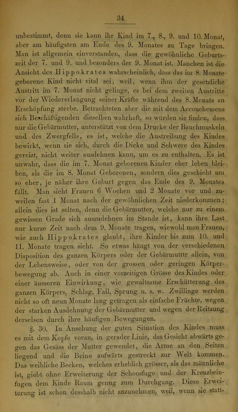 unbestimmt, denn sie kann ihr Kind im 7., 8., 9. und 10. Monat, aber am häufigsten am Ende des 9. Monates zu Tage bringen. Man ist allgemein einverstanden, dass die gewöhnliche Geburts- zeit der 7. und 9. und besonders der 9. Monat ist. Manchen ist die Ansicht des Hippokrates wahrscheinlich, dass das im 8. Monate geboi’cne Kind nicht vital sei, weil, wenn ihm der gesetzliche Austritt im 7. Monat nicht gelinge, es bei dem zweiten Austritte vor der Wiedererlangung seiner Kräfte während des 8. Monats an Erschöpfung sterbe. Betrachteten aber die mit dem Accouehemens sich Beschäftigenden dieselben wahrhaft, so würden sie finden, dass nur die Gebärmutter, unterstützt von dem Drucke der Bauchmuskeln und des Zwergfells, es ist, welche die Austreibung des Kindes bewirkt, wenn sie sich, durch die Dicke und Schwere des Kindes gereizt, nicht weiter ausdehnen kann, um es zu enthalten. Es ist unwahr, dass die im 7. Monat geborenen Kinder eher leben blei- ben, als die im 8. Monat Geborenen, sondern dies geschieht um so eher, je näher ihre Geburt gegen das Ende des 9. Monates fällt. Man sieht Frauen 6 Wochen und 2 Monate vor und zu- weilen fast 1 Monat nach der gewöhnlichen Zeit niederkommen; allein dies ist selten, denn die Gebärmutter, welche nur zu einem gewissen Grade sich auszudehnen im Stande ist, kann ihre Last nur kurze Zeit nach dem 9. Monate tragen, wiewohl man Frauen, wie auch Hippokrates glaubt, ihre Kinder bis zum 10. und 11. Monate tragen sieht. So etwas hängt von der verschiedenen Disposition des ganzen Körpers oder der Gcbärmutttr allein, von der Lebensweise, oder von der grossen oder geringen Körper- bewegung ab. Auch in einer vorzeitigen Grösse des Kindes oder einer äusseren Einwirkung, wie gewaltsame Erschütterung des ganzen Körpers, Schlag, Fall, Sprung u. s. w. Zwillinge werden nicht so oft neun Monate lang getragen als einfache Früchte, wegen der starken Ausdehnung der Gebärmutter und wegen derlleitzung derselsen durch ihre häufigen Bewegungen. §. 30. ln Ansehung der guten Situation des Kindes muss es mit dem Kopfe voran, in gerader Linie, das Gesicht abwärts ge- gen das Gesäss der Mutter gewendet, die Arme an den Seiten liegend und die Beine aufwärts gestreckt zur A\ eit kommen. Das weibliche Becken, welches erheblich grösser, als das männliche ist, giebt ohne Erweiterung der Schoosfuge und der Kreuzbein- fugen dem Kinde Raum genug zum Durchgang. Diese Erwei- terung ist schon dcsshalb nicht anzunehmen, weil, wenn sic statt-