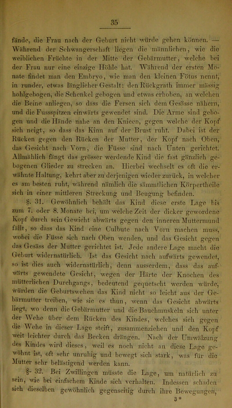 fände, die Frau nach der Geburt nicht •würde gehen können. — Während der Schwangerschaft liegen die männlichen, wie die weiblichen Früchte in der Mitte der Gebärmutter, welche bei der Frau nur eine einzige Höhle hat. Während der ersten Mo- nate findet man den Embryo, wie man den kleinen Fötus nennt, in runder, etwas länglicher Gestalt: den Riickgrath immer massig hohlgebogen, die Schenkel gebogen und etwas erhoben, an welchen die Beine anliegen, so dass die Fersen sich dem Gesässe nähern, und die Fussspitzen einwärts gewendet sind. Die Arme sind gebo- gen und die Hände nahe an den Knieen, gegen welche der Kopf sich neigt, so dass das Kinn auf der Brust ruht. Dabei ist der Bücken gegen den Rücken der Mutter, der Kopf nach Oben, das Gesicht nach Vorn, die Füsse sind nach Unten gerichtet. Allmählich fängt das grösser werdende Kind die fast gänzlich ge- bogenen Glieder zu Strecken an. Hierbei wechselt es oft die er- wähnte Haltung, kehrt aber zu derjenigen wieder zurück, in welcher es am besten ruht, während nämlich die sämmtlichen Körpertheile sich in einer mittleren Streckung und Beugung befinden. §. 31. Gewöhnlich behält das Kind diese erste Lage, bis zum (. oder 8. Monate bei, um welche Zeit der dicker gewordene Kopf durch sein Gewicht abwärts gegen den inneren Muttermund fällt, so dass das Kind eine Culbute nach Vorn machen muss, wobei die Füsse sich nach Oben wenden, und das Gesicht gegen das Gesäss der Mutter gerichtet ist. .Jede andere Lage macht die Geburt widernatürlich. Ist das Gesicht nach aufwärts gewendet, so ist dies auch widernatürlich, denn ausserdem, dass das auf- wärts gewendete Gesicht, wegen der Härte der Knochen des mütterlichen Durchgangs, bedeutend gequetscht werden würde, würden die Geburtswehen das Kind nicht so leicht aus der Ge- bärmutter treiben, wie sie cs thun, wenn das Gesicht abwärts liegt, wo denn die Gebärmutter und die Bauchmuskeln sich unter der Wehe über dem Rücken des Kindes, welches sich gegen die Wehe in dieser Lage steift, zusammenziehen und den Kopf weit leichter durch das Becken drängen. Nach der Umwälzung des Kindes wird dieses, weil es noch nicht an diese Lage ge- wöhnt ist, oft sehr unruhig und bewegt sich stark, was für die Mutter sehr belästigend werden kann. §- 32. Bei Zwillingen müsste die Lage, um natürlich zu sein, A\ie bei einfachem Kinde sich verhalten. Indessen schaden sich dieselben gewöhnlich gegenseitig durch ihre Bewegungen, 3 *