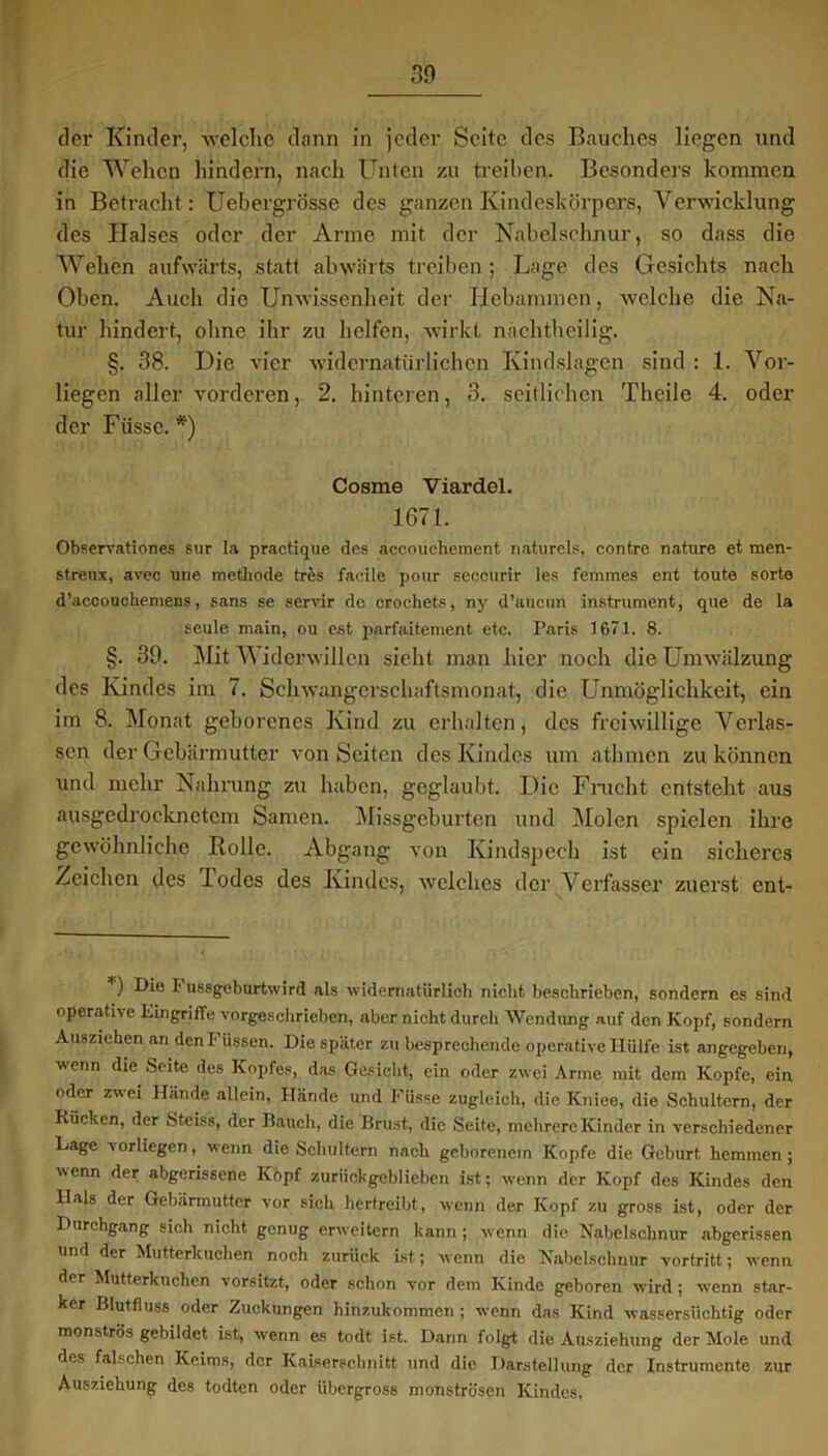 der Kinder, -\velclie dann in jeder Seite des Bauches liegen und die Wehen hindern, nach Unten zu treiben. Besonders kommen in Betracht: Uebergrösse des ganzen Kindeskörpers, Verwicklung des Halses oder der Arme mit der Nabelschnur, so dass die Wehen aufwärts, statt abwärts treiben ; Lage des Gesichts nach Oben. Auch die Unwissenheit der Hebammen, welche die Na- tur hindert, ohne ihr zu helfen, wirkt nachtheilig. §. 38. Die vier widernatürlichen Kindslagen sind : 1. Vor- liegen aller vorderen, 2. hinteren, 3. seitlichen Theile 4. oder der Füsse. *') Cosme Viardel. 1671. Observationes sur la practique des accouchement naturels, contre nature et men- streux, avec une methode trfes faoile poar seceurir les femmes ent toute sorto d’accouchemens, Sans se servir de crochets, ny d’aucun instrument, que de la scule main, ou cst parfaitement etc. Paris 1671. 8. §. 39. Mit V iderwillen sieht man hier noch die Umwälzung des Kindes im 7. Schwangerschaftsmonat, die Unmöglichkeit, ein im 8. Monat geborenes Kind zu erhalten, des freiwillige Verlas- sen der Gebärmutter von Seiten des Kindes um athmen zu können und mehr Nahrung zu haben, geglaubt. Die Fracht entsteht aus ausgedrocknctcm Samen. Missgeburten und Molen spielen ihre gewöhnliche Rolle. Abgang von Kindspech ist ein sicheres Zeichen des lodes des Kindes, welches der Verfasser zuerst ent- ) Die !• ussgeburtwird als widernatürlich nicht beschrieben, sondern es sind operative Eingriffe vorgeschrieben, aber nicht durch Wendung auf den Kopf, sondern Ausziehen an den Füssen. Die später zu besprechende operative Hülfe ist angegeben, wenn die Seite des Kopfes, das Gesicht, ein oder zwei Arme mit dem Kopfe, ein oder zwei Hände allein, Hände und Füsse zugleich, die Kniee, die Schultern, der Kücken, der Steiss, der Bauch, die Brust, die Seite, mehrere Kinder in verschiedener Lage vorliegen, wenn die Schultern nach geborenem Kopfe die Geburt hemmen ; wenn der abgerissene Kopf zurückgeblieben ist; wenn der Kopf des Kindes den Hals der Gebärmutter vor sich hertreibt, wenn der Kopf zu gross ist, oder der Durchgang sich nicht genug erweitern kann ; wenn die Nabelschnur abgerissen und der Mutterkuchen noch zurück ist; wenn die Nabelschnur vortritt; wenn der Mutterkuchen vorsitzt, oder schon vor dem Kinde geboren wird ; wenn star- ker Blutfluss oder Zuckungen hinzukommen ; wenn das Kind wassersüchtig oder monströs gebildet ist, wenn es todt ist. Dann folgt die Ausziehung der Mole und des falschen Keims, der Kaiserschnitt und die Darstellung der Instrumente zur Ausziehung des todten oder übergross monströsen Kindes,