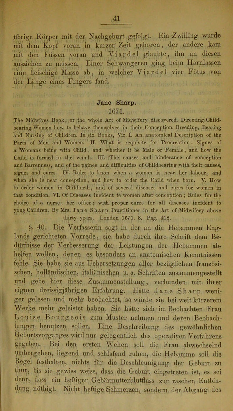 übrige .Körper .mit der Nachgeburt gefolgt. Ein Zwilling wurde mit dem Kopf voran in kurzer Zeit geboren, der andere kam mit den Füssen voran und Viardel glaubte, ihn an diesen auszichen zu müssen, Einer Schwangeren ging beim Harnlassen eine fleischige Masse ab, in welcher Viardel vier Fötus von der Lfinge eines Fingers fand. Jane Sharp. 1671. The Midwives Book, or the whole Art of Mkhviferv discovered. Directing Child- bearing Women how to behave themselves in their Conception, Breeding, Bearing and Nursing of Children. In six Books, Yiz. I. An anatomical Description of the Parts of Men and Women. II. What is requisite for Procreation: Signes of a Womans being with Child, and whether it be Male or Female, and how the Child is formed in the womb. HI. The causes and hinderanee of conception and Barrenness, and of the paines and difficulties of Childbearing with their causes, signes and eures. TV. Rules to knon wlien a woman is near her labour, and wben slie is near conception, and how to Order the Child when born. V. How to Order women in Childbirth, and of several diseases and eures for women in that condition. VI. Of Diseases incident te women after conception ; Rules for the choice of a nurse; her Office; with proper eures for all diseases incident to yougChildren. By Mrs. Jane Sharp Practitioner in the Art of Midwifery above thirty years. London 1671. 8. Pag. 118. §. 40. Die Verfasserin sagt in der an die Hebammen Eng- lands gerichteten Vorrede, sie habe durch ihre Schrift dem Be- dürfnisse der Verbesserung der Leistungen der Hebammen ab- helfen wollen, denen es besonders an anatomischen Kenntnissen fehle. Sie habe sie aus Uebprsetzungen aller bezüglichen französi- schen, holländischen, italiänischen u. a. Schriften zusammengestellt und gebe hier diese Zusammenstellung, verbunden mit ihrer eignen dreissigjührigen Erfahrung. Hätte Jane Sharp weni- ger gelesen und mehr beobachtet, so würde sie bei weit kürzerem Werke mehr geleistet haben. Sie hätte sich im Beobachten Frau Louise Bourgeois zum Muster nehmen und deren Be.obach- tungen benutzen sollen. Eine Beschreibung des gewöhnlichen Geburtsvorganges wird nur gelegentlich des operativen Verfahrens gegeben. Bei den ersten W eben soll die Frau abwechselnd umhergehen, liegend und schlafend ruhen, die Hebamme soll die Regel festhalten, nichts für die Beschleunigung der Geburt zu thun, bis sie gewiss weiss, dass die Geburt eingetreten ist, es sei denn, dass ein heftiger Gebärmutterblutflüss zur raschen Entbin- dung nöthigt. Nicht heftige Schmerzen, sondern der Abgang des