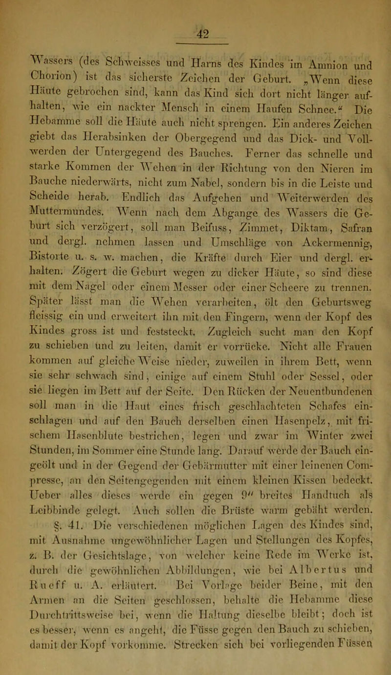 ^ assers ((^cs Schweisscs und Harns des Kindes im Amnion und Chorion) ist das sicherste Zeichen der Geburt. „Wenn diese Häute gebrochen sind, kann das Kind sich dort nicht länger auf- halten, wie ein nackter Mensch in einem Haufen Schnee.“ Die Hebamme soll die Häute auch nicht sprengen. Ein anderes Zeichen giebt das Herabsinken der Obergegend und das Dick- und Voll- werden der Untergegend des Bauches. Ferner das schnelle und starke Kommen der W eben in der Richtung von den Nieren im Bauche niederwärts, nicht zum NabcJ, sondern bis in die Leiste und Scheide herab. Endlich das Aufgehen und Weiterwerden des Muttermundes. Wenn nach dem Abgänge des Wassers die Ge- burt sich verzögert, soll man Beifuss, Zimmet, Diktam, Safran und dergl. nehmen lassen und Umschläge von Ackermennig, Bistorte u. s. w. machen, die Kräfte durch Eier und dergl. er- halten. Zögert die Geburt wegen zu dicker Häute, so sind diese mit dem Nagel oder einem Messer oder einer Scheere zu trennen. Später lässt man die Wehen verarbeiten, ölt den Geburtsweg fleissig ein und erweitert ihn mit den Fingern, wenn der Köpf des Kindes gross ist und feststeckt. Zugleich sucht man den Kopf zu schieben und zu leiten, damit er vorrücke. Nicht alle Frauen kommen auf gleiche Weise nieder, zuweilen in ihrem Bett, wenn sie sehr schwach sind, einige auf einem Stuhl oder Sessel, oder sie liegen im Bett auf der Seite. Den Rücken der Neuentbundenen soll man in die Haut eines frisch geschlachteten Schafes ein- schlagen und auf den Bauch derselben einen llasenpelz, mit fri- schem Ilasenblute bestrichen, legen und zwar im Winter zwei Stunden, im Sommer eine Stunde lang. Darauf werde der Bauch ein- geölt und in der Gegend der Gebärmutter mit einer leinenen Com- prcssc, an den Seitengegenden mit einem kleinen Kissen bedeckt. TJebcr alles dieses werde ein gegen 9 breites Handtuch als Leibbinde gelegt. Auch sollen die Brüste warm gebäht werden. §. 41. Die verschiedenen möglichen Lagen des Kindes sind, mit Ausnahme ungewöhnlicher Lagen und Stellungen des Kopfes, z. B. der Gesichtslage, von welcher keine Rede im Werke ist, durch die gewöhnlichen Abbildungen, wie bei Albertus und Ru eff u. A. erläutert. Bei Vorlage beider Beine, mit den Armen an die Seiten geschlossen, behalte die Hebamme diese Durchtrittsweise bei, wenn die Haltung dieselbe bleibt; doch ist cs besser, wenn es angcht, die Fiisse gegen den Bauch zu schieben, damit der Kopf vorkomme. Strecken sich bei vorliegenden Füssen