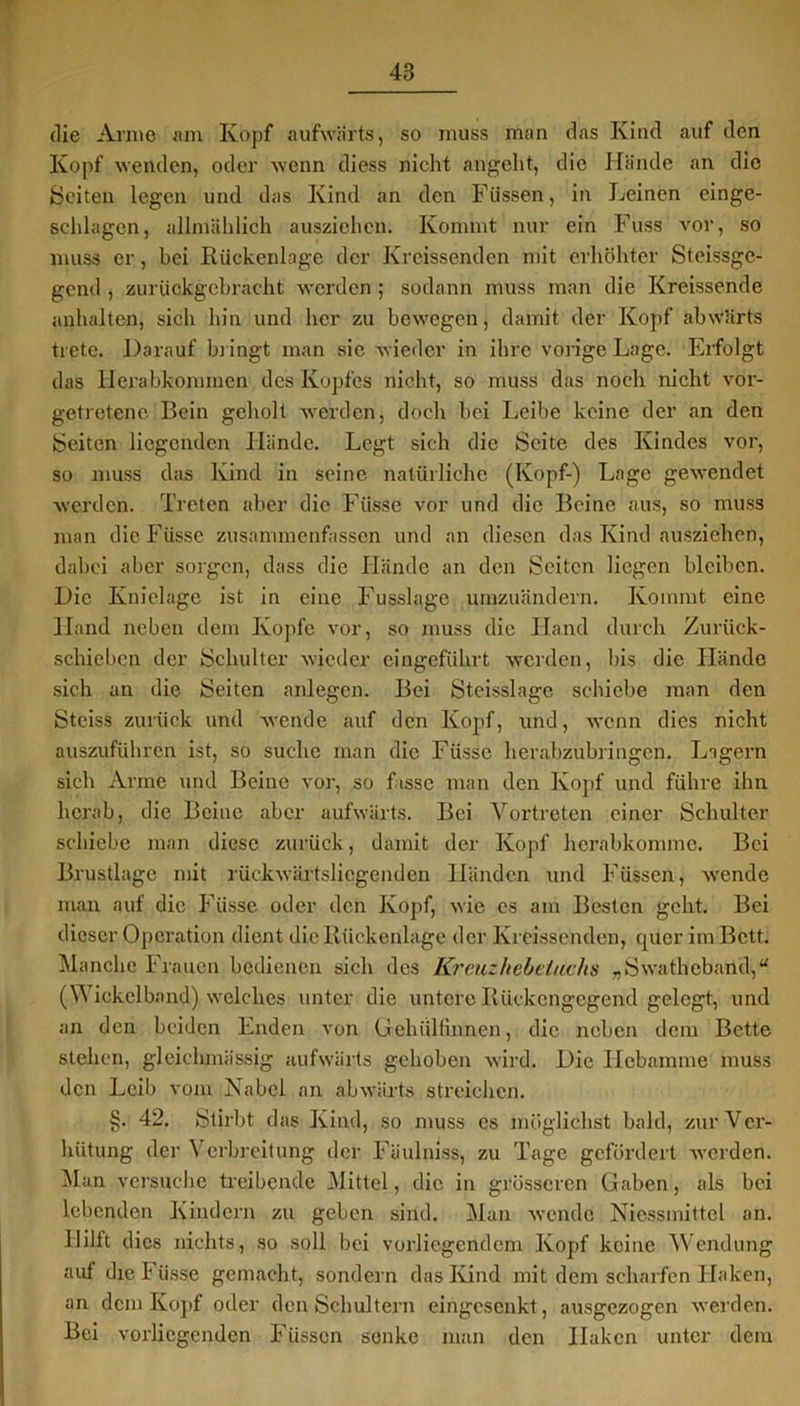 die Arme am Ivopf aufwärts, so muss man das Kind auf den Kopf wenden, oder wenn diess nicht angeht, die Hände an die Seiten legen und das Kind an den Füssen, in Leinen einge- selilagen, allmählich ausziehen. Kommt nur ein Fuss vor, so muss er, bei Rückenlage der Kreissenden mit erhöhter Steissge- gend , zurückgebracht werden ; sodann muss man die Kreissende anhalten, sich hin und her zu bewegen, damit der Kopf abwärts trete. Darauf bringt man sic wieder in ihre vorige Lage. Erfolgt das Herabkommen des Kopfes nicht, so muss das noch nicht vor- getretene! Bein geholt werden, doch bei Leibe keine der an den Seiten liegenden Hände. Legt sich die Seite des Kindes vor, so muss das Kind in seine natürliche (Kopf-) Lage gewendet werden. Treten aber die Fiisse vor und die Beine aus, so muss man die Füsse zusammenfassen und an diesen das Kind ausziehen, dabei aber sorgen, dass die Hände an den Seiten liegen bleiben. Die Knielage ist in eine Fusslage umzuändern. Kommt eine Hand neben dem Kopfe vor, so muss die Hand durch Zurück- schieben der Schulter wieder eingeführt werden, bis die Hände sich an die Seiten anlegen. Bei Steisslage schiebe man den Steiss zurück und wende auf den Kopf, und, wenn dies nicht auszuführen ist, so suche man die Füsse herabzubringen. Lagern sich Arme und Beine vor, so fasse man den Kopf und führe ihn herab, die Beine aber aufwärts. Bei Vortreten einer Schulter schiebe man diese zurück, damit der Kopf herabkommc. Bei Brustlage mit rückwärtsliegenden Händen und Füssen, wende man auf die Füsse oder den Kopf, wie es am Besten geht. Bei dieser Operation dient die Rückenlage der Kreissenden, quer im Bett. Manche Frauen bedienen sich des Kreuzhebetuchs „Swathcband,“ (W ickclband) welches unter die untere Rückengegend gelegt, und an den beiden Enden von Gehülfmnen, die neben dem Bette stehen, glciehmässig aufwärts gehoben wird. Die Hebamme muss den Leib vom Nabel an abwärts streichen. §. 42. Stirbt das Kind, so muss cs möglichst bald, zur Ver- hütung der Verbreitung der Fäulniss, zu Tage gefördert werden. Man versuche treibende Mittel, die in grösseren Gaben, als bei lebenden Kindern zu geben sind. Man wende Niessmittcl an. Hilft dies nichts, so soll bei vorliegendem Kopf keine Wendung auf die 1* üsse gemacht, sondern das Kind mit dem scharfen Haken, an dem Kopf oder den Schultern eingesenkt, ausgezogen werden. Bei vorliegenden Füssen senke man den Iiakcn unter dem