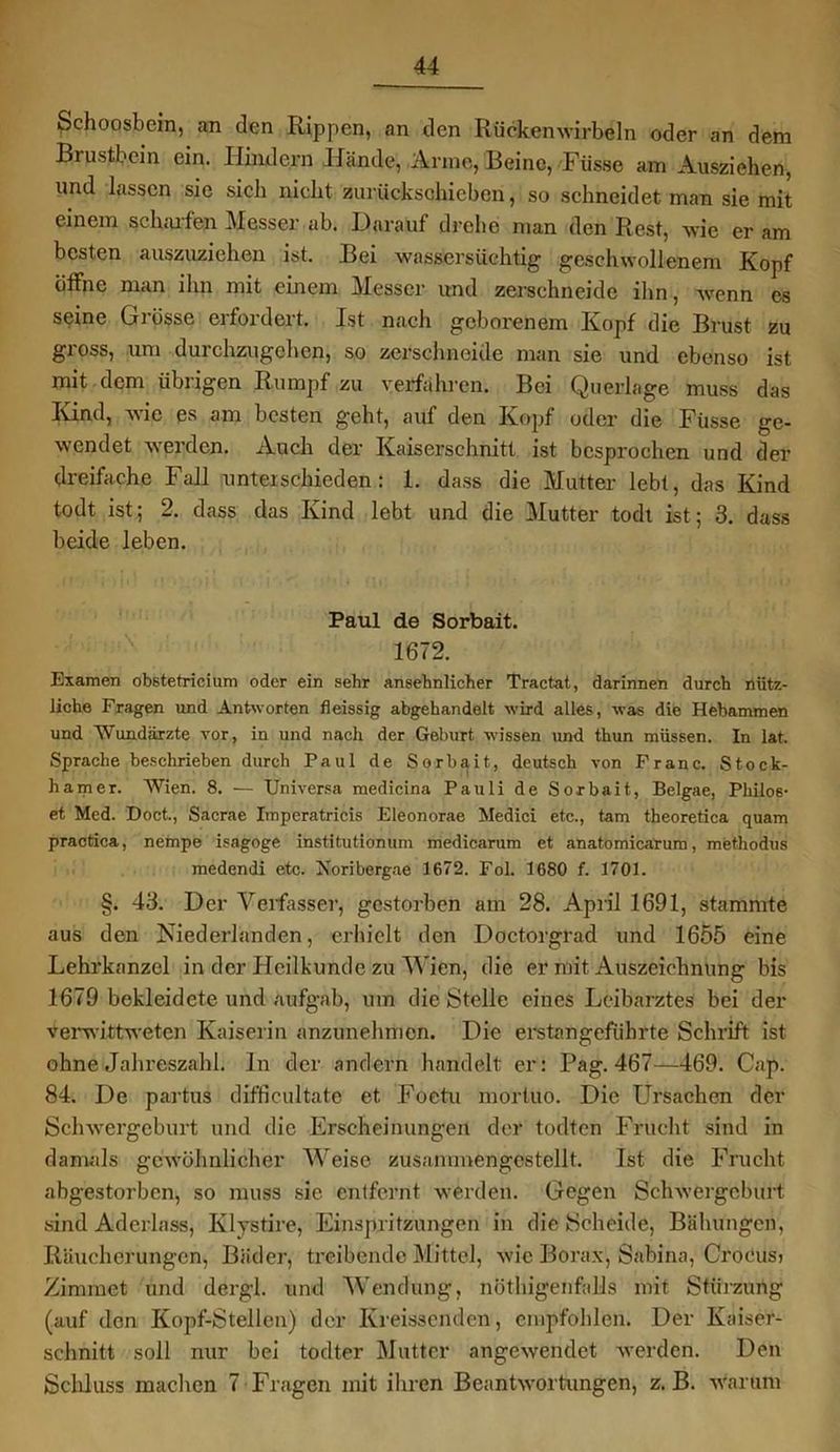 Schoosbein, an den Rippen, an den Rückenwirbeln oder an dem Brustbein ein. Hindern Hände, Arme, Beine, Füsse am Ausziehen, und lassen sic sich nicht zurückschieben, so schneidet man sie mit einem scharfen Messer ab. Darauf drehe man den Rest, wie er am besten auszuziehen ist. Bei wassersüchtig geschwollenem Kopf öffne man ihn mit einem Messer und zerschneide ihn, wenn es seine Grösse erfordert. Ist nach geborenem Kopf die Brust zu gross, um durchzugehen, so zerschneide man sie und ebenso ist mit dem übrigen Rumpf zu verfahren. Bei Querlage muss das Kind, wie es am besten geht, auf den Kopf oder die Füsse ge- wendet werden. Auch der Kaiserschnitt ist besprochen und der dreifache Fall unterschieden : 1. dass die Mutter lebt, das Kind todt ist; 2. dass das Kind lebt und die Mutter todt ist; 3. dass beide leben. Paul de Sorbait. 1672. Examen obstetricium oder ein sehr ansehnlicher Tractat, darinnen durch nütz- liche Fragen und Antworten fleissig abgehandelt wird alles, was die Hebammen und Wundärzte vor, in und nach der Geburt wissen und thun müssen. In lat. Sprache beschrieben durch Paul de Sorbait, deutsch von Franc. Stöck- li am er. Wien. 8. — Universa medicina Pauli de Sorbait, Belgae, Philos- et Med. Doct., Sacrae Imperatricis Eleonorae Medici etc., tarn theoretica quam practica, nempe isagoge institutionum medicarum et anatomicarum, methodus medendi etc. Xoribergae 1672. Fol. 1680 f. 1701. §. 43. Der Verfasser, gestorben am 28. April 1691, stammte aus den Niederlanden, erhielt den Doctorgrad und 1655 eine Lehrkanzel in der Heilkunde zu Wien, die er mit Auszeichnung bis 1679 bekleidete und aufgab, um die Stelle eines Leibarztes bei der verwittweten Kaiserin anzunehmen. Die erstangeführte Schrift ist ohne Jahreszahl, ln der andern handelt er: Pag. 467—469. Cap. 84. De partus difficultate et Foetu mortuo. Die Ursachen der Schwergeburt und die Erscheinungen der todten Frucht sind in damals gewöhnlicher Weise zusanunengestellt. Ist die Frucht abgestorben, so muss sie entfernt werden. Gegen Schwergeburt sind Aderlass, Klystire, Einspritzungen in die Scheide, Bähungen, Räucherungen, Bäder, treibende Mittel, wie Borax, Sabina, Croeusi Zimrnet und dergl. und Wendung, nöthigenfalls mit Stürzung (auf den Kopf-Stellen) der Kreissenden, empfohlen. Der Kaiser- schnitt soll nur bei todter Mutter angewendet werden. Den Schluss machen 7 Fragen mit ihren Beantwortungen, z. B. warum