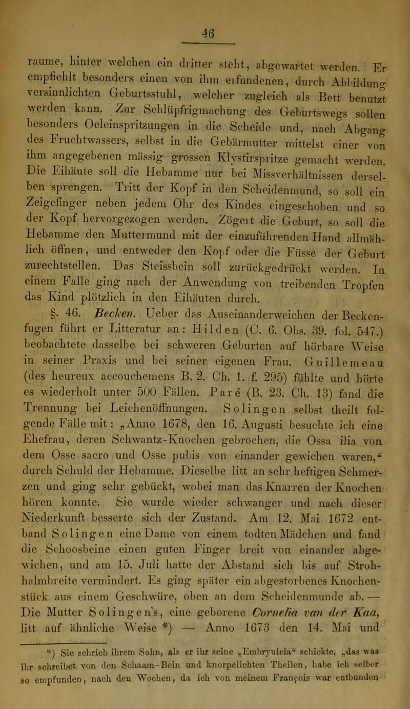 l.aume, hinter welchen ein dritter steht, abgewartet werden. Er empfiehlt besonders einen von ihm eifundenen, durch Ablilduno- versinnlichten Geburtsstuhl, welcher zugleich als Bett benutzt werden kann. Zur Schlüpfrigmachung des Geburtswegs sollen besonders Oeleinspritzungen in die Scheide und, nach Abgang des Fruchtwassers, selbst in die Gebärmutter mittelst einer von ihm angegebenen massig grossen Klystirspritze gemacht werden. Die Eihäute soll die Hebamme nur bei Missverhältnissen dersel- ben sprengen. Tritt der Kopf in den Scheidenmund, so soll ein Zeigefinger neben jedem Ohr des Kindes eingeschoben und so der Kopf hervorgezogen werden. Zögeri die Geburt, so soll die Hebamme den Muttermund mit der einzuführenden Hand allmäh- lich öffnen, und entweder den Kopf oder die Fiisse der Geburt zurechtstellen. Das Steissbein soll zurückgedrückt werden. In einem Falle ging nach der Anwendung von treibenden Tropfen das Kind plötzlich in den Eihäuten durch. §. 46. Bedien. Ueber das Auseinanderweichen der Becken- fugen führt er Litteratur an: Hilden (C. 6. Obs. 39. fol. 547.) beobachtete dasselbe bei schweren Geburten auf hörbare Weise in seiner Praxis und bei seiner eigenen Frau. Guillcmeau (des heureux accouchemens B. 2. Ch. 1. f. 295) fühlte und hörte es wiederholt unter 500 Fällen. Pard (B. 23. Ch. 13) fand die Trennung bei Leichenöffnungen. Solingen selbst theilt fol- gende Fälle mit: „Anno 1678, den 16. Augusti besuchte ich eine Ehefrau, deren Sehwantz-Ivnochen gebrochen, die Ossa ilia von dem Osse sacro und Osse pubis von einander gewichen waren,“ durch Schuld der Hebamme. Dieselbe litt an sehr heftigen Schmer- zen und ging sehr gebückt, wobei man das Knarren der Knochen hören konnte. Sie wurde wieder sclrwangcr und nach dieser Niederkunft besserte sich der Zustand. Am 12. Mai 1672 ent- band Solingen eine Dame von einem todten Mädchen und fand die Schoosbeine einen guten Finger breit von einander abge- wichen, und am 15. Juli hatte der Abstand sich bis auf Stroh- halmbreite vermindert. Es ging später ein abgestorbenes Knochen- stück aus einem Geschwüre, oben an dem Scheidenmunde ab. — Die Mutter Solingens, eine geborene Cornelia van ehr Kaa, litt auf ähnliche Weise *) — Anno 1673 den 14. Mai und *) Sie schrieb ihrem Sohn, als er ihr seine „Embrvuleia“ schickte, „das was ihr schreibet von den Schaam-Boin und knorpelichten Theilen, habe ich selber so empfunden, nach den Wochen, da ich von meinem Francois war entbunden