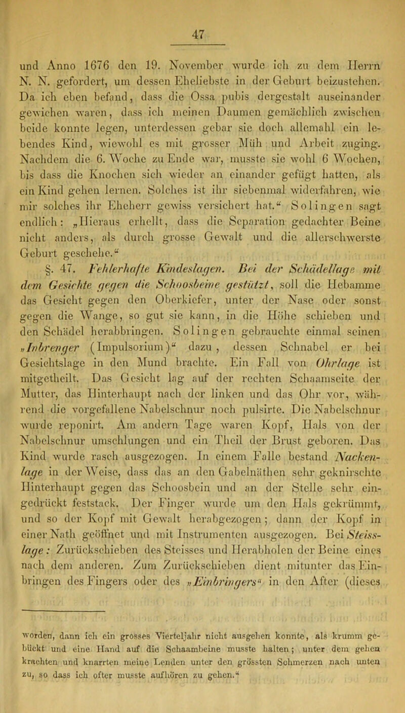 und Anno 1676 den 19. November wurde ich zu dem Herrn N. N. gefordert, um dessen Eheliebste in der Geburt beizustehen. Da ich eben befand, dass die Ossa pubis dergestalt auseinander gewichen waren, dass ich meinen Daumen gemächlich zwischen beide konnte legen, unterdessen gebar sie doch allemahl ein le- bendes Kind, wiewohl es mit grosser Müh und Arbeit zuging. Nachdem die 6. Woche zu Ende war, musste sie wohl 6 Wochen, bis dass die Knochen sich wieder an einander gefügt hatten, als ein Kind gehen lernen. Solches ist ihr siebenmal widerfahren, wie mir solches ihr Eheherr gewiss versichert hat.“ Solingen sagt endlich: „Hieraus erhellt, dass die Separation gedachter Beine nicht anders, als durch grosse Gewalt und die allerschwerste Geburt geschehe.“ §. 47. Fehlerhafte Kindeslagen. Bei der Scluidellage mit dem Gesichte gegen die Schoosheine gestützt, soll die Hebamme das Gesicht gegen den Oberkiefer, unter der Nase oder sonst gegen die Wange, so gut sie kann, in die Höhe schieben und den Schädel herabbringen. Solingen gebrauchte einmal seinen „Inbrenger (Impulsorium)“ dazu , dessen Schnabel er bei Gesichtslage in den Mund brachte. Ein Fall von Ohrlage ist mitgetheilt. Das Gesicht lag auf der rechten Schaamseite der Mutter, das Hinterhaupt nach der linken und das Ohr vor, wäh- rend die vorgefallene Nabelschnur noch pulsirte. Die Nabelschnur wurde reponirt. Am andern Tage waren Kopf, Hals von der Nabelschnur umschlungen und ein Theil der Brust geboren. Das Kind wurde rasch ausgezogen. In einem Falle bestand Nacken- lage in der Weise, dass das an den Gabelnäthen sehr geknirschte Hinterhaupt gegen das Schoosbein und an der Stelle sebr ein- gedrückt feststack. Der Finger wurde um den Hals gekrümmt, und so der Kopf mit Gewalt herabgezogen; dann der Kopf in einer Nath geöffnet und mit Instrumenten ausgezogen. Bei S/eiss- lage : Zurückschieben des Steisses und Herabholen der Beine eines nach dem anderen. Zum Zurückschieben dient mitunter das Ein- bringen des Fingers oder des »Einbringers“ in den After (dieses worden, dann ich ein grosses Vierteljahr nicht ausgehen konnte, als krumm ge- bückt und eine Hand auf die Schaamheine musste halten; unter dem gehen krachten und knarrten meine Lenden unter den grüssten Schmerzen nach unten zu, so dass ich öfter musste auf hören zu gehen.“
