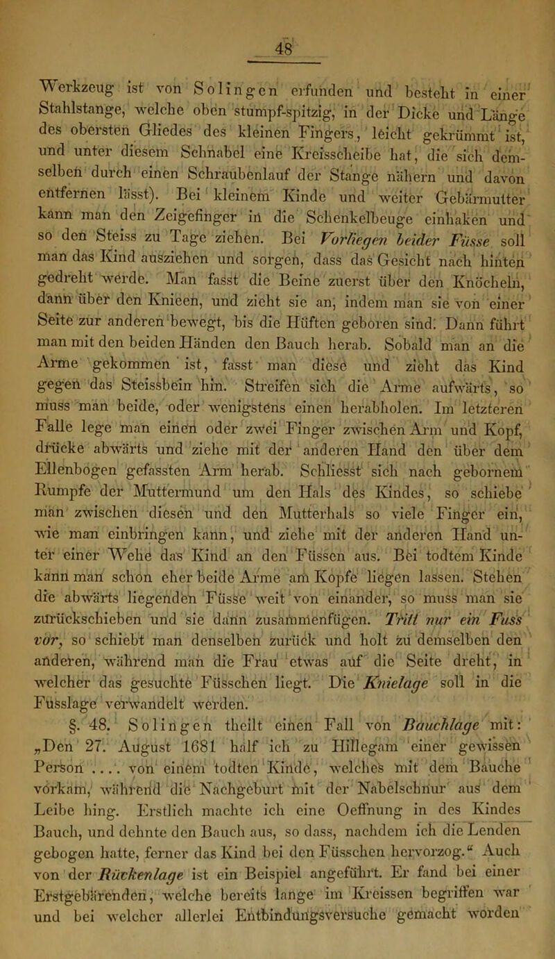Werkzeug ist von Solingen erfunden und bestellt in einer Stahlstange, -welche oben stumpf-spitzig, in der Dicke und Lange des obersten Gliedes des kleinen Fingers, leicht gekrümmt ist, und unter diesem Schnabel eine Kreisscheibe hat, die sich dem- selben durch einen Schraubenlauf der Stange nähern und davon entfernen lässt). Bei kleinem Kinde und weiter Gebärmutter kann man den Zeigefinger in die Schenkelbeuge einhaken und so den Steiss zu Tage ziehen. Bei Vorliegen leider Fiisse soll man das Kind ausziehen und sorgen, dass das Gesicht nach hinten gedreht werde. Man fasst die Beine zuerst über den Knöcheln, dann über den Ivnieeh, und zieht sie an, indem man sie von einer Seite zur anderen bewegt, bis die Hüften geboren sind: Dann führt man mit den beiden Händen den Bauch herab. Sobald man an die Arme gekommen ist, fasst' man diese und zieht das Kind geg’en das Steissbein hin. Streifen sich die Arme aufwärts, so muss man beide, oder wenigstens einen herabholen. Im letzteren Falle lege man einen oder zwei Finger zwischen Arm und Kopf, drücke abwärts und ziehe mit der anderen Hand den über dem Ellenbogen gefassten Arm herab. Schliesst sich nach gebornem Rumpfe der Muttermund um den Hals des Kindes, so schiebe man zwischen diesen und den Mutterhals so viele Finger ein, wie man cinbringen kann, und ziehe mit der anderen Hand un- ter einer TV ehe das Kind an den Füssen aus. Böi todtem Kinde kann man schon eher beide Arme am Kopfe liegen lassen. Stehen die abwärts liegenden Füsse weit von einander, so muss man sie zurückschieben und sie dann zusammenfügen. Tritt nur ein Fass vor, so schiebt man denselben zurück und holt zu demselben den anderen, während man die Frau etwas auf die Seite dreht, in welcher das gesuclitb Füsschen liegt. Die Knielage soll in die Fusslage verwandelt werden. §. 48. Solingen theilt einen Fall von Bauchlage mit: „Den 27. August 1681 half ich zu Hillcgam 'einer gewissen Person .... von einem todten Kinde, welches mit dem Bauche vorkam, währerid die Nachgeburt mit der Nabelschnur aus dem Leibe hing. Erstlich machte ich eine Oeffnung in des Kindes Bauch, und dehnte den Bauch aus, so dass, nachdem ich die Lenden gebogen hatte, ferner das Kind bei den Füsschen hervorzog. “ Auch von der Rückenlage ist ein Beispiel angeführt. Er fand bei einer Erstgebärenden, welche bereits lange im Kreissen begriffen war und bei welcher allerlei Entbindungsversuche gemacht worden