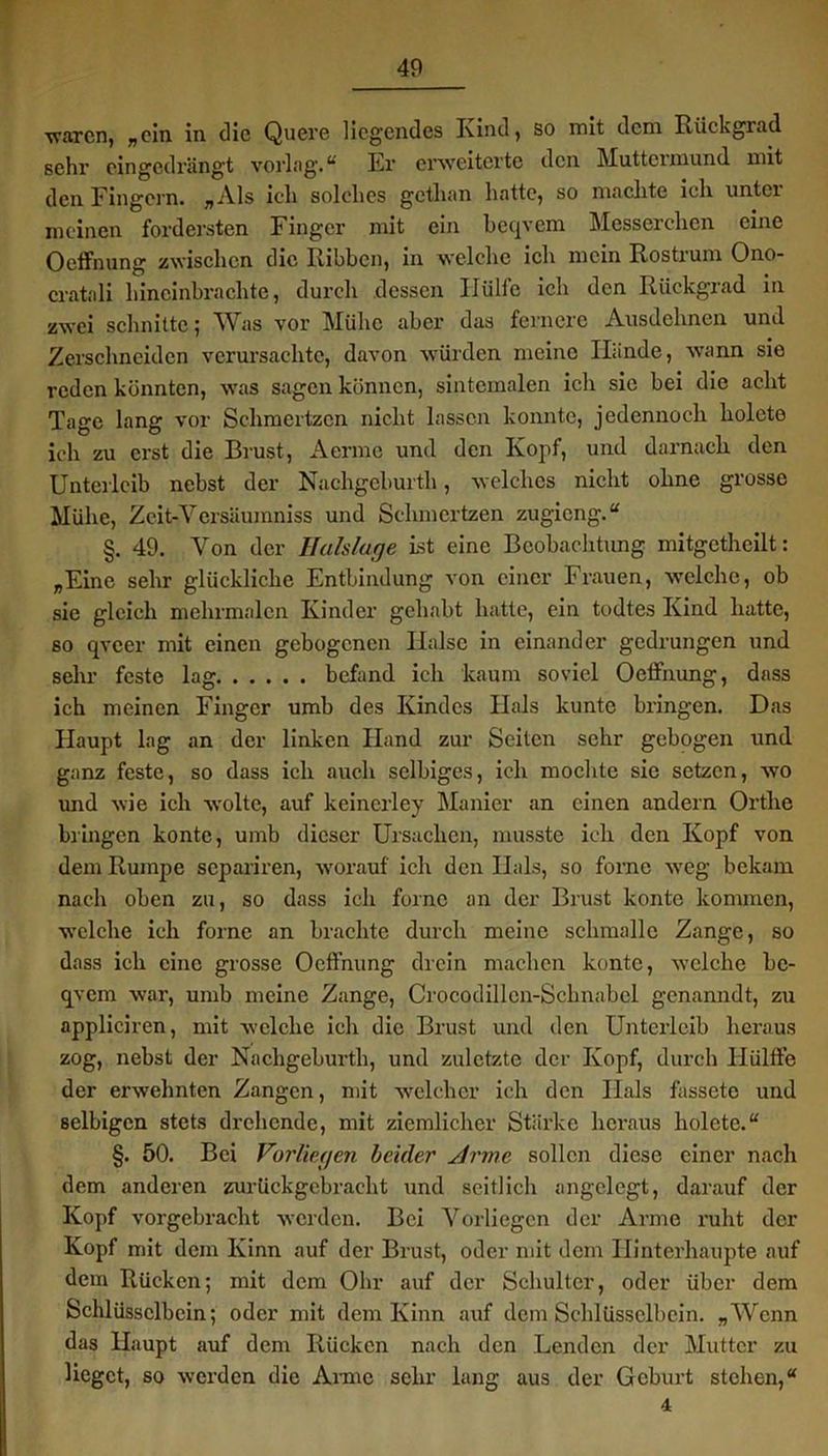 ■waren, „ein in die Quere liegendes Ivind, so mit dem Rückgrad sehr eingedrängt vorlag.“ Er erweiterte den Muttermund mit den Fingern. „Als ich solches gethan hatte, so machte ich unter meinen fordersten Finger mit ein beqvcm Messerchen eine Oeffnung zwischen die Kibbcn, in welche ich mein Rostrum Ono- cratali hincinbrachte, durch dessen Hülfe ich den Rückgrad in zwei schnitte; Was vor Mühe aber das fernere Ausdehnen und Zerschneiden verursachte, davon würden meine Hände, wann sie reden könnten, was sagen können, sintemalen ich sie bei die acht Tage lang vor Schmertzcn nicht lassen konnte, jedennoeh holcte ich zu erst die Brust, Aerme und den Kopf, und darnach den Unterleib nebst der Nachgeburth, welches nicht ohne grosse Mühe, Zcit-Yersäumniss und Sclimertzen zugieng.“ §. 49. Von der Halslage ist eine Beobachtung mitgctheilt: „Eine sehr glückliche Entbindung von einer Frauen, welche, ob sie gleich mehrmalcn Kinder gehabt hatte, ein todtes Kind hatte, so qveer mit einen gebogenen Halse in einander gedrungen und sehr feste lag befand ich kaum soviel Oeffnung, dass ich meinen Finger umb des Kindes Hals kuntc bringen. Das Haupt lag an der linken Hand zur Seiten sehr gebogen und ganz feste, so dass ich auch selbiges, ich mochte sie setzen, wo und wie ich wolte, auf keinerley Manier an einen andern Ortlie bringen kontc, umb dieser Ursachen, musste ich den Kopf von dem Rumpe separiren, worauf ich den Hals, so forne weg bekam nach oben zu, so dass ich forne an der Brust konte kommen, welche ich forne an brachte durch meine schmallc Zange, so dass ich eine grosse Oeffnung drein machen konte, welche bc- qvem war, umb meine Zange, Crocodillcn-Schnabcl genanndt, zu appliciren, mit welche ich die Brust und den Unterleib heraus zog, nebst der Nachgeburth, und zuletzte der Kopf, durch llülffe der erwelmtcn Zangen, mit welcher ich den Hals fassetc und selbigen stets drehende, mit ziemlicher Stärke heraus holetc.“ §. 50. Bei Vorliegen beider sirmc sollen diese einer nach dem anderen zurückgebracht \ind seitlich angelegt, darauf der Kopf vorgebracht werden. Bei Vorliegen der Arme ruht der Kopf mit dem Kinn auf der Brust, oder mit dem Hinterhaupte auf dem Rücken; mit dem Ohr auf der Schulter, oder über dem Schlüsselbein; oder mit dem Kinn auf dem Schlüsselbein. „Wenn das Haupt auf dem Rücken nach den Lenden der Mutter zu lieget, so werden die Arme sehr lang aus der Geburt stehen,“ 4