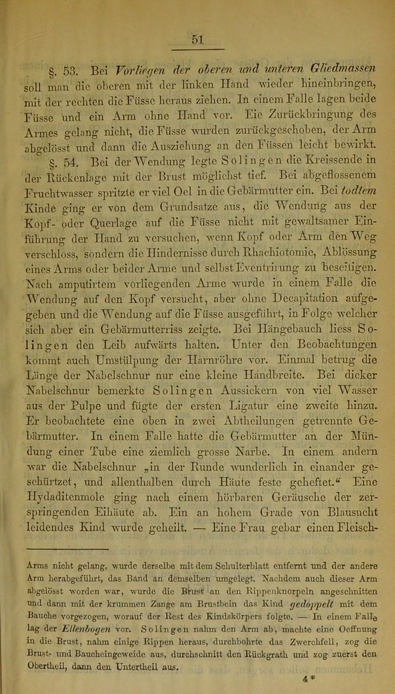 §. 53. Bei Vorliegen der oberen und unteren Gliedmassen soll man die oberen mit der linken Hand wieder hineinbnngen, mit der rechten die Füssc heraus ziehen. In einem Falle lagen beide Fiisse und ein Arm ohne Hand vor. Eie Zurückbringung des Armes gelang nicht, die Fiisse wurden zurückgeschoben, der Arm abgelüsst und dann die Ausziehung an den Füssen leicht bewirkt. §. 54. Bei der Wendung legte Solingen die Kreissende in der Rückenlage mit der Brust möglichst lief. Bei abgeflossenem Fruchtwasser spritzte er viel Ocl in die Gebärmutter ein. Bei tudtem Kinde ging er von dem Grundsätze aus, die Wendung aus der Kopf- oder Querlage auf die Fiisse nicht mit gewaltsamer Ein- führung der Hand zu versuchen, wenn Kopf oder Arm den Weg verschloss, sondern die Hindernisse durch Rhachiotomic, Ablössung eines Arms oder beider Anne und selbst Evcntrirung zu beseitigen. Nach amputirtem vorliegenden Arme wurde in einem Falle die Wendung auf den Kopf versucht, aber ohne Decapitation aufge- geben und die Wendung auf die Fiisse ausgeführt, in Folge welcher sich aber ein Gebärmutterriss zeigte. Bei Hängebauch liess So- lingen den Leib aufwärts halten. Unter den Beobachtungen kommt auch Umstülpung der Harnröhre vor. Einmal betrug die Länge der Nabelschnur nur eine kleine Handbreite. Bei dicker Nabelschnur bemerkte Solingen Aussickern von viel Wasser aus der Pulpe und fügte der ersten Ligatur eine zweite hinzu. Er beobachtete eine oben in zwei Abtheilungen getrennte Ge- bärmutter. In einem Falle hatte die Gebärmutter an der Win- dung einer Tube eine ziemlich grosse Narbe. In einem andern war die Nabelschnur „in der Runde wunderlich in einander ge- schürtzet, und allenthalben durch Häute feste geheftet.u Eine Ilydaditenmole ging nach einem hörbaren Geräusche der zer- springenden Eihäute ab. Ein an hohem Grade von Blausucht leidendes Kind wurde geheilt. — Eine Frau gebar einen Fleisch- Arms nicht gelang, wurde derselbe mit dem Schulterblatt entfernt und der andere Arm herabgeführt, das Band an demselben umgelegt. Nachdem auch dieser Arm abgelüsst worden war, wurde die Brust an den Kippenknorpeln angeschnitten und dann mit der krummen Zange am Brustbein das Kind (jedoppelt mit dem Bauche vorgezogen, worauf der Rest des Kindskürpers folgte. — In einem Fnlle lag der Ellenbogen vor. Solingen nahm den Arm ab, machte eine Oeffnung in die Brust, nahm einige Rippen heraus, durchbohrte das Zwerchfell, zog die Brust- und Baucheingeweide aus, durchschnitt den Itückgrath und zog zuerst den Obertheil, dann den Untertheil aus. 4*