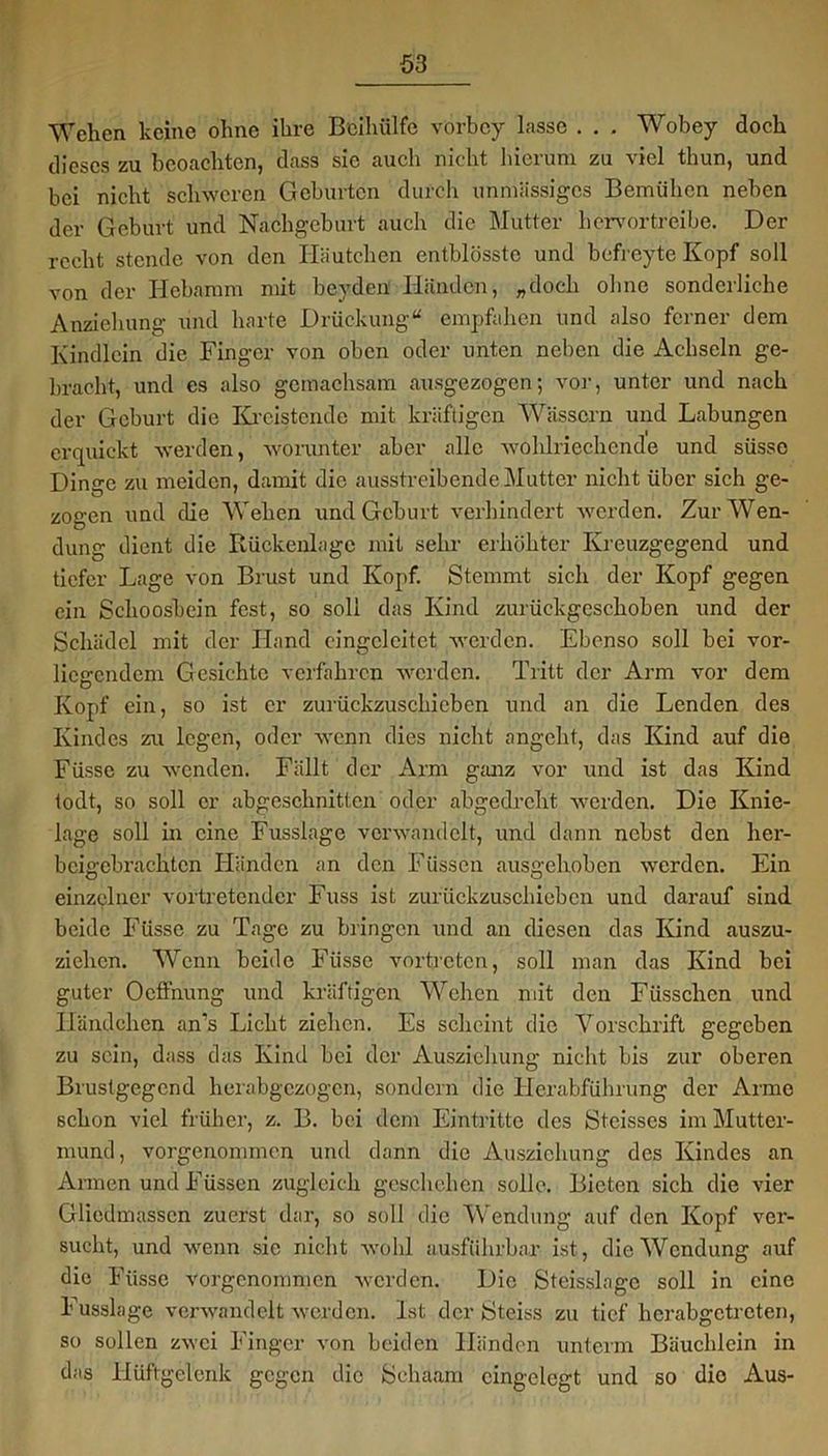 Wehen keine ohne ihre Beihülfe vörbcy lasse . . , Wobey doch dieses zu beoachten, dass sie auch nicht hierum zu viel thun, und bei nicht schweren Geburten durch unmässiges Bemühen neben der Geburt und Nachgeburt auch die Mutter hervortreibe. Der recht stende von den Häutchen entblösste und befreyte Kopf soll von der Hebamm mit bevden Händen, „doch ohne sonderliche Anziehung und harte Drückung“ empfahen und also ferner dem Kindlein die Finger von oben oder unten neben die Achseln ge- bracht, und es also gcmachsam ausgezogen; vor, unter und nach der Geburt die Kreisten de mit kräftigen Wässern und Labungen erquickt werden, worunter aber alle wohlriechende und süsse Dinge zu meiden, damit die ausstreibende Mutter nicht über sich ge- zogen und die Wehen und Geburt verhindert werden. Zur Wen- dung dient die Rückenlage mit sehr erhöhter Kreuzgegend und tiefer Lage von Brust und Kopf. Stemmt sich der Kopf gegen ein Schoosbein fest, so soll das Kind zurückgeschoben und der Schädel mit der Hand cingclcitet werden. Ebenso soll bei vor- liegendem Gesichte verfahren werden. Tritt der Arm vor dem Kopf ein, so ist er zurückzuschieben und an die Lenden des Kindes zu legen, oder wenn dies nicht angeht, das Kind auf die Füsse zu wenden. Fällt der Arm ganz vor und ist das Kind todt, so soll er abgeschnitten oder abgedreht werden. Die Knie- lage soll in eine Fusslage verwandelt, und dann nebst den her- beigebrachten Händen an den Füssen ausgehoben wrerden. Ein einzelner vortretender Fuss ist zurückzuschieben und darauf sind beide Füsse zu Tage zu bringen und an diesen das Kind auszu- ziehen. Wenn beide Füsse vortreten, soll man das Kind bei guter Ocffnung und kräftigen Wehen mit den Fiisschcn und Häimchen an’s Licht ziehen. Es scheint die Vorschrift gegeben zu sein, dass das Kind bei der Ausziehung nicht bis zur oberen Brustgegend herabgezogen, sondern die Herabführung der Arme schon viel früher, z. B. bei dem Eintritte des Steisscs im Mutter- mund, vorgenommen und dann die Ausziehung des Kindes an Armen und Füssen zugleich geschehen solle. Bieten sich die vier Gliedmassen zuerst dar, so soll die Wendung auf den Kopf ver- sucht, und wenn sie nicht wohl ausführbar ist, die Wendung auf die Füsse vorgenommen werden. Die Steisslagc soll in eine Fusslage verwandelt werden. Ist der iSteiss zu tief herabgetreten, so sollen zwei Finger von beiden Händen unterm Bäuchlein in das Hüftgelenk gegen die fechaam eingelegt und so dio Aus-