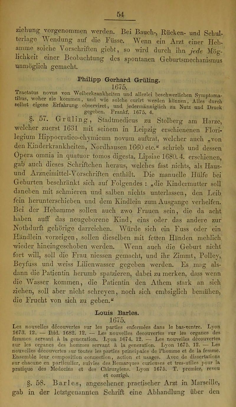 ziehung vorgenommen werden. Bei Bauch-, Rücken- und Schul- terlage Wendung auf die Füssc. Wenn ein Arzt einer Heb- amme solche Vorschriften giebt, so wird durch ihn jede Mög- lichkeit. einer Beobachtung des spontanen Geburtsmechanismus unmöglich gemacht. Philipp Gerhard Grüling. 1675. Tractatus novus von AVeiberkranklieiten und .allerlei beschwerlichen Symptoma- tibus, woher sie kommen, und wie solche curirt werden können, Alles durch selbst eigene Erfahrung observiret, und .iedermänniglich zu Nutz und Druck gegeben. Frankf. 1675. 4. §. 57. Grüling, Stadtmedicus zu Stolberg am Harze, welcher zuerst 1631 mit seinem in Leipzig erschienenen Flori- legium Hippocratico-chymicum novum auftrat, welcher auch „von den Kinderkrankheiten, Nordhausen 1660 etc.“ schrieb und dessen Opera omnia in quatuor tomos digesta. Lipsiae 1680.4. erschienen, gab auch dieses Schriftchen heraus, welches fast nichts, als Haus- und Arzneimittel-Vorschriften enthält. Die manuelle Hülfe bei Geburten beschränkt sich auf Folgendes : „die Kindermutter soll daneben mit schmieren und salben nichts unterlassen, den Leib fein herunterschieben und dem Kindlein zum Ausgange verhelfen. Bei der Hebamme sollen auch zwo Frauen sein, die da acht haben auf! das neugeborene Kind, eins oder das andere zur Nothdurft gehörige darreichen. Würde sich ein Fuss oder ein Händlern vorzcigcn, sollen dieselben mit fetten Händen meblich wieder hineingeschoben werden. Wenn aucli die Geburt nicht fort will, soll die Frau messen gemacht, und ihr Zimrnt, Polley, Beyfuss und weiss Lilienwasser gegeben werden. Es mag als- dann die Patientin hcrumb spatzieren, dabei zu merken, dass wenn die Wasser kommen, die Patientin den Athcm stark an sich ziehen, soll aber nicht sehreyen, noch sich cnibsiglieh bemühen, die Frucht von sich zu geben.“ Louis Barles. 1675. Les nouvelles decouvertes sur les parties enferm6es dans le bas-ventre. Lyon 1673. 12. — Ibid. 1682. 12. — Les nouvelles decouvertes sur les organes des femmes servant ä la generation. Lyon 1674. 12. — Les nouvelles decouvertes sur les organes des hommes servant ä la generation. Lyon 1675. 12. — Les nouvelles decouvertes sur toutes les parties prineipales de l’komme et de la femme. Ensemble leur composition conuection, action et usages. Avec de dissertations sur chacune en particulier, suivies des Remarques curieuses et tres-utiles pour la pratique des Medeeins ct des Chirurgiens. Lyon 1675. T. premier, reveu et corrige. §. 58. Barles, angesehener practischcr Arzt in Marseille, gab in der letztgenannten Schrift eine Abhandlung über den