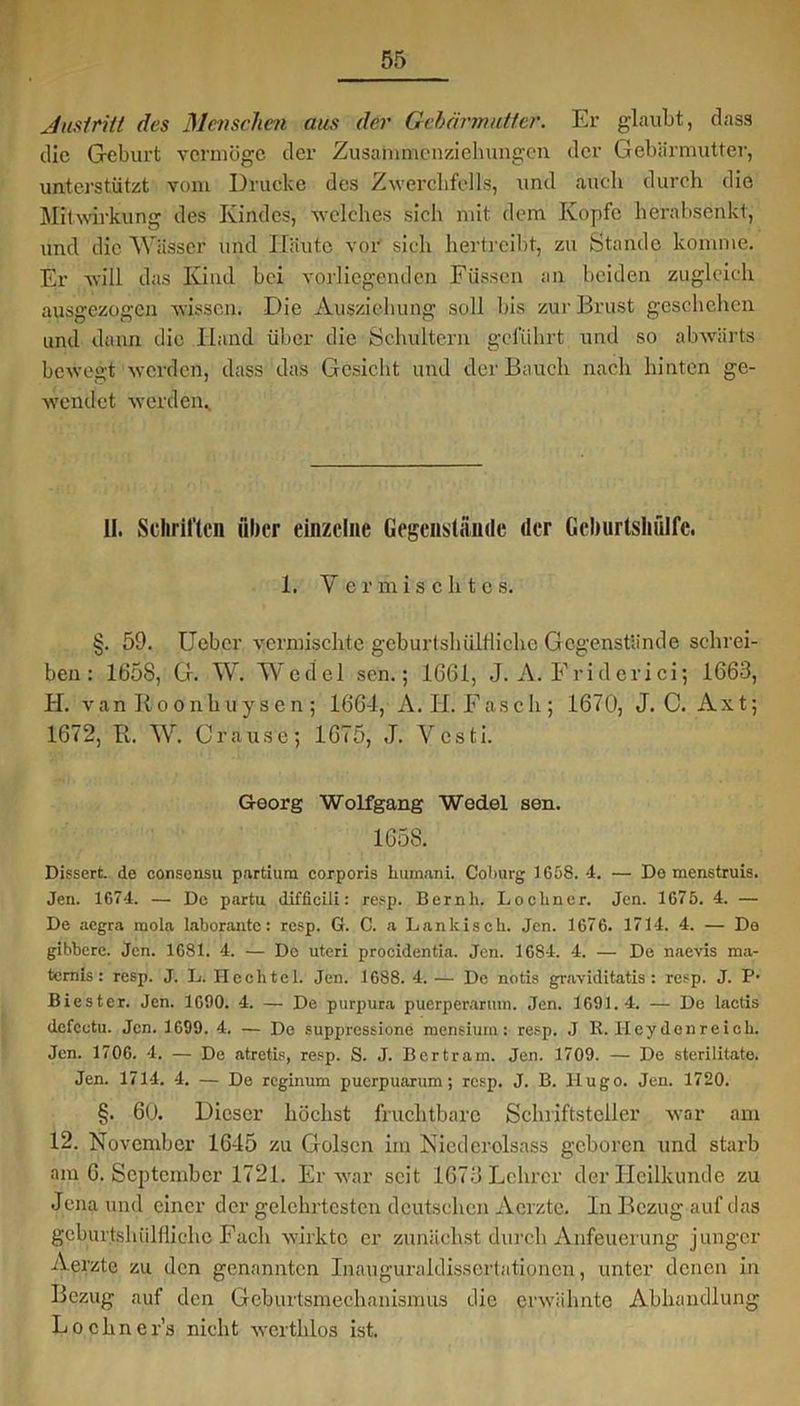 Austritt des Menschen aus der Gebärmutter. Er glaubt, dass die Geburt vermöge der Zusammenziehungen der Gebärmutter, unterstützt vom Drucke des Zwerchfells, und auch durch die Mitwirkung des Kindes, welches sich mit dem Kopfe herabsenkt, und die Wässer und Häute vor sich hertreibt, zu Stande komme. Er will das Kind bei vorliegenden Füssen an beiden zugleich ausgezogen wissen. Die Ausziehung soll bis zur Brust geschehen und dann die Hand über die Schultern geführt und so abwärts bewegt werden, dass das Gesicht und der Bauch nach hinten ge- wendet werden.. II. Schriften über einzelne Gegenstände der Gchurtslifilfc. 1. Vermischte s. §. 59. Ueber vermischte geburtshülfliche Gegenstände schrei- ben : 1658, G. W. Wedel sen.; 1661, J. A. Friderici; 1663, H. van Roonhuysen ; 1664, A. II. Fasch; 1670, J. C. Axt; 1672, It. W. Grause; 1675, J. Vesti. Georg Wolfgang Wedel sen. 165S. Dissert. de consensu partium corporis humani. Coburg 1658. 4. — De menstruis. Jen. 1674. — De partu difficili: resp. Bernh. Lockncr. Jen. 1675. 4. — De aegra mola laborante: resp. G. C. a Lankisch. Jen. 1676. 1714. 4. — De gibbere. Jen. 1681. 4. — Do uteri procidentia. Jen. 1684. 4. — De naevis ma- ternis: resp. J. L. H celite 1. Jen. 1688. 4. — De notis graviditatis: resp. J. P* Biester. Jen. 1690. 4. — De purpura puerperarum. Jen. 1691.4. — Do lactis defcotu. Jen. 1699. 4. — De suppressione mensiuin: resp. J It. Heydenreich. Jen. 1706. 4. — De atretis, resp. S. J. Bertram. Jen. 1709. — De sterilitate. Jen. 1714. 4. — De reginum puerpuarum; resp. J. B. Hugo. Jen. 1720. §. 60. Dieser höchst fruchtbare Schriftsteller war am 12. November 1645 zu Golscn im Niedcrclsass geboren und starb am 6. September 1721. Er war seit 1673 Lehrer der Heilkunde zu Jena und einer der gelehrtesten deutschen Aerzte. In Bezug auf das geburtshülfliche Fach wirkte er zunächst durch Anfeuerung junger Aerzte zu den genannten Inauguraldissertationen, unter denen in Bezug auf den Geburtsmeehanismus die erwähnte Abhandlung Lochner’s nicht werthlos ist.