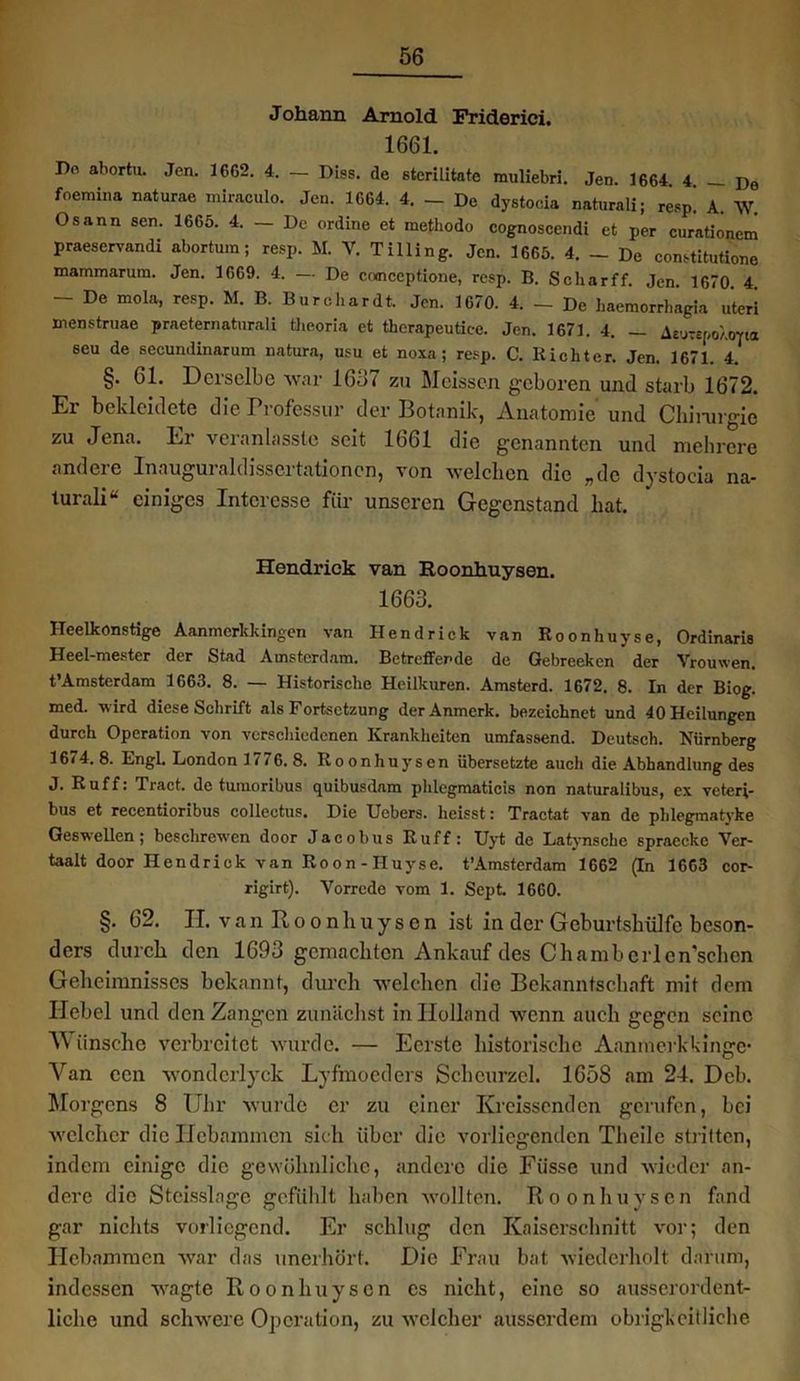 Johann Arnold Friderici. 1661. Do abortu. Jen. 1662. 4. — Diss. de eterilitate muliebri. Jen. 1664. 4. — De foemina naturae miraculo. Jen. 1664. 4. — De dystocia naturali; resp! A. W. Osann sen. 1665. 4. - De ordine et methodo cognoscendi et per curatiönem praeservandi abortu.n; resp. M. V. Tilling. Jen. 1665. 4. - De constitutione mammarum. Jen. 1669. 4. — De coonccptione, resp. B. Schar ff. Jen. 1670 4 - De mola, resp. M. B. Burchardt. Jen. 1670. 4. - De haemorrhagia uteri menstruae praeternaturali tiieoria et thcrapeutiee. Jen. 1671. 4. — AeuW/.orta seu de secundinarum natura, usu et noxa ; resp. C. Richter. Jen. 1671. 4. §. 61. Derselbe war 1657 zu Meissen geboren und starb 1672. Er bekleidete die Professur der Botanik, Anatomie und Chirurgie zu Jena. Er veranlasste seit 1661 die genannten und mehrere andere Inauguraldissertationen, von welchen die „de dystocia na- turali“ einiges Interesse für unseren Gegenstand hat. Hendrick van Roonhuysen. 1663. Heelkonstige Aanmerkkingen van Hendrick van Roonhuyse, Ordinaris Heel-mester der Stad Amsterdam. Betreffende de Gebreekcn der Vrouwen. t’Amsterdam 1663. 8. — Historische Heilkuren. Amsterd. 1672. 8. In der Biog. med. wird diese Schrift als Fortsetzung der Anmerk, bezeichnet und 40 Heilungen durch Operation von verschiedenen Krankheiten umfassend. Deutsch. Nürnberg 1674.8. Engl. London 1776. 8. Roonhuysen übersetzte auch die Abhandlung des J. Ruff: Tract. de tumoribus quibusdam phlegmaticis non naturalibus, ex veteri- bus et recentioribus collectus. Die Uebers. heisst: Tractat van de phlegmatyke Geswellen; beschrewen door Jacobus Ruff: Uyt de Latynsche spraccke Ver- taalt door Hendrick van Roon - I-Iuyse. t’Amsterdam 1662 (In 1663 cor- rigirt). Vorrede vom 1. Sept. 1660. §. 62. II. van Roonhuysen ist in der Geburtshülfe beson- ders durch den 1693 gemachten Ankauf des Chambcrlen’schen Geheimnisses bekannt, durch welchen die Bekanntschaft mit dem Hebel und den Zangen zunächst in Holland wenn auch gegen seine V iinsehc verbreitet wurde. — Eerste historische Aanrnerkkinge- Van een wondcrlyck Lyfmocders Sclieurzel. 1658 am 24. Dcb. Morgens 8 Uhr wurde er zu einer Kreissenden gerufen, bei welcher die Hebammen sich über die vorliegenden Theile stritten, indem einige die gewöhnliche, andere die Füsse und wieder an- dere die Steisslage gefühlt haben wollten. Roonhuysen fand gar nichts vorliegend. Er schlug den Kaiserschnitt vor; den Hebammen war das unerhört. Die Frau bat wiederholt darum, indessen wagte Roonhuysen es nicht, eine so ausserordent- liche und schwere Operation, zu welcher ausserdem obrigkeitliche