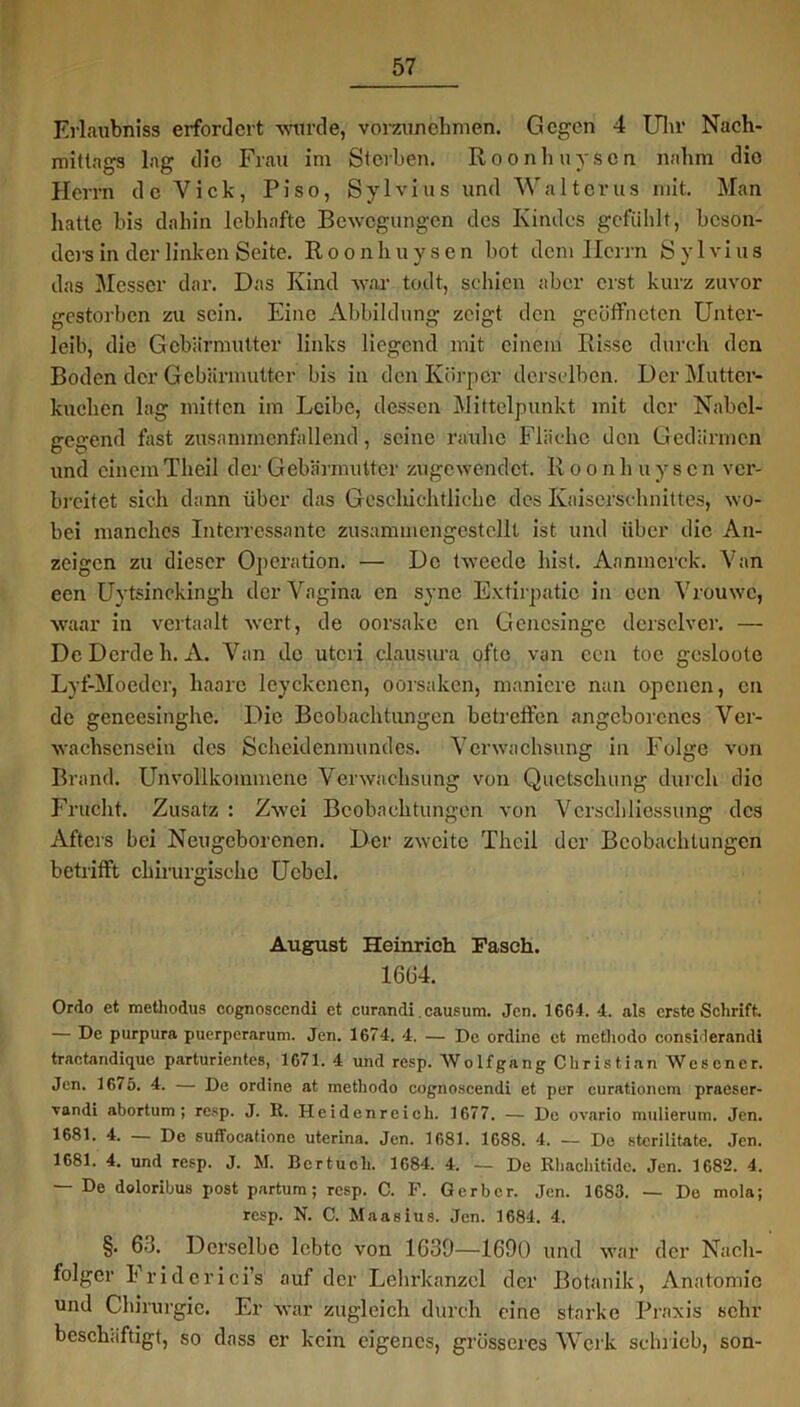 Erlaubhiss erfordert wurde, vorzunchmen. Gegen 4 Uhr Nach- mittags lag die Frau im Sterben. Roonhuyscn nahm dio Herrn de Viele, Piso, Sylvins und Waltcrus mit. Man batte bis dabin lebhafte Bewegungen des Kindes gefühlt, beson- ders in der linken Seite. Roonhuysen bot dem Herrn Sylvins das Messer dar. Das Kind war todt, schien aber erst kurz zuvor gestorben zu sein. Eine Abbildung zeigt den geöffneten Unter- leib, die Gebärmutter links liegend mit einem Risse durch den Boden der Gebärmutter bis in den Körper derselben. Der Mutter- kuchen lag mitten im Leibe, dessen Mittelpunkt mit der Nabcl- gegend fast zusammenfallend, seine raube Fläche den Gedärmen und einemThcil der Gebärmutter zugewendet. Roonh uyscn ver- breitet sich dann über das Geschichtliche des Kaiserschnittes, wo- bei manches Intcrressantc zustCm mengest eilt ist und über die An- zeigen zu dieser Operation. — De tweede bist. Aanmerck. Van een Uytsinckingh der Vagina en syne Extirpatie in een Vrouwc, waar in veitaalt wert, de oorsake cn Gencsinge dcrsclvcr. — De Derde h. A. Van de utcri clausura oftc van een toc gesloote Lyf-Moedcr, haare leyckenen, oorsaken, maniere nun openen, cn de geneesinghe. Die Beobachtungen betretfen angeborenes Ver- wachsensein des Scheidenmundes. Verwachsung in Folge von Brand. Unvollkommene Verwachsung von Quetschung durch dio Frucht. Zusatz : Zwei Beobachtungen von Vcrscbliessung des Afters bei Neugeborenen. Der zweite Theil der Beobachtungen betrifft chirurgische Ucbcl. August Heinrich Fasch. 1664. Ordo et methodus cognoscendi et curandi causum. Jen. 16G4. 4. als erste Schrift. — De purpura puerperarum. Jen. 1674. 4. — De online et methodo considerandi traotandique parturientes, 1671. 4 und resp. AVolfgang Christian Wescner. Jen. 16/5. 4. — De ordine at methodo cognoscendi et per curationcm praeser- vandi abortum ; resp. J. R. Heidenreich. 1677. — De ovario mulierum. Jen. 1681. 4. — De suffocatione uterina. Jen. 1681. 1688. 4. — De sterilitate. Jen. 1681. 4. und resp. J. M. Bertucli. 1684. 4. — De Rhachitide. Jen. 1682. 4. — De doloribus post partum; resp. C. P. Gerber. Jen. 1683. — De mola; resp. N. C. Maasius. Jen. 1684. 4. §. 63. Derselbe lebte von 1639—1690 und war der Nach- folger Friderici’s auf der Lehrkanzel der Botanik, Anatomie und Chirurgie. Er war zugleich durch eine starke Praxis sehr beschäftigt, so dass er kein eigenes, grösseres Werk schrieb, son-