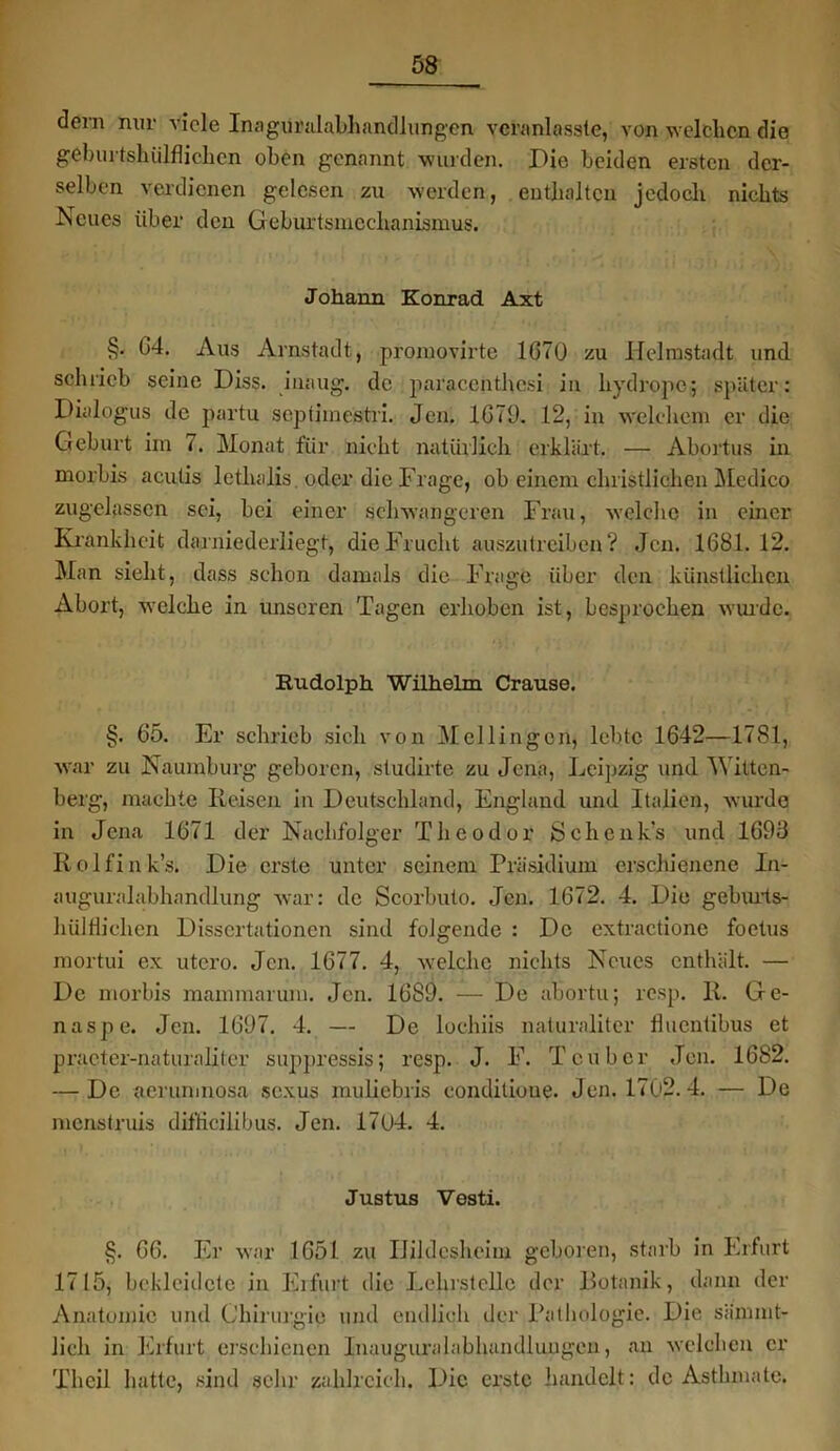 dein nur viele Inagüralabhandlungen vcranlasste, von welchen die geburtslnilflichcn oben genannt wurden. Pie beiden ersten der- selben verdienen gelesen zu werden, enthalten jedoch nichts Iseues über den Geburtsmechanismus. Johann Konrad Axt §. 04. Aus Arnstadt, promovirte 1G70 zu Helrastadt und schrieb seine Diss. iuaug. de paraccnthcsi in hydropc; später: Dialo'gus de partu septiinestri. Jen. 1G79. 12, in welchem er die Geburt im 7. Monat für nicht natürlich erklärt. — Abortus in morbis aculis lethalis oder die Frage, ob einem christlichen Medico zugelassen sei, bei einer schwangeren Frau, welche in einer Krankheit darniederliegt, die Frucht auszutreiben? Jen. 1681.12. Man sieht, dass schon damals die Frage über den künstlichen Abort, welche in unseren Tagen erhoben ist, besprochen wurde. Kudolph Wilhelm Crause. §. G5. Er schrieb sich von Mellingen, lebte 1642—1781, war zu Naumburg geboren, studirte zu Jena, Leipzig und Witten- berg, machte Iieisen in Deutschland, England und Italien, wurde in Jena 1671 der Nachfolger Theodor Schenk's und 1693 Rolfin k’s. Die erste unter seinem Präsidium erschienene In- auguralabhandlung war: de Scorbuto. Jen. 1672. 4. Die geburts- hülHichen Dissertationen sind folgende : De extractione foetus mortui ex utero. Jen. 1677. 4, welche nichts Neues enthält. — De morbis mammarum. Jen. 1689. — De abortu; resp. R. Ge- naspe. Jen. 1697. 4. — De lochiis naturaliter Üuentibus et practer-naturaliter suppressis; resp. J. F. Tcuber Jen. 1682. — De aerunmosa sexus muliebris conditioue. Jen. 1702. 4. — De menstruis difticilibus. Jen. 17(j4. 4. Justus Vesti. §. 66. Er war 1651 zu IJildesheim geboren, starb in Erfurt 1715, bekleidete in Erfurt die Lehrstelle der Botanik, dann der Anatomie und Chirurgie und endlich der Pathologie. Die sännnt- Jicli in Erfurt erschienen Inauguralabhandlungcn, an welchen er Thcil hatte, sind sehr zahlreich. Die erste handelt: de Asthmate.
