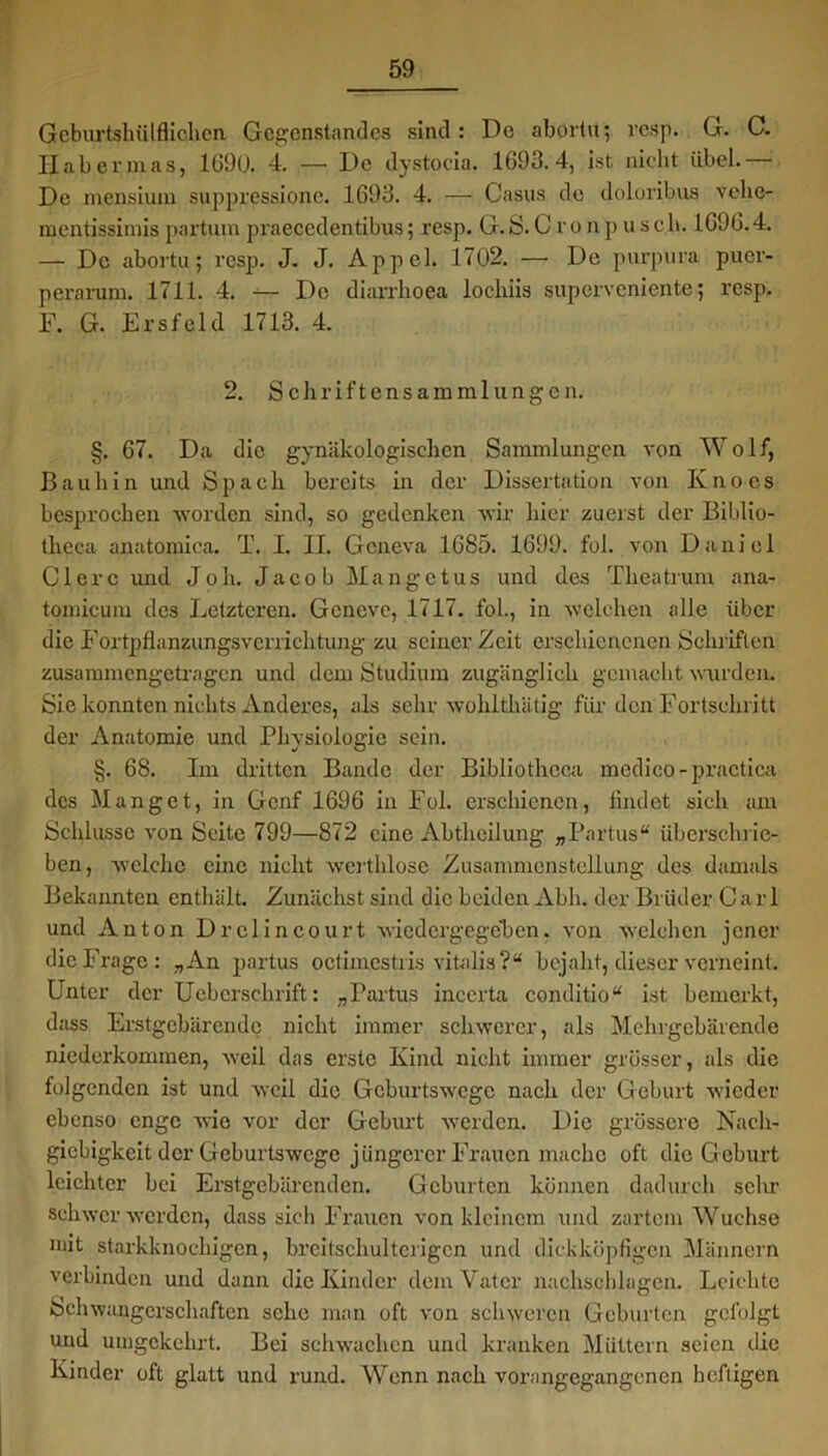 Geburtshülflichen Gegenstandes sind: De abortu; resp. G. C. Habermas, 1690. 4. — De dystocia. 1693.4, ist nicht übel.— De mensiuin suppressionc. 1693. 4. — Casus de doloribus vclie- mentissimis partum praeccdentibus; resp. G. S. C r o n pusch. 1696.4. — De abortu; resp. J. J. Appel. 1702. —• De purpura puer- perarum. 1711. 4. — De diarrhoea lochiis superveniente; resp. F. G. Ersfeld 1713. 4. 2. Schriftensammlungen. §. 67. Da die gynäkologischen Sammlungen von Wolf, Bauliin und Spach bereits in der Dissertation von Knoes besprochen worden sind, so gedenken wir hier zuerst der Biblio- tlieca anatomiea. T. I. II. Gcneva 1685. 1699. fol. von Daniel C1 e r c und J o h. Jacob M a n g e t u s und des Thea trum ana- tomicum des Letzteren. Gencve, 1717. fol., in welchen alle über die Fortpflanzungsverrichtung zu seiner Zeit erschienenen Schriften zusammengetragen und dem Studium zugänglich gemacht wurden. Sie konnten nichts Anderes, als sehr wohlthätig für den Fortschritt der Anatomie und Physiologie sein. §. 68. Im dritten Bande der Bibliotheca medico-practica des Manget, in Genf 1696 in Fol. erschienen, findet sich am Schlüsse von Seite 799—872 eine Abtheilung „Partus“ überschrie-, ben, welche eine nicht werthlose Zusammenstellung des damals Bekannten enthält. Zunächst sind die beiden Abh. der Brüder Carl und Anton Drclincourt wiedergegeben. von welchcn jener die Frage: „An partus octimestris vitalis?“ bejaht, dieser verneint. Unter der Ucbcrschrift: „Partus incerta conditio“ ist bemerkt, dass Erstgebärende nicht immer schwerer, als Mehrgebärende niederkommen, weil das erste Kind nicht immer grösser, als die folgenden ist und weil die Geburtswege nach der Geburt wieder ebenso enge wie vor der Geburt werden. Die grössere Nach- giebigkeit der Geburtswege jüngerer Frauen mache oft die Geburt leichter bei Erstgebärenden. Geburten können dadurch sehr schwer werden, dass sieh Frauen von kleinem und zartem Wüchse mit starkknochigen, breitschulterigen und dickköpfigen Männern verbinden und dann die Kinder dem Vater nachschlagen. Leichte Schwangerschaften sehe man oft von schweren Geburten gefolgt und umgekehrt. Bei schwachen und kranken Müttern seien die Kinder oft glatt und rund. Wenn nach vorangegangenen heftigen