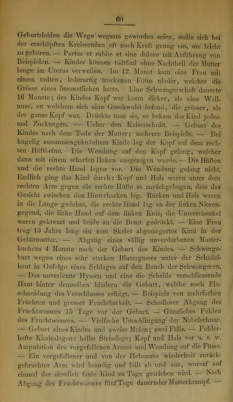 Geburtsleiclen die Wege wegsäm geworden seien, stelle sich bei der erschöpften Kreissenden oft noch Kraft genug ein, um leicht zu gebären. Partus et subito et sine dolore mit Anführung von Beispielen. — Kinder können todtfaul ohne Nachtheil der Mutter lange im Uterus verweilen. Im 12. Monat kam eine Frau mit einem todten, lederartig trockenen Fötus nieder, welcher die Grösse eines Smonatlichen hatte. Eine Schwangerschaft dauerte 16 Monate; des Kindes Kopf war kaum dicker, als eine Wall- nuss, an welchem sich eine Geschwulst befand, die grösser, als der ganze Kopf war. Drückte man sie, so bekam das Kind jedes- mal Zuckungen. — Uebcr den Kaiserschnitt. — Geburt des Kindes nach dem Tode der Mutter; mehrere Beispiele. — Bei kugelig zusammengeknäultcm Kinde lag der Kopf auf dem rech- ten Hüftbeine. Die Wendung auf den Kopf gelang, welcher dann mit einem scharfen Haken ausgezogen wurde. — Die Hüften und die rechte Hand lagen vor. Die Wendung gelang nicht. Endlich ging das Kind durch: Kopf und Hals waren unter dem rechten Arm gegen die rechte Hüfte so zurückgebogen, dass das Gesicht zwischen den Hinterbacken lag. Rücken und Hals waren in die Länge gedehnt, die rechte Hand lag an der linken Nicren- gegend, die linke Hand auf dem linken Knie, die Unterschenkel waren gekreuzt und beide an die Brust gedrückt. — Eine Frau trug 16 Jahre lang ein zum Skelet abgemagertes Kind in der Gebärmutter. — Abgang eines völlig unverdorbenen Mutter- kuchens 4 Monate nach der Geburt des Kindes. — Schwerge- burt wegen eines sehr starken Blutergusses unter der Schädcl- haut in Gefolge eines Schlages auf den Bauch der Schwangeren. — Das unverletzte Hymen und eine die Scheide verschliessende V Haut hinter demselben hindern die Geburt, welche nach Ein- sehneidung des Verschlusses erfolgt.— Beispiele von mehrfachen Früchten und grosser Fruchtbarkeit. — Schadloser Abgang des Fruchtwassers 15 Tage vor der Geburt. — Gänzliches Fehlen des Fruchtwassers. — Vielfache Umschlingung der Nabelschnur. — Geburt eines Kindes und zweier Molen; zwei Fälle.— Fehler- hafte Kindeslagen: halbe Stcisslagc; Kopf und Hals vor u. s. wr. Amputation des vorgefallencn Armes und Wendung auf dieFüsse. — Ein vorgcfallener und von der Hebamme wiederholt zurück- gebrachtcr Arm wird brandig und fällt ab und aus, worauf auf einmal das ziemlich faule Kind zu Tage getrieben wird. — Aach Abgang; des Fruchtwassers fünf Tage dauernder Mutter kramp f. O O