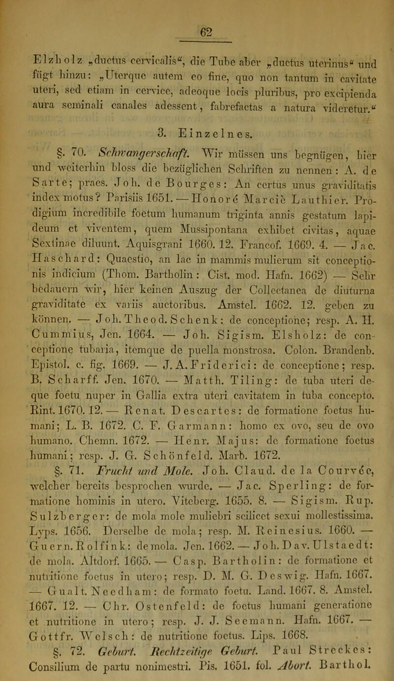 Elzholz „ductus cervicalis«, die Tube aber „ductus uterinus“ und fügt hinzu: „Uterque autem eo fine, quo non tan tum in cavitate uleri, sed etiam in cervice, adeoque locis pluribus, pro excipienda aura scminali canales adessent, fabrefactas a natura vidcretur.“ 3. Einzelnes. §. 70. Schwangerschaft. Wir müssen uns begnügen, liier und ■weiterhin bloss die bezüglichen Schriften zu nennen: A. de Sarte; praes. Job. de Bourgcs: An certus unus graviditatis index motus? Parisiis 1651. — Honore Mar eie Lautliier. Pro- digium incredibile foetum humanum triginta annis gestatum lapi- deum ct viventem, quem Mussipontana exhibet civitas, aquae Scxtinac diluunt. Aquisgrani 1660. 12. Francof. 1669. 4. — Jac. Haschard: Quacstio, an lac in mammis mulierum sit conceptio- nis indicium (Thom. Bartholin : Cist. mod. Ilafn. 1662) — Sehr bedauern ■wir, hier keinen Auszug der Collcctanea de diuturna graviditate ex variis aüctoribus. Amstel. 1662. 12. geben zu können. — Job. Theod. Schenk: de conceptionc; resp. A. II. Cummius, Jen. 1664. — Job. Sigism. Eisholz: de con- ceptione tubaria, itemque de puella monstrosa. Colon. Brandenb. Epistol. c. fig. 1669. — J. A. Fridcrici: de conceptionc; resp. B. Schar ff. Jen. 1670. — Matth. Tiling: de tuba uteri de- que foetu nuper in Gallia extra uteri cavitatem in tuba concepto. Bint. 1670.12.— Rcnat. Descartes: de formatione foetus hu- mani; L. B. 1672. C. F. Garmann: homo ex ovo, seu de ovo humano. Chemn. 1672. — Ilenr. Majus: de formatione foetus humani; resp. J. G. Schönfeld. Mart». 1672. §. 71. Frucht und Mole. Job. Claud. de la Courvee, welcher bereits besprochen wurde. — Jac. Sperling: de for- matione hominis in utero. Vitebcrg. 1655. 8. — Sigism. Rup. Sulzberger: de mola mole muliebri scilicet sexui mollestissima. Lyps. 1656. Derselbe de mola; resp. M. Reinesius. 1660. — Gu er n. R o 1 fi n k: de mola. Jen. 1662. — Jo h. D a v. U1 stacd t: de mola. Altdorf. 1665.— Casp. Bartholin: de formatione et nutritione foetus in utero; resp. D. M. G. Deswig. Ilafn. 1667. — Gualt. Needham: de formato foetu. Land. 1667. 8. Amstel. 1667. 12. — Chr. Ostenfeld: de foetus humani gencrationc ct nutritione in utero; resp. J. J. Seemann. Ilafn. 1667. — Gottfr. Welsch: de nutritione foetus. Lips. 1668. §. 72. Gehurt. Rechtzeitige Gehurt. Paul Strcckes: Consilium de partu nonimestri. Pis. 1651. fol. Ahort. Barthol.