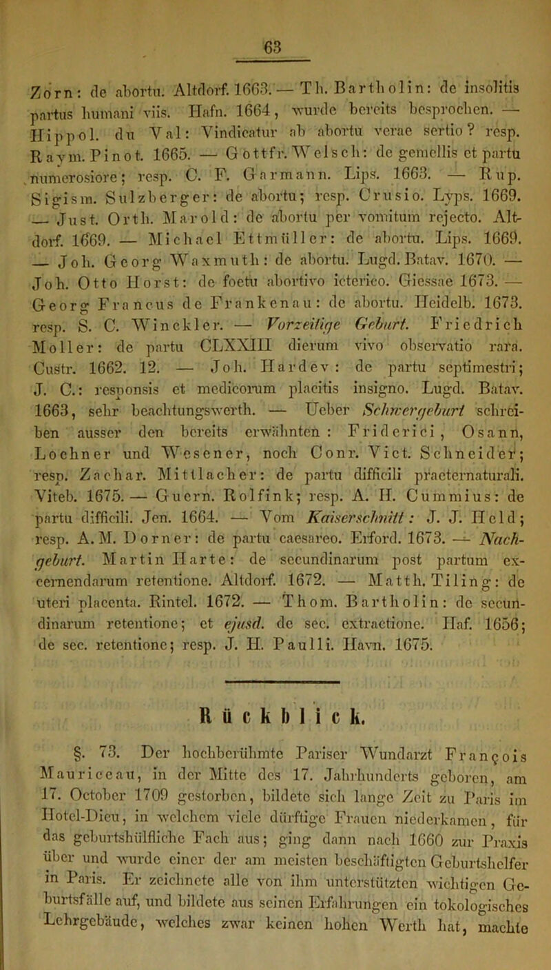 Zorn: de abortu. Altdorf. 1663. — Th. Bar tli ol i n : de insolitis partus liumani viis. Hafn. 1664, wurde bereits besprochen. — Hip pol. du Val: Vindicatur ab abortu verae sertio ? resp. Ravm.Pinot. 1665. — G öttfr. Welsch: de gcrucllis et partu nunierosiore; resp. C. F. Gar mann. Lips. 1663. — Rup. S’igism. Sulzberger: de abortu; resp. Crusio. Lvps. 1669. Just. Orth. Marold: de abortu per vomitum rejecto. Alt- dorf. 1669. — Michael Ettmüller: de abortu. Lips. 1669. Job. Georg Waxmutli: de abortu. Lugd.Batav. 1670. — Joh. Otto Horst: de foetu abortivo icterico. Giessae 1673. — Georg Francus de Frankenau: de abortu. Heidelb. 1673. resp. S. C. Win ekler. — Vorzeitige Gebart. Friedrich Möller: de partu CLXXIII dicrum vivo observatio rara. Custr. 1662. 12. — Joh. Har dev: de partu septimestri; J. C.: responsis et medicorum placitis insigno. Lugd. Batav. 1663, sehr beachtungswerth. — Ueber Schmer gebart schrei- ben ausser den bereits erwähnten: Friderici, Osann, Lo ebner und Wesen er, noch Conr. Vict. Schneidet; resp. Zachar. Mittlacher: de partu diffieili practernaturali. Viteb. 1675.— Gucrn. Rolfink; resp. A. II. Cummius: de partu diffieili. Jen. 1664. — Vom Kaiserschnitt: J. J. Held; resp. A. M. Dorn er: de partu caesareo. Eiford. 1673. — Nach- geburt. Martin Harte: de secundinarum post partum ex- cemendarum retentione. Altdorf. 1672. — Matth. Tiling: de uteri nlacenta. Rintel. 1672. — Thom. Bartholin: de sccun- i dinarum retentione; et ejusd. de sec. extractione. Ilaf. 1656; de sec. retentione; resp. J. H. Paulli. Ham. 1675. Rückblick, §. 73. Der höchberühmte Pariser Wundarzt Francois Maurice au, in der Mitte des 17. Jahrhunderts geboren, am 17. October 1709 gestorben, bildete sich lange Zeit zu Paris im IIotcl-Dicu, in welchem viele dürftige Frauen niederkamen, für das geburtshilfliche Fach aus; ging dann nach 1660 zur Praxis über und wurde einer der am meisten beschäftigten Geburtshelfer in Paris. Er zeichnete alle von ihm unterstützten wichtigen Gc- burtsfälle auf, und bildete aus seinen Erfahrungen ein tokologischcs Lehrgebäude, welches zwar keinen hohen Werth hat, machte