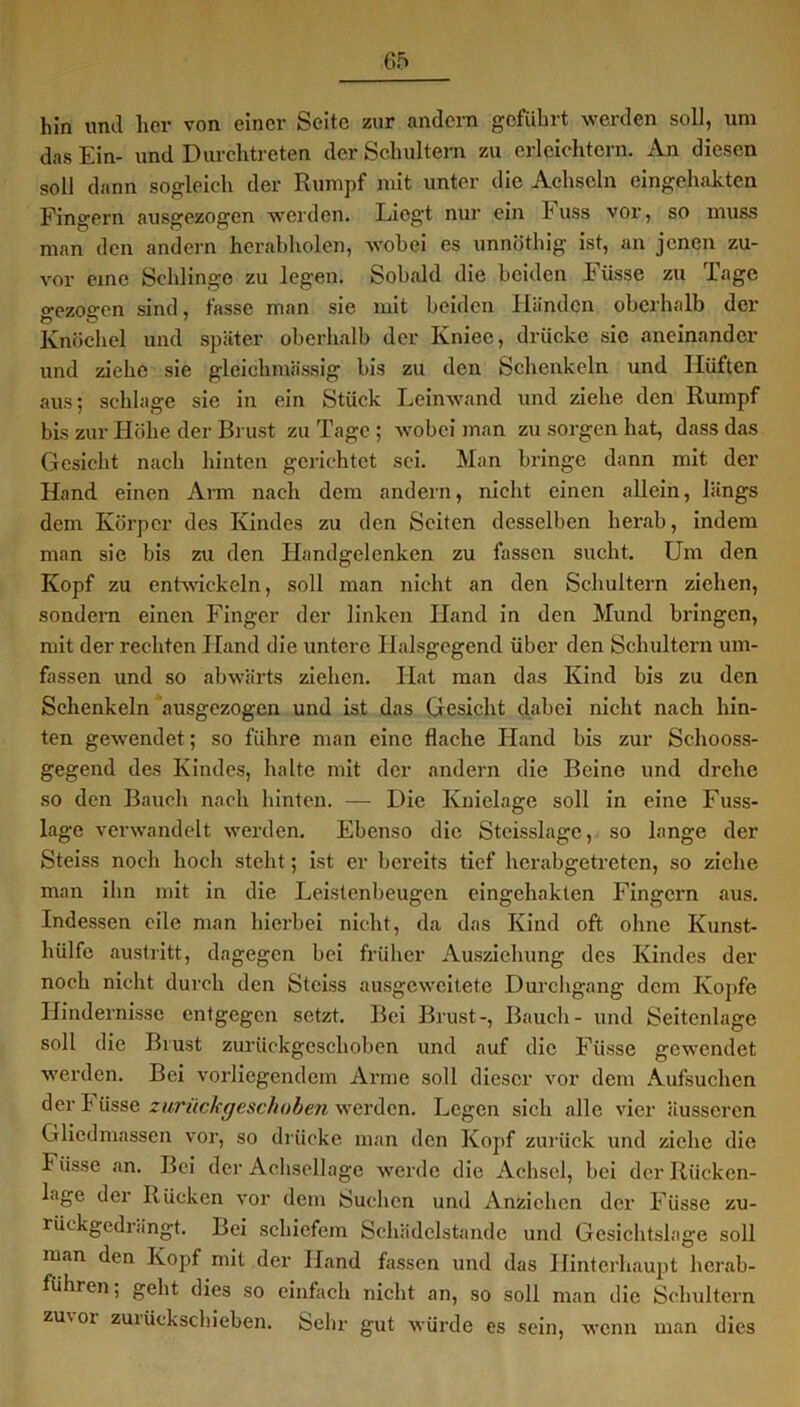 hin und her von einer Seite zur andern geführt werden soll, um das Ein- und Durchtreten der Schultern zu erleichtern. An diesen soll dann sogleich der Rumpf mit unter die Achseln eingehakten Fingern ausgezogen werden. Liegt nur ein huss vor, so muss man den andern herabholen, wobei es unnötliig ist, an jenen zu- vor eine Schlinge zu legen. Sobald die beiden Fiisse zu Tage o-ezoffen sind, fasse man sie mit beiden Händen oberhalb der o U ' Knöchel und später oberhalb der Ivniee, drücke sie aneinander und ziehe sie gleichmässig bis zu den Schenkeln und Hüften aus; schlage sie in ein Stück Leinwand und ziehe den Rumpf bis zur Höhe der Brust zu Tage ; wobei man zu sorgen hat, dass das Gesicht nach hinten gerichtet sei. Man bringe dann mit der Hand einen Arm nach dem andern, nicht einen allein, längs dem Körper des Kindes zu den Seiten desselben herab, indem man sie bis zu den Handgelenken zu fassen sucht. Um den Kopf zu entwickeln, soll man nicht an den Schultern ziehen, sondern einen Finger der linken Hand in den Mund bringen, mit der rechten Hand die untere Halsgegend über den Schultern um- fassen und so abwärts ziehen. Hat man das Kind bis zu den Schenkeln ausgezogen und ist das Gesicht dabei nicht nach hin- ten gewendet; so führe man eine flache Hand bis zur Schooss- gegend des Kindes, halte mit der andern die Beine und drehe so den Bauch nach hinten. — Die Knielage soll in eine Fuss- lage verwandelt werden. Ebenso die Steisslage, so lange der Steiss noch hoch steht; ist er bereits tief hcrabgetreten, so ziehe man ihn mit in die Leistenbeugen eingehakten Fingern aus. Indessen eile man hierbei nicht, da das Kind oft ohne Kunst- hülfe austritt, dagegen bei früher Ausziehung des Kindes der noch nicht durch den Steiss ausgeweitete Durchgang dem Kopfe Hindernisse entgegen setzt. Bei Brust-, Bauch- und Seitenlage soll die Brust zurückgeschoben und auf die Fiisse gewendet werden. Bei vorliegendem Arme soll dieser vor dem Aufsuchen der I üsse zurückgeschoben werden. Legen sich alle vier äusseren Gliedmassen vor, so drücke man den Kopf zurück und ziehe die Fiisse an. Bei der Achsellage werde die Achsel, bei der Rücken- lage der Rücken vor dem Suchen und Anziehen der Füsse zu- rückgedrängt. Bei schiefem Schädelstande und Gcsichtsla ge soll man den Kopf mit der Hand fassen und das Hinterhaupt hcrab- führen, geht dies so einfach nicht an, so soll man die Schultern zuvor zuiückschieben. Sehr gut würde es sein, wenn man dies