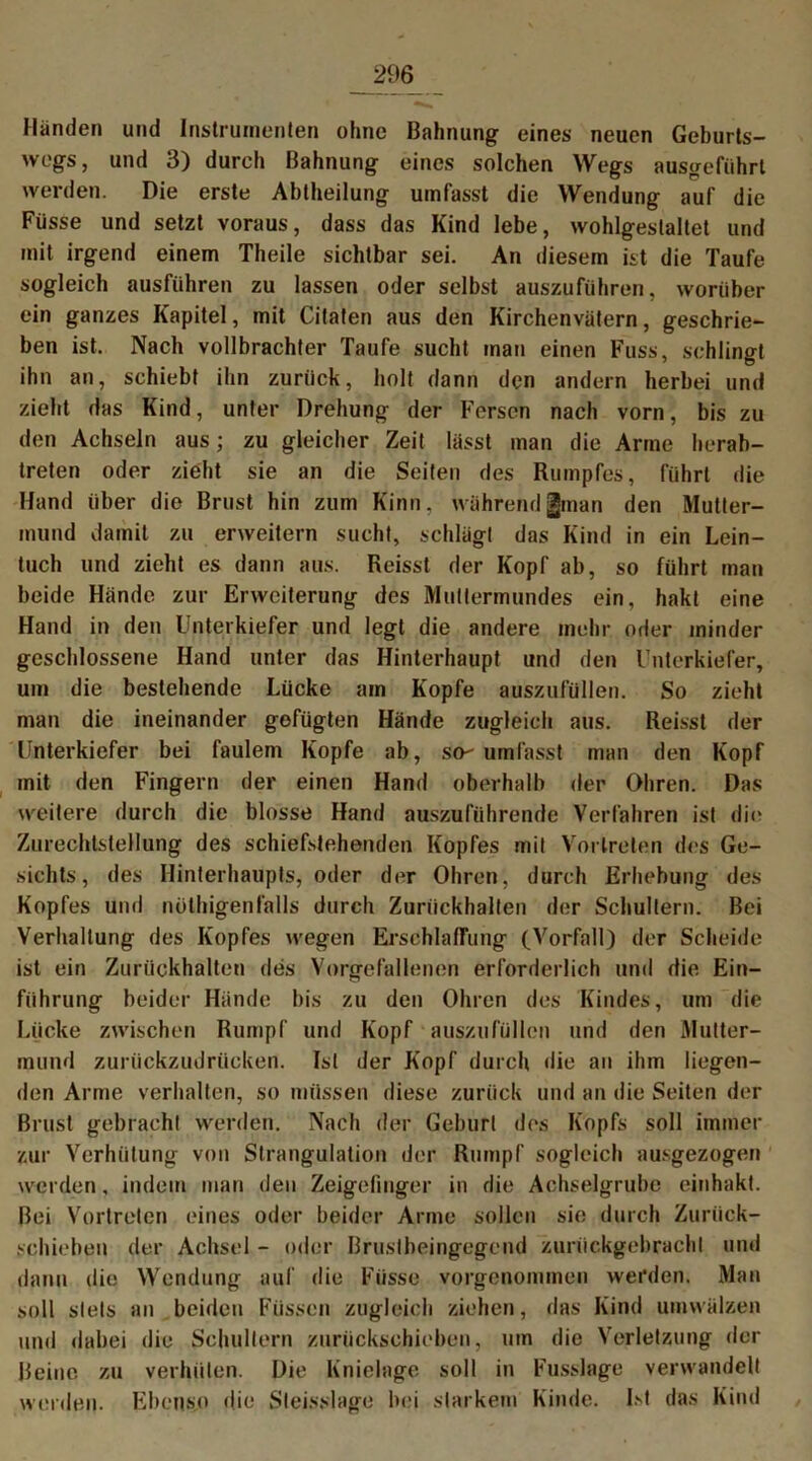 Händen und Instrumenten ohne Bahnung eines neuen Geburts- wegs, und 3) durch Bahnung eines solchen Wegs ausgeführt werden. Die erste Abtheilung umfasst die Wendung auf die Füsse und setzt voraus, dass das Kind lebe, wohlgestaltet und mit irgend einem Theile sichtbar sei. An diesem ist die Taufe sogleich ausführen zu lassen oder selbst auszuführen, worüber ein ganzes Kapitel, mit Citaten aus den Kirchenvätern, geschrie- ben ist. Nach vollbrachter Taufe sucht man einen Fuss, schlingt ihn an, schiebt ihn zurück, holt dann den andern herbei und zieht das Kind, unter Drehung der Fersen nach vorn, bis zu den Achseln aus; zu gleicher Zeit lässt man die Arme herab- treten oder zieht sie an die Seiten des Rumpfes, führt die Hand über die Brust hin zum Kinn, während|man den Mutter- mund damit zu erweitern sucht, schlägt das Kind in ein Lein- tuch und zieht es dann aus. Reisst der Kopf ab, so führt man beide Hände zur Erweiterung des Muttermundes ein, hakt eine Hand in den Unterkiefer und legt die andere mehr oder minder geschlossene Hand unter das Hinterhaupt und den Unterkiefer, um die bestehende Lücke am Kopfe auszufüllen. So zieht man die ineinander gefügten Hände zugleich aus. Reisst der Unterkiefer bei faulem Kopfe ab, so- umlässt man den Kopf mit den Fingern der einen Hand oberhalb der Ohren. Das weitere durch die blosse Hand auszuführende Verfahren ist die ZurechtsteHung des schiefstehenden Kopfes mit Vortreten des Ge- sichts, des Hinterhaupts, oder der Ohren, durch Erhebung des Kopfes und nüthigenfalls durch Zurückhallen der Schultern. Bei Verhaltung des Kopfes wegen Erschlaffung (Vorfall) der Scheide ist ein Zurückhalten des Vorgefallenen erforderlich und die. Ein- führung beider Hände bis zu den Ohren des Kindes, um die Lücke zwischen Rumpf und Kopf auszufüllen und den Mutter- mund zurückzudrücken. Ist der Kopf durch die an ihm liegen- den Arme verhalten, so müssen diese zurück und an die Seiten der Brust gebracht werden. Nach der Geburt des Kopfs soll immer zur Verhütung von Strangulation der Rumpf sogleich ausgezogen werden, indem man den Zeigefinger in die Achselgrube einhakt. Bei Vortreten eines oder beider Arme sollen sie durch Zurück- schieben der Achsel - oder Brustbeingegend zuriickgebrachl und dann die Wendung auf die Füsse vorgenommen werden. Man soll stets an beiden Füssen zugleich ziehen, das Kind umwälzen und dabei die Schultern zurückschieben, um die Verletzung der Beine zu verhüten. Die Knielage soll in Fusslage verwandelt werden. Ebenso die Sleisslage bei starkem Kinde. Ist das Kind