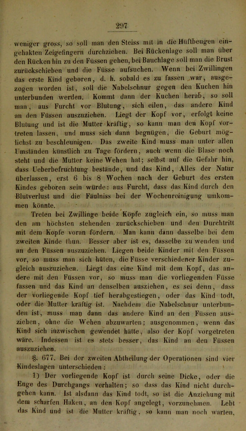 weniger gross, so soll man Heil Steiss mit in die Hüftbeugen ein- gehakten Zeigefingern durchziehen. Bei Rückenlage soll man über den Rücken hin zu den Füssen gehen, bei Bauchlage soll man die Brust zurückschieben und die Füsse aufsuchen. Wenn bei Zwillingen das erste Kind geboren, d. h. sobald es zu lassen war, ausge- zogen worden ist, soll die Nabelschnur gegen den Kuchen hin unterbunden werden. Kommt dann der Kuchen herab, so soll man, aus Furcht vor Blutung, sich eilen, das andere Kind an den Füssen auszuziehen. Liegt der Kopf vor, erfolgt keine Blutung und ist die Mutter kräftig, so kann man den Kopf Vor- treten lassen, und muss sich dann begnügen, die Gehurt mög- lichst zu beschleunigen. Das zweite Kind muss man unter allen Ilmständen künstlich zu Tage fördern, auch wenn die Blase noch steht und die Mutter keine Wehen hat; selbst auf die Gefahr hin, dass Ueberbefruchtung bestände, und das Kind, Alles der Natur überlassen, erst 6 bis 8 Wochen nach der Geburt des ersten Kindes geboren sein würde: aus Furcht, dass das Kind durch den Blutverlust und die Fäulniss bei der Wochenreinigung umkom- men könnte. Treten bei Zwillinge beide Köpfe zugleich ein, so muss man den am höchsten stehenden zurückschieben und den Durchtritt mit dem Kopfe voran fördern. Man kann dann dasselbe bei dem zweiten Kinde thun. Besser aber ist es, dasselbe zu wenden und an den Füssen auszuziehen. Liegen beide Kinder mit den Füssen vor, so muss man sich hüten, die Füsse verschiedener Kinder zu- gleich auszuziehen. Liegt das eine Kind mit dem Kopf, das an- dere mit den Füssen vor, so muss man die vorliegenden Füsse fassen und das Kind an denselben ausziehen, es sei denn, dass der vorliegende Kopf tief herabgestiegen, oder das Kind todt, oder die Mutter kräftig ist. Nachdem die Nabelschnur unterbun- den ist, muss man dann das andere Kind an den Füssen aus- ziehen, ohne die Wehen abzuwarten; ausgenommen, wenn das Kind sich inzwischen gewendet hätte, also der Kopf vorgetrelen wäre. Indessen ist es stets besser, das Kind an den Füssen auszuziehen. §. 677. Bei der zweiten Abtheilung der Operationen sind vier Kindeslagen unterschieden; ' 1) Der vorliegende Kopf ist durch seine Dicke, oder die Enge des Durchgangs verhalten; so dass das Kind nicht durch- gehen kann. Ist alsdann das Kind todt. so ist die Anziehung mit dem scharfen Haken, an den Kopf angelegt, vorzunehmen. Lebt das Kind und ist die Mutter kräftig, so kann man noch warten,