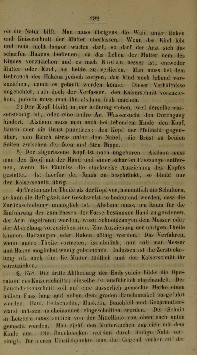 29 S ob die Natur hilft. Man muss übrigens die Wahl unter Haken und Kaiserschnitt der Mutter überlassen. Wenn das Kind lebt und man nicht länger warten darf, so darf der Arzt sich des scharfen Hakens bedienen, da das Leben der Mutter dem des Kindes vorzuziehen und es nach Riol an besser ist, entweder Mutter oder Kind, als beide zu verlieren. Man muss bei dem Gebrauch des Hakens jedoch sorgen, das Kind noch lebend vor- zuziehen, damit es getauft werden könne. Dieser Verhältnisse ungeachtet, rath doch der Verfasser, den Kaiserschnitt vorzuzie- hen, jedoch muss man ihn alsdann früh machen. 2) Der Kopf bleibt in der Krönung stehen, weil derselbe was- sersüchtig ist, oder eine andre Art Wassersucht den Durchgang hindert. Alsdann muss man auch bei lebendem Kinde den Kopf, Bauch oder die Brust punctiren: den Kopf der Pfeilnaht gegen- über, den Bauch etwas unter dem Nabel, die Brust zu beiden Seiten zwischen der 5ten und 6ten Rippe. 3) Der abgerissene Kopf ist noch ungeboren. Alsdann muss man den Kopf mit der Hand und einer scharfen Fasszange entfer- nen, wenn die Fäulniss die stückweise Ausziehung des Kopfes gestaltet. Ist hierfür der Raum zu beschränkt, so bleibt mü- der Kaiserschnitt übrig. 4) Treten andre Theile als der Kopf vor, namentlich die Schultern, so kann die Heftigkeit der Geschwulst so bedeutend werden, dass die Zurückschiebung unmöglich ist. Alsdann muss, um Raum für die Einführung der zum Fassen der Füsse bestimmen Hand zu gewinnen, der Arm abgetrennl werden, wozu Schneidzangen dem Messer oder der Abdrehung vorzuziehen sind. 'Zur Ausziehung der übrigen Theile können Haltzangen oder Haken nölhig werden. Das Verfahren, wenn andre Theile vortreten, ist ähnlich, nur soll man Messer und Haken möglichst wenig gebrauchen. Indessen ist die Zerstücke- lung oft auch für die Mutter tödllich und der Kaiserschnitt ihr vorzuziehen. §. G78. Die dritte Abtheilurg der Embryulcie bildet die Ope- ration des Kaiserschnitts; dieselbe ist ausführlich abgehandelt. Der Bauchdeckeuschnilt soll auf eine äusserlich gemachte Marke einen halben Fuss lang und neben dem graden Bauchmuskel ausgeführt werden. Haut, Feltschiehle, Muskeln, Bauchfell und Gebärmutter- wand müssen nacheinander eingoschnilten werden. Der Schnitt in Letztere muss seitlich von der Mittellinie von oben nach unten gemacht werden. Man zieht den Mutterkuchen zugleich mit dem Kinde aus. Die Bauchdecken werden durch blutige Naht ver- einigt, für deren Einstichpunkte man die Gegend vorher auf der