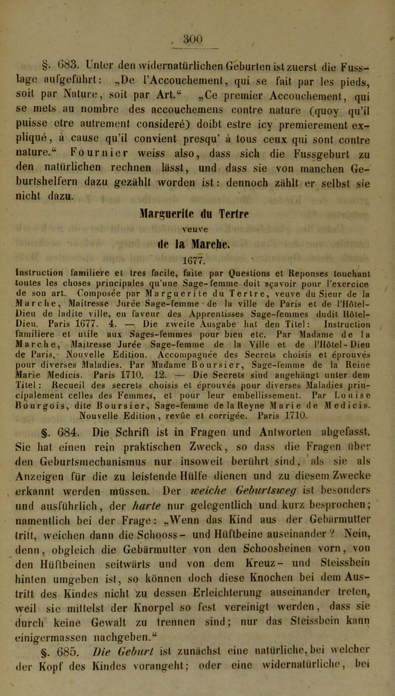 §• 083. Unter den widernatürlichen Geburten ist zuerst die Fuss- lage aufgeführt: „De l’Accouchement, qui se fait par les pieds, soit par Nature, soit par Art.“ „Ce premier Accouchement, qui se mets au nombrc des accoucheinens contre nature (quoy qu’il puisse etre autrement considere) doibt estre icy premierement ex- plique, a cause qu’il convient presqu’ ä tous ceux qui sont contre nature.“ Fournier weiss also, dass sich die Fussgeburt zu den natürlichen rechnen lässt, und dass sie von manchen Ge- burtshelfern dazu gezählt worden ist: dennoch zählt er selbst sie nicht dazu. Marguerite du Tertrr veuve de la Marche. 1677. Instruction i'amiiiere el tres facile, faite par Questions et Reponses louchant toutes les clioses principales qu’une Sage-femme doit s^avoir pour l’exercice de son art. Coinposee par Marguerite du Tertre, veuve du Sieur de Ia Marche, Maitresse Juree Sage-femme de la ville de Paris et de l’Hötel- Dieu de ladite ville, en favetir des Apprentisses Sage-feinmes dudit Ilöiel- Dieu. Paris 1677. 4. — Die zweite Ausgabe hat den Titel: Instruction familiere et utile aux Sages-femnies pour bien etc. Par Madame de la Marche, Maitresse Juree Sage-femme de la Ville et de l’IIötel-Dieu de Paris. Nouveile Edition. Accompagnee des Secrels choisis et eprouves pour diverses Maladies. Par Madame Boursicr, Sage-femme de la Reine Marie Medicis. Paris 1710. 12. — Die Secrets sind angehängt unter dem Titel: Recueil des secrets choisis et eprouves pour diverses Maladies prin- cipalement celles des Femmes, et pour leur embellissement. Par Louise Uourgois, dite ßoursier, Sage-femme de la Reyne Marie de Medicis. Nouvelle Edition, revue et corrigee. Paris 1710. §. 684. Die Schrift ist in Fragen und Antworten abgefasst. Sie hat einen rein praktischen Zweck, so dass die Fragen über den Geburismechanismus nur insoweit berührt sind, als sie als Anzeigen für die zu leistende Hülfe dienen und zu diesem Zwecke erkannt werden müssen. Der weiche Geburisweg ist besonders und ausführlich, der harte nur gelegentlich und kurz besprochen; namentlich bei der Frage: „Wenn das Kind aus der Gebärmutter tritt, weichen dann dicSchooss- und Hüftbeine auseinander? Nein, denn, obgleich die Gebärmutter von den Schoosbeinen vorn, von den Hüftbeinen seitwärts und von dem Kreuz- und Steissbein hinten umgeben ist, so können doch diese Knochen bei dem Aus- tritt des Kindes nicht zu dessen Erleichterung auseinander treten, weil sie mittelst der Knorpel so fest vereinigt werden, dass sie durch keine Gewalt zu trennen sind; nur das Steissbein kann einigermassen nachgeben.“ §. 685. Die Geburt ist zunächst eine natürliche, bei welcher der Kopf des Kindes vorangeht; oder eine widernatürliche, bei