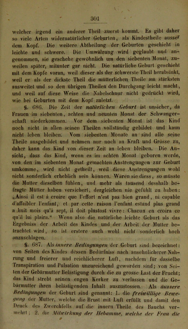 welcher irgend ein anderer Theil zuerst kommt. Es gibt daher so viele Arten widernatürlicher Geburten, als Kindestheile ausser dem Kopf. Die weitere Abtheilung der Geburten geschieht in leichte und schwere. Die Umwälzung wird geglaubt und an- genommen, sie geschehe gewöhnlich um den siebenten Monat, zu- weilen später, mitunter gar nicht. Die natürliche Geburt geschieht mit dem Kopfe voran, weil dieser als der schwerste Theil herabsinkt, weil er als der dickste Theil die mütterlichen Theile am stärksten ausweitet und so den übrigen Theilen den Durchgang leicht macht, und weil auf diese Weise die Nabelschnur nicht gedrückt wird, wie bei Geburten mit dem Kopf zuletzt. §. 686. Die Zeit der natürlichen Geburt ist unsicher, da Frauen im siebenten, achten und neunten Monat der Schwanger- schaft niederkommen. Vor dem siebenten Monat ist das Kind noch nicht in allen seinen Theilen vollständig gebildet und kann nicht leben bleiben. Vom siebenten Monate an sind alle seine Theile ausgebildet und nehmen nur noch an Kraft und Grösse zu, daher kann das Kind von dieser Zeit an leben bleiben. Die An- sicht, dass das Kind, wenn es im achten Monat geboren werde, von den im siebenten Monat gemachten Anstrengungen zur Geburt umkomme, wird nicht getheilt, weil diese Anstrengungen wohl nicht sonderlich erheblich sein können. Wären sie diess, so müsste die Mutter dieselben fühlen, und mehr als tausend desshalb be- fragte Mütter haben versichert, dergleichen nie gefühlt zu haben: „Ainsi il est ä croire que l’effort n’est pas bien grand, ni capable d'affaibler Tenfant, et par cette raison l’enfanl esland plus grand a huit mois qu’ä sept, il doit plustost vivre : Chacun en croira ce qu'il lui plaira.“ Wenn also die natürliche leichte Geburt als das Ergebniss der Arbeit des Kindes und der Arbeit der Mutter be- trachtet wird, so ist erstere auch wohl nicht sonderlich hoch anzuschlagen. §. 687. Als innere Bedingungen der Geburt sind bezeichnet: von Seiten des Kindes dessen Bedürfniss nach ansehnlicherer Nah- rung und freierer und reichlicherer Luft, nachdem für dasselbe Transpiration und Pulsation unzureichend geworden sind; von Sei- ten der Gebärmutter Belästigung durch die zu grosse Last der Frucht; das Kind strebt seinen engen Kerker zu verlassen und die Ge- bärmutter ihren belästigenden Inhalt auszustossen. Als äussere Bedingungen der Geburt sind genannt: 1. die freiwilllige Bewe- gung der Mutter, welche die Brust mit Luft erfüllt und damit den Druck des Zwerchfells auf die innern Theile des Bauchs ver- mehrt ; 2. die Mitwirkung der Hebamme\ welche der Frau die