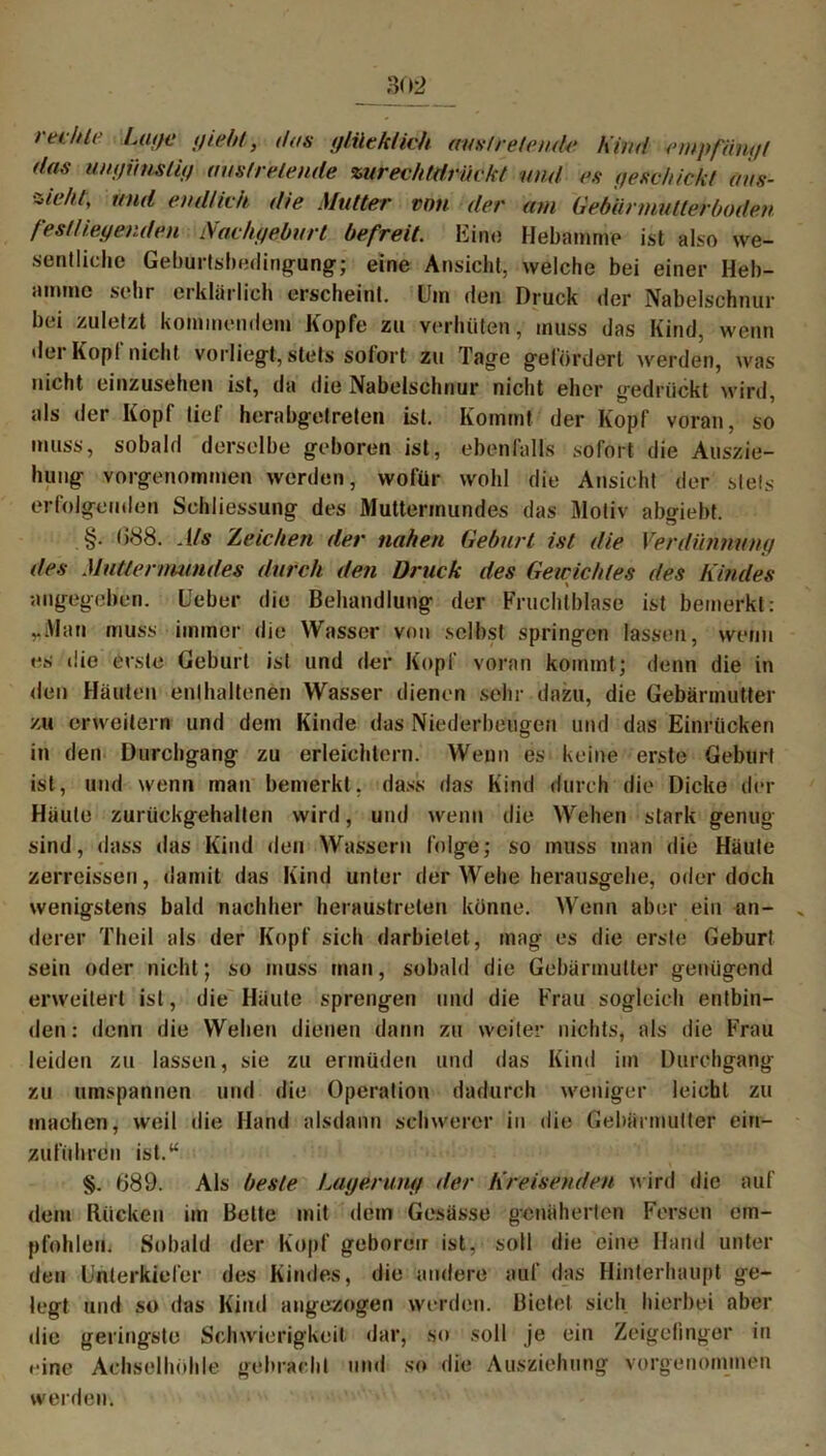 reihte Lage giebt, dos glücklich uus/relende Kind empfangt das ungünstig austretende zurechtdrückt und es geschickt ans- ziehl, mul endlich die Mutter von der am Gebännutleröoden festliegenden Nachgeburt befreit. Ein« Hebamme ist also we- sentliche Geburtsbedingung; eine Ansicht, welche bei einer Heb- amme sehr erklärlich erscheint. Um den Druck der Nabelschnur bei zuletzt kommendem Kopfe zu verhüten, muss das Kind, wenn dei Kopl nicht vorliegt,stets solort zu Tage gefördert werden, was nicht einzusehen ist, da die Nabelschnur nicht eher gedrückt wird, als der Kopf lief herabgetreten ist. Kommt der Kopf voran, so muss, sobald derselbe geboren ist, ebenfalls sofort die Auszie- hung vorgenommen werden, wofür wohl die Ansicht der stets erfolgenden Schliessung des Muttermundes das Motiv abgiebt. §. 088. Als Zeichen der nahen Geburt ist die Verdünnung des Muttermundes durch den Druck des Gewichtes des Kindes angegeben, lieber die Behandlung der Fruchtblase ist bemerkt: „Man muss immer die Wasser von selbst springen lassen, wenn es die erste Geburt ist und der Kopf voran kommt; denn die in den Häuten enthaltenen Wasser dienen sehr dazu, die Gebärmutter zu erweitern und dem Kinde das Niederbeugen und das Einrücken in den Durchgang zu erleichtern. Wenn es keine erste Geburt ist, und wenn man bemerkt, dass das Kind durch die Dicke der Häute zurückgehalten wird, und wenn die Wehen stark genug sind, dass das Kind den Wassern folge; so muss man die Häute zerreissen, damit das Kind unter der Wehe herausgehe, oder doch wenigstens bald nachher heraustrelen könne. Wenn aber ein an- „ derer Theil als der Kopf sich darbietet, mag es die erste Geburt sein oder nicht; so muss man, sobald die Gebärmutter genügend erweitert ist, die Häute sprengen und die Frau sogleich entbin- den: denn die Wehen dienen dann zu weiter nichts, als die Frau leiden zu lassen, sie zu ermüden und das Kind im Durchgang zu umspannen und die Operation dadurch weniger leicht zu machen, weil die Hand alsdann schwerer in die Gebärmutter ein- zuführen ist.“ §. 889. Als beste Lagerung der Kreisenden wird die auf dem Rücken im Bette mit dem Gesässe genäherten Fersen em- pfohlen. Sobald der Kopf geboren ist, soll die eine Hand unter den Unterkiefer des Kindes, die andere auf das Hinterhaupt ge- legt und so das Kind angezogen werden. Bietet sich hierbei aber die geringste Schwierigkeit dar, so soll je ein Zeigefinger in ••ine Achselhöhle gebracht und so die Ausziehung vorgenommen werden.