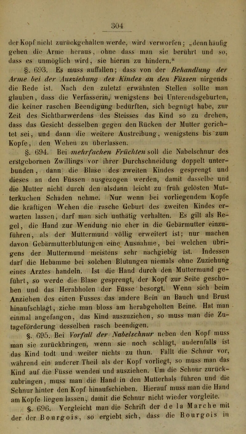 der Kopf nicht zuriiokgehalten werde, wird verworfen; „denn häufig gehen die Arme heraus, ohne dass man sie berührt und so, dass es unmöglich wird, sie hieran zu hindern.“ §. G93. Es muss auffallen; dass von der Behandlung der Arme hei der Ausziehung des Kindes an den Füssen nirgends die Rede ist. Nach den zuletzt erwähnten Stellen sollte man glauben, dass die Verfasserin, wenigstens bei Untercndsgeburten, die keiner raschen Beendigung bedürften, sich begnügt habe, zur Zeit des Sichtbarwerdens des Steisses das Kind so zu drehen, dass das Gesicht desselben gegen den Rücken der Mutter gerich- tet sei, und dann die weitere Austreibung, wenigstens bis zum Kopfe, den Wehen zu überlassen. §. 694. Bei mehrfachen Früchten soll die Nabelschnur des erstgebornen Zwillings vor ihrer Durchschneidung doppelt unter- bunden , dann die Blase des zweiten Kindes gesprengt und dieses an den Füssen ausgezogen werden, damit dasselbe und die Mutter nicht durch den alsdann leicht zu früh gelösten Mut- terkuchen Schaden nehme. Nur wenn bei vorliegendem Kopfe die kräftigen Wehen die rasche Geburt des zweiten Kindes er- warten lassen, darf man sich unthätig verhalten. Es gilt als Re- gel, die Hand zur Wendung nie eher in die Gebärmutter einzu- führen, als der Muttermund völlig erweitert ist; nur machen davon Gebärmutterblutungen eine Ausnahme, bei welchen übri- gens der Muttermund meistens sehr nachgiebig ist. Indessen darf die Hebamme bei solchen Blutungen niemals ohne Zuziehung eines Arztes handeln. Ist die Hand durch den Muttermund ge- führt, so werde die Blase gesprengt, der Kopf zur Seite gescho- ben und das Herabholen der Füsse besorgt. Wenn sich beim Anziehen des einen Fusses das andere Bein an Bauch und Brust hinaufschlägt, ziehe man bloss am herabgeholten Beine. Hat man einmal angefangen, das Kind auszuziehen, so muss man die Zu- tageförderung desselben rasch beendigen. §. 695. Bei Vorfall der Nabelschnur neben den Kopf muss man sie zurückbringen, wenn sie noch schlägt, andernfalls ist das Kind lodt und weiter nichts zu thun. Fällt die Schnur vor, während ein anderer Theil als der Kopf vorliegt, so muss man das Kind auf die Füsse wenden und ausziehen. Um die Schnur zurück- zubringen, muss man die Hand in den Mutterhals itihren und die Schnur hinter den Kopf hinaufschieben. Hierauf muss man die Hand am Kopfe liegen lassen, damit die Schnur nicht wieder vorgleite. §. 696. Vergleicht man die Schrift der de la Marche mit der der Bonrgois, so ergiebt sich, dass die Bourgois in