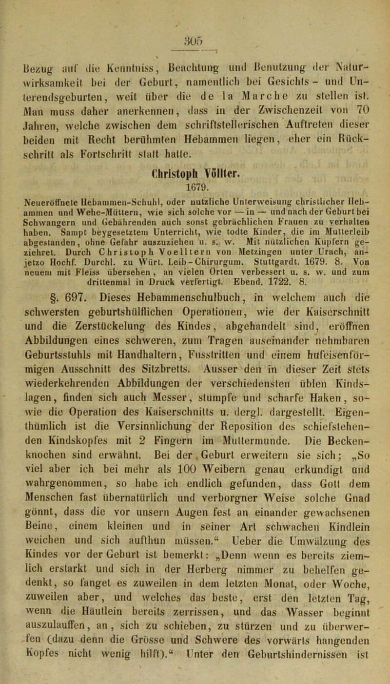 bezug auf die Kenntniss, Beachtung und Benutzung der Natur- Wirksamkeit bei der Geburt, namentlich bei Gesichts - und Un- terendsgeburten, weit über die de la Marche zu stellen ist. Man muss daher anerkennen, dass in der Zwischenzeit von 70 Jahren, welche zwischen dem schriftstellerischen Auftreten dieser beiden mit Recht berühmten Hebammen liegen, eher ein Rück- schritt als Fortschritt statt hatte. (lliristopli Völltcr. 1679. Neueröffnete Ilebammen-Schuhl, oder nützliche Unterweisung christlicher Heb- ammen und Wehe-Müttern, wie sich solche vor—in — und nach der Geburt bei Schwängern und Gebährenden auch sonst gebrächlichen Frauen zu verhalten haben. Sampt beygesetztem Unterricht, wie todte Kinder, die im Mutterleib abgestanden, ohne Gefahr auszuzieheu u. s. w. Mit nützlichen Kupfern ge- ziehret. Durch Christoph Voelltern von Metzingen unter Urach, an- jetzo Hochf. Durch!, zu Wärt. Leib - Chirurgum. Stuttgardt. 1679. 8. Von neuem mit Fleiss übersehen , an vielen Orten verbessert u. s. w. und zum drittenmal in Druck verfertigt. Ebend. 1722. 8. §. 697. Dieses Hebamrnenschulbuch, in welchem auch die schwersten geburtshülflichen Operationen, wie der Kaiserschnitt und die Zerstückelung des Kindes, abgehandelt sind, eröffnen Abbildungen eines schweren, zum Tragen auseinander nehmbaren Geburtsstuhls mit Handhaltern, Fusstritten und einem hufeisenför- migen Ausschnitt des Sitzbretts. Ausser den in dieser Zeit stets wiederkehrenden Abbildungen der verschiedensten üblen Kinds- lagen, finden sich auch Messer, stumpfe und scharfe Haken, so- wie die Operation des Kaiserschnitts u. dergl. dargestellt. Eigen- thümlich ist die Versinnlichung der Reposition des schiefstehen- den Kindskopfes mit 2 Fingern im Muttermunde. Die Becken- knochen sind erwähnt. Bei der . Geburt erweitern sie sich; „So viel aber ich bei mehr als 100 Weibern genau erkundigt und wahrgenommen, so habe ich endlich gefunden, dass Gott dem Menschen fast übernatürlich und verborgner Weise solche Gnad gönnt, dass die vor unsern Augen fest an einander gewachsenen Beine, einem kleinen und in seiner Art schwachen Kindlein weichen und sich auftlmn müssen.“ Ueber die Umwälzung des Kindes vor der Geburt ist bemerkt : „Denn wenn es bereits ziem- lich erstarkt und sich in der Herberg nimmer zu behelfen ge- denkt, so fanget es zuweilen in dem letzten Monat, oder Woche, zuweilen aber, und welches das beste, erst den letzten Tag, wenn die Häutlein bereits zerrissen, und das Wasser beginnt auszulauffen, an, sich zu schieben, zu stürzen und zu Überwer- fen (dazu denn die Grösse und Schwere des vorwärts hangenden Koptes nicht wenig hilft).“ Unter den Geburtshindernissen ist