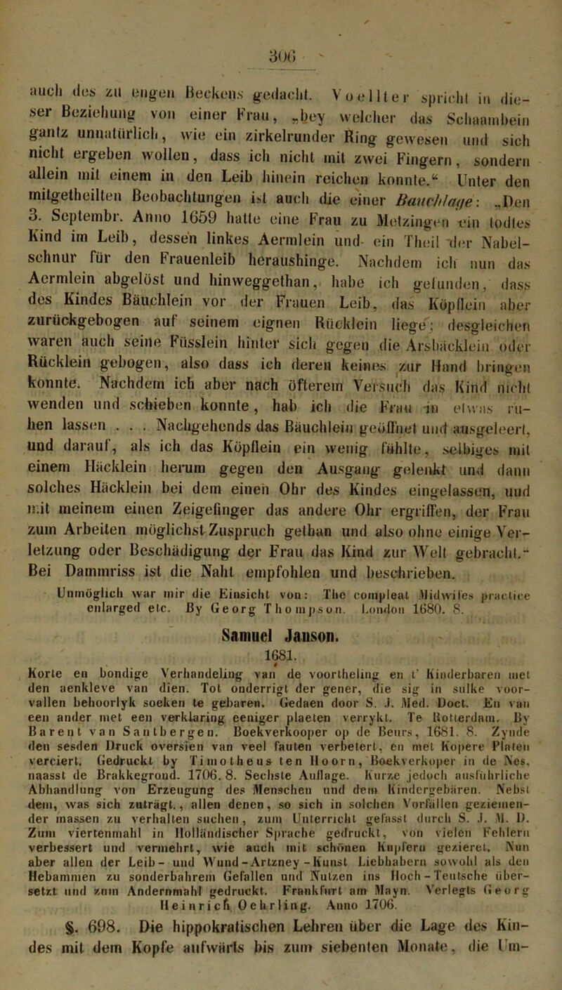 iiucli des zu Öligen Beckens gedacht. Vo eilt er spricht in die- ser Beziehung von einer Frau, „bey welcher das Scbaambein gantz unnatürlich, wie ein zirkelrunder Ring gewesen und sich nicht ergeben wollen, dass ich nicht mit zwei Fingern, sondern allein mit einem in den Leib hinein reichen konnte.“ Unter den mitgetheilten Beobachtungen ist auch die einer ßauc/z/at/e: „Den 3. Septembi. Anno 1659 hatte eine brau zu Metzingen ein todtes Kind im Leib, dessen linkes Aermlein und- ein Theil “der Nabel- schnur für den Frauenleib heraushinge. Nachdem ich nun das Aermlein abgelöst und hinweggethan, habe ich gelunden, dass des Kindes Bäuchlein vor der Frauen Leib, das Köpflein aber zurückgebogen auf seinem eignen Rücklein liege': desgleichen waren auch seine Füsslein hinter sich gegen die Arsbäcklein oder Rücklein gebogen, also dass ich deren keines zur Hand bringen konnte. Nachdem ich aber nach öfterem Versuch das Kind nicht wenden und schieben konnte, hab ich die Frau in etwas ru- hen lassen . . . Nachgehends das Bäuchlein geöffnet und ansgeleert, und darauf, als ich das Köpflein ein wenig fühlte, selbiges mit einem Hücklein herum gegen den Ausgang gelenkt und dann solches Hacklein bei dem einen Ohr des Kindes eingelassen, und mit meinem einen Zeigefinger das andere Ohr ergriffen, der Frau zum Arbeiten möglichst Zuspruch gelhan und also ohne einige Ver- letzung oder Beschädigung der Frau das Kind zur Welt gebracht.- Bei Dammriss ist die Naht empfohlen und beschrieben. Unmöglich war mir die Einsicht von: The compleal Midwiles praclice entarged etc. 13y Georg Thompson. London 1680. 8. Samuel Jauson. 1681. t Körte en bondige Verhandeling van de voortheling en t’ Kinderharen inet den aenkleve van dien. Tot onderrigt der gener, die sig in snike voor- vallen behoorlyk soeken te gebaren. Gedaen door S. .1. Med. Doct. En van een ander met een verklaring eeniger plaeten verrykt. Te liotterdam. By Barent van Saatbergen. Boekverkooper op de Benrs, 1681. 8. Zynde den sesden Druck oversien van veet tauten verbeterl, en met Kopere Fialen verciert. (iedruckl by Timotheus ten Hoorn, Boekverkoper in de Nes. naasst de Brakkegroud. 1706. 8. Sechste Auflage. Kurze jedoch ausführliche Abhandlung von Erzeugung des Menscheu und dem Kindergebären. Nebst dem, was sich zuträgt., allen denen, so sich in solchen Vorfällen geziemen- der inassen zu verhallen suchen, zum Unterricht gefasst durch S. .1. M. D. Zum viertenmahl in Holländischer Sprache gedruckt, von vielen Fehlern verbessert und vermehrt, wie auch mit schönen Kupfern gezierel. Nun aber allen der Leib- und Wund -Artzney - Kunst Liebhabern sowohl als den Hebammen zu sonderbahrem Gefallen und Nutzen ins Hoch - Teutsche über- setzt und zmn Andernmahl gedruckt. Frankfurt am Mayn. Verlegts Georg II e i n r i c fi 0 e h r ling. Anno 1706. §. 698. Die hippokratischen Lehren über die Lage des Kin- des mit dern Kopfe aufwärts bis zum siebenten Monate, die Um-