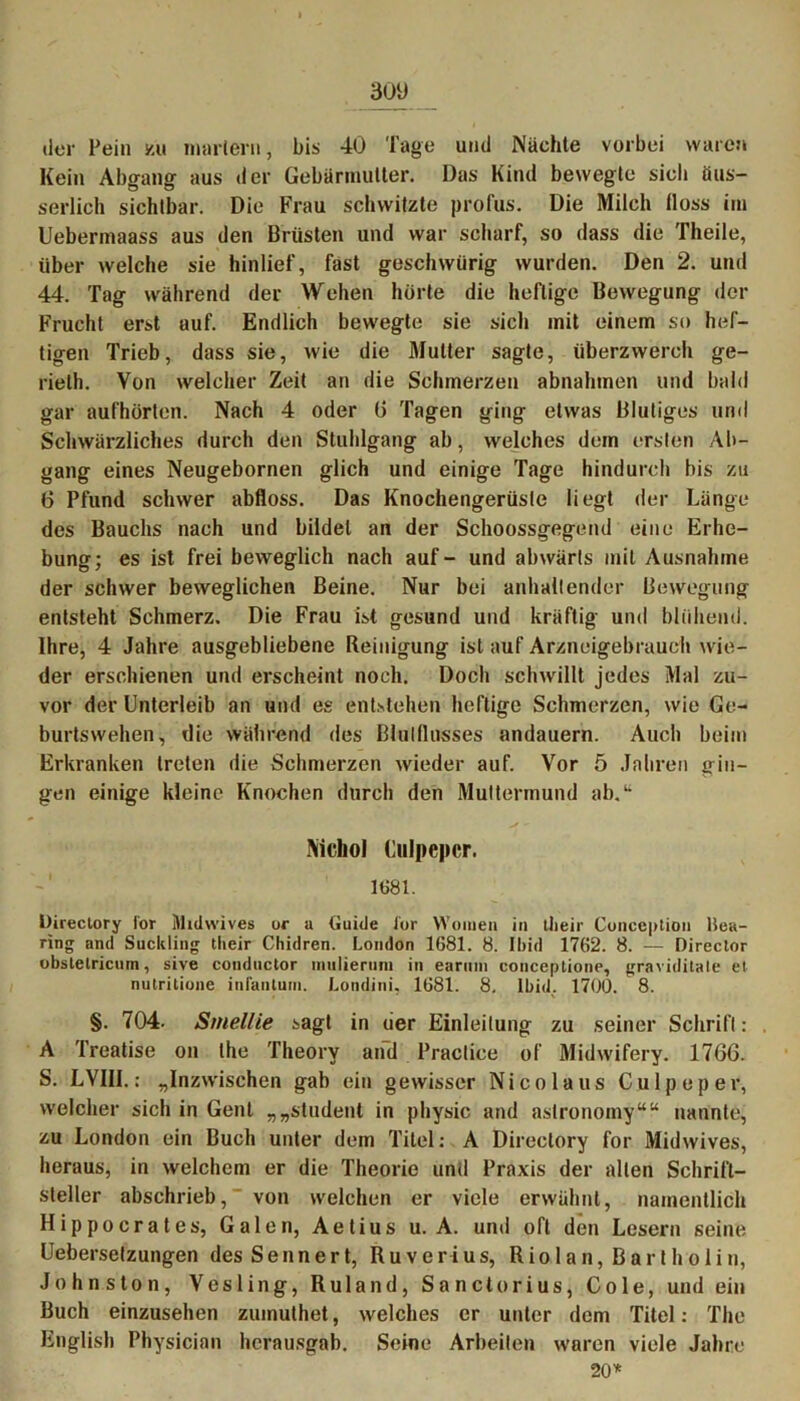 der Pein y.u martern, bis 40 Tage und Nächte vorbei waren Kein Abgang aus der Gebärmutter. Das Kind bewegte sich üus- serlich sichtbar. Die Frau schwitzte profus. Die Milch floss im Uebermaass aus den Brüsten und war scharf, so dass die Theile, über welche sie hinlief, fast gesellwürig wurden. Den 2. und 44. Tag während der Wehen hörte die heftige Bewegung der Frucht erst auf. Endlich bewegte sie sich mit einem so hef- tigen Trieb, dass sie, wie die Mutter sagte, überzwerch ge- rielh. Von welcher Zeit an die Schmerzen abnahmen und bald gar aufhörten. Nach 4 oder 0 Tagen ging etwas Blutiges und Schwärzliches durch den Stuhlgang ab, welches dem ersten Ab- gang eines Neugebornen glich und einige Tage hindurch bis zu 6 Pfund schwer abfloss. Das Knochengerüste liegt der Länge des Bauchs nach und bildet an der Sclioossgegend eine Erhe- bung; es ist frei beweglich nach auf- und abwärts mit Ausnahme der schwer beweglichen Beine. Nur bei anhaltender Bewegung entsteht Schmerz. Die Frau ist gesund und kräftig und blühend. Ihre, 4 Jahre ausgebliebene Reinigung ist auf Arzneigebrauch wie- der erschienen und erscheint noch. Doch schwillt jedes Mal zu- vor der Unterleib an und es entstehen heftige Schmerzen, wie Ge- burtswehen, die während des Blulllusses andauern. Auch beim Erkranken treten die Schmerzen wieder auf. Vor 5 Jahren gin- gen einige kleine Knochen durch den Muttermund ab.“ y - IVichoI Culpepcr. 1681. Directory ior Midwives or a Guide ior Women in tlieir Cunception Hea- ring and Suckling tlieir Chidren. London 1681. 8. Ibid 1762. 8. -— Director obstetricum, sive conductor mutierum in earuin conceptione, graviditale et nutritionc infantum. Londini, 1681. 8. Ibid. 1700. 8. §. 704. Smellie sagt in der Einleitung zu seiner Schrift: . A Treatise on the Theory and Practice of Midwifery. 17GG. S. LVIII.: „Inzwischen gab ein gewisser Nico laus Culpeper, welcher sich in Gent „„Student in physic and aslronomy““ nannte, zu London ein Buch unter dem Titel: A Directory for Midwives, heraus, in welchem er die Theorie und Praxis der allen Schrift- steller abschrieb, von welchen er viele erwähnt, namentlich Hippocrates, Galen, Aetius u. A. und oft den Lesern seine Ueberselzungen des S e n n e r t, R u v e r i u s, R i o 1 a n, B a r t h o 1 i n, Johns ton, Vesling, R ul and, Sanctorius, Cole, und ein Buch einzusehen zumuthet, welches er unter dem Titel: The English Physician herausgab. Seine Arbeiten waren viele Jahre 20*