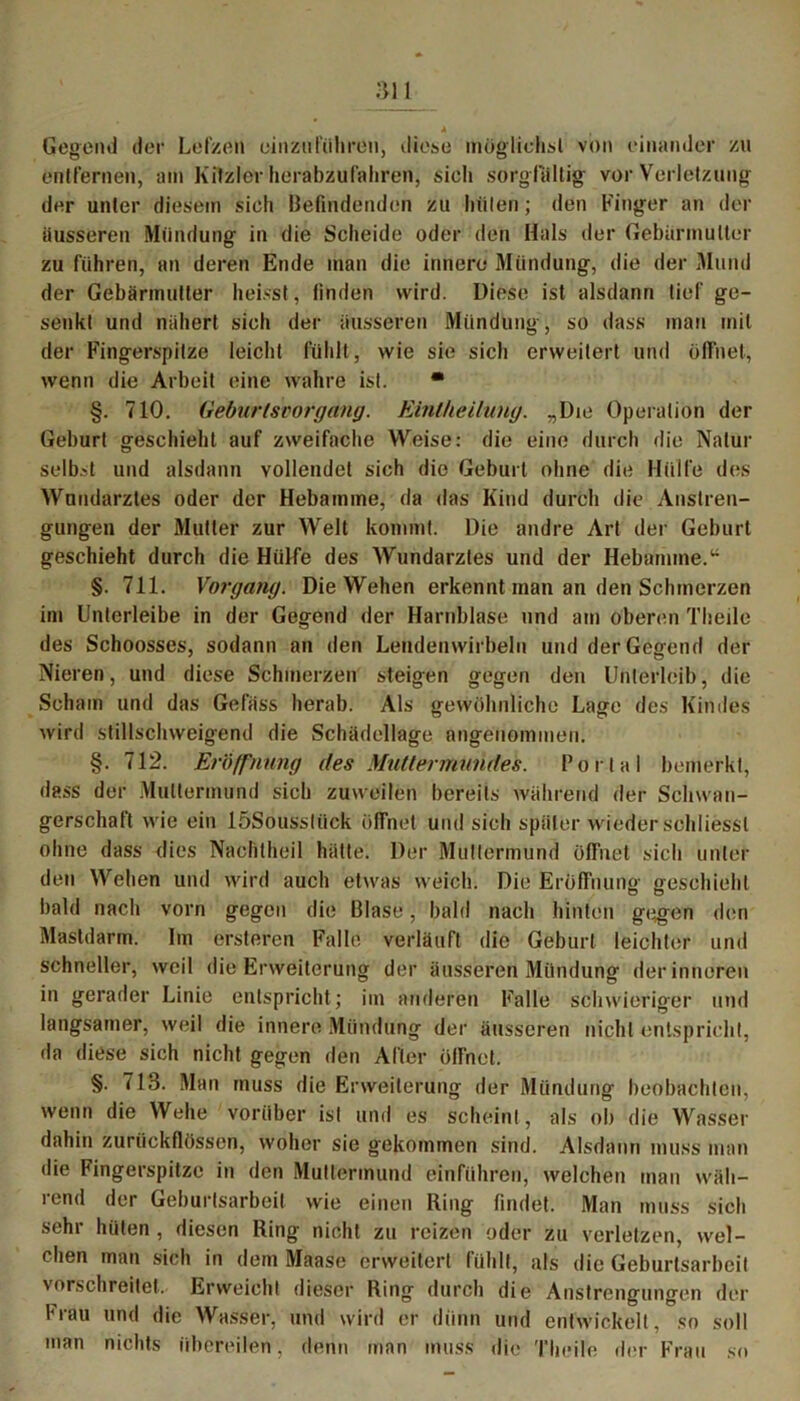 an * , Gegend der Lefzen einzuführen, diese möglichst von einander zu entfernen, am Kitzler herabzufahren, sich sorgfältig vor Verletzung der unter diesem sich Befindenden zu hüten; den Finger an der iiusseren Mündung in die Scheide oder den Hals der Gebärmutter zu führen, an deren Ende man die innere Mündung, die der Mund der Gebärmutter heisst, linden wird. Diese ist alsdann tief ge- senkt und nähert sich der äusseren Mündung, so dass man mit der Fingerspitze leicht fühlt, wie sie sich erweitert und öffnet, wenn die Arbeit eine wahre ist. * §. 710. Geburtsvorgang. Einlheilung. „Die Operation der Geburt geschieht auf zweifache Weise: die eine durch die Natur selbst und alsdann vollendet sich die Geburt ohne die Hülfe des Wundarztes oder der Hebamme, da das Kind durch die Anstren- gungen der Mutier zur Welt kommt. Die andre Art der Geburt geschieht durch die Hülfe des Wundarztes und der Hebamme.“ §. 711. Vorgang. Die Wehen erkennt man an den Schmerzen im Unterleibe in der Gegend der Harnblase und am oberen Theile des Schoosses, sodann an den Lendenwirbeln und der Gegend der Nieren, und diese Schmerzen steigen gegen den Unterleib, die Scham und das Gefäss herab. Als gewöhnliche Lage des Kindes wird stillschweigend die Schädellage angenommen. §. 712. Eröffnung des Muttermundes. Portal bemerkt, dass der Muttermund sich zuweilen bereits während der Schwan- gerschaft wie ein löSoussliick öffnet und sich später wieder schliessl ohne dass dies Nachtheil hätte. Der Muttermund öffnet sich unter den Wehen und wird auch etwas weich. Die Eröffnung geschieht bald nach vorn gegen die Blase, bald nach hinten gegen den Mastdarm. Im ersteren Falle verläuft die Geburt leichter und schneller, weil die Erweiterung der äusseren Mündung der inneren in gerader Linie entspricht; im anderen Falle schwieriger und langsamer, weil die innere Mündung der äusseren nicht entspricht, da diese sich nicht gegen den After öffnet. §. 713. Man muss die Erweiterung der Mündung beobachten, wenn die Wehe vorüber ist und es scheint , als ob die Wasser dahin zurückflössen, woher sie gekommen sind. Alsdann muss man die Fingerspitze in den Muttermund einführen, welchen man wäh- rend der Geburtsarbeit wie einen Ring findet. Man muss sich sehr hüten , diesen Ring nicht zu reizen oder zu verletzen, wel- chen man sich in dem Maase erweitert fühlt, als die Geburtsarbeit vorschreitet.' Erweicht dieser Ring durch die Anstrengungen der Frau und die Wasser, und wird er dünn und entwickelt, so soll man nichts übereilen, denn man muss die Theile der Frau so