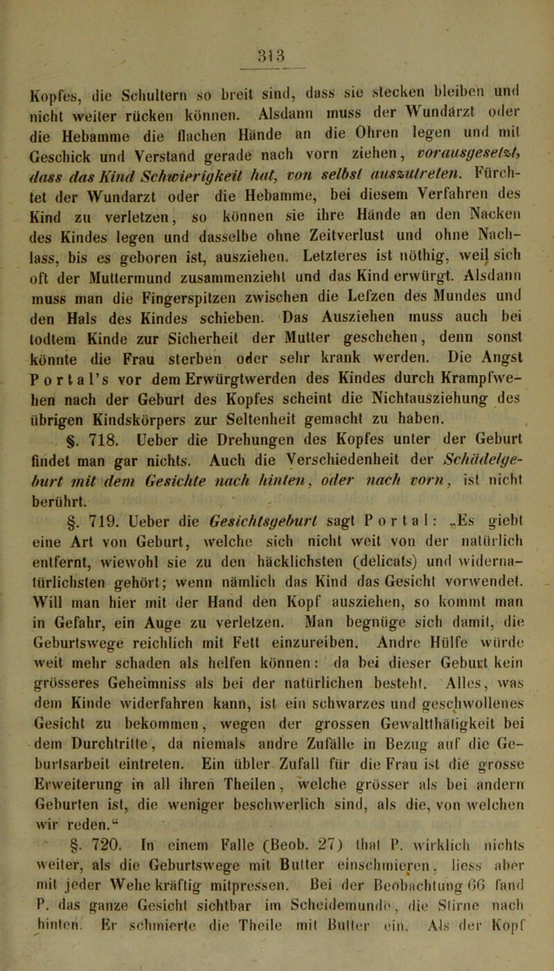 Kopfes, die Schultern so breit sind, dass sie stecken bleiben und nicht weiter rücken können. Alsdann muss der W undärzt oder die Hebamme die flachen Hände an die Ohren legen und mit Geschick und Verstand gerade nach vorn ziehen, vorausgesetzt, dass das Kind Schwierigkeit hat, von selbst auszulreten. Fürch- tet der Wundarzt oder die Hebamme, bei diesem Verfahren des Kind zu verletzen, so können sie ihre Hände an den Nacken des Kindes legen und dasselbe ohne Zeitverlust und ohne Nach- lass, bis es geboren ist, ausziehen. Letzteres ist nöthig, weil sich oft der Muttermund zusammenzieht und das Kind erwürgt. Alsdann muss man die Fingerspitzen zwischen die Lelzen des Mundes und den Hals des Kindes schieben. Das Ausziehen muss auch bei todtem Kinde zur Sicherheit der Mutter geschehen, denn sonst könnte die Frau sterben oder sehr krank werden. Die Angst Portal’s vor dem Erwürgtwerden des Kindes durch Krampfwe- hen nach der Geburt des Kopfes scheint die Nichtausziehung des übrigen Kindskörpers zur Seltenheit gemacht zu haben. §. 718. Ueber die Drehungen des Kopfes unter der Geburt findet man gar nichts. Auch die Verschiedenheit der Schädetge- burt mit dem Gesichte nach hinten, oder nach vorn, ist nicht berührt. §. 719. Ueber die Gesichtsgeburt sagt Portal: ,.Es giebt eine Art von Geburt, welche sich nicht weit von der natürlich entfernt, wiewohl sie zu den häcklichsten (delicats) und widerna- türlichsten gehört; wenn nämlich das Kind das Gesicht vorwendet. Will man hier mit der Hand den Kopf ausziehen, so kommt man in Gefahr, ein Auge zu verletzen. Man begnüge sich damit, die Geburtswege reichlich mit Fett einzureiben. Andre Hülfe würde weit mehr schaden als helfen können: da bei dieser Geburt kein grösseres Geheimniss als bei der natürlichen besteht. Alles, was dem Kinde widerfahren kann, ist ein schwarzes und geschwollenes Gesicht zu bekommen, wegen der grossen Gewaltthäligkeit bei dem Durchtritte, da niemals andre Zufälle in Bezug auf die Ge- burlsarbeil eintreten. Ein übler Zufall für die Frau ist die grosse Erweiterung in all ihren Theilen, welche grösser als bei andern Geburten ist, die weniger beschwerlich sind, als die, von welchen wir reden.“ §. 720. ln einem Falle (Beob. 27) (hat P. wirklich nichts weiter, als die Geburtswege mit Butter einschmieren, liess aber mit jeder Wehe kräftig mitpressen. Bei der Beobachtung 66 fand P. das ganze Gesicht sichtbar iin Scheidemunde, die Stirne nach hinten. Er schmierte die Theile mit Butler ein. Als der Kopf