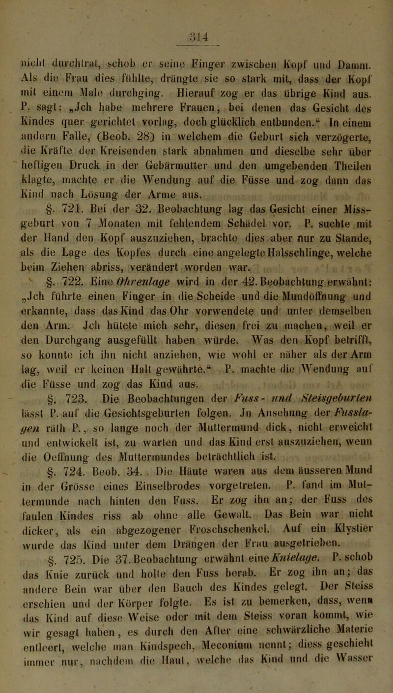 nicht durchiral, schob er seine Finger zwischen Kopf und Damm. Als die Frau dies fühlte, drängte sie so stark mit, dass der Kopf mit einem Male durchging. Hierauf zog er das übrige Kind aus. P. sagt: „Jch habe mehrere Frauen, bei denen das Gesicht des Kindes quer gerichtet vorlag, doch glücklich entbunden.“ In einem andern Falle, (Beob. 28) in welchem die Geburt sich verzögerte, die Kräfte der Kreisenden stark abnahmen und dieselbe sehr über heftigen Druck in der Gebärmutter und den umgebenden Theijen klagte, machte er die Wendung auf die Füsse und zog dann das Kind nach Lösung der Arme aus. §. 721. Bei der 32. Beobachtung lag das Gesicht einer Miss- geburt von 7 Monaten mit fehlendem Schädel vor. P. suchte mit der Hand den Kopf auszuziehen, brachte dies aber nur zu Stande, als die Lage des Kopfes durch eine angelegte Halsschlinge, welche beim Ziehen abriss, verändert worden war. §. 722. Eine Ohrenlage wird in der 42. Beobachtung erwähnt: „Jch führte einen Finger in die Scheide und die Mundülfnung und erkannte, dass das Kind das Ohr vorwendete und unter demselben den Arm. Jch hütete mich sehr, diesen frei zu machen, weil er den Durchgang ausgefüllt haben würde. Was den Kopf betrifft, so konnte ich ihn nicht anziehen, wie wohl er näher als der Arm lag, weil er keinen Halt gewährte.“ P. machte die Wendung auf die Füsse und zog das Kind aus. §. 723. Die Beobachtungen der Fass- und Steisgeburlen lässt P. auf die Gesichtsgeburten folgen. Jn Ansehung der Fuss la- gen rälh P., so lange noch der Muttermund dick, nicht erweicht und entwickelt ist, zu warten und das Kind erst auszuziehen, wenn die OelFnung des Muttermundes beträchtlich ist. §. 724. Beob. 34. . Die Häute waren aus dem äusseren Mund in der Grösse eines Einselbrodes vorgetreten. P. fand im Mut- termunde nach hinten den Fuss. Er zog ihn an; der Fuss des faulen Kindes riss ab ohne alle Gewalt. Das Bein war nicht dicker, als ein abgezogener Froschschenkel. Aut ein Klystier wurde das Kind unter dem Drängen der Frau ausgetrieben. §. 725. Die 37. Beobachtung erwähnt eine Knielage. P. schob das Knie zurück und holte den Fuss herab. Er zog ihn an; das andere Bein war über den Bauch des Kindes gelegt. Der Steiss erschien und der Körper folgte. Es ist zu bemerken, dass, wenn das Kind auf diese Weise oder mit dem Steiss voran kommt, wie wir gesagt haben, es durch den After eine schwärzliche Materie entleert, welche man Kindspech, Meconium nennt; diess geschieht immer nur, nachdem die Haut, welche das Kind und die Wasser