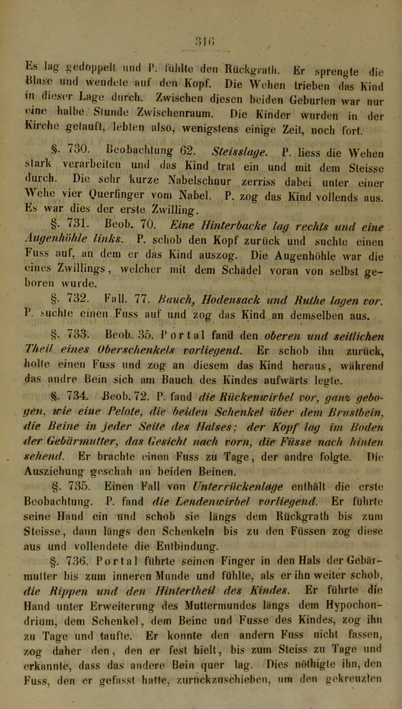 Es lag gedoppelt und I’. fühlte den Rückgrath. Er sprengte die Binse und wendete auf den Kopf. Die Wehen trieben das Kind in dieser Lage durch. Zwischen diesen beiden Geburten war nur < int> halbe Stunde Zwischenraum. Die Kinder wurden in der Kirche getauft, lebten also, wenigstens einige Zeit, noch fort. §. 730. Beobachtung 62. Steisslaye. P. liess die Wehen stark verarbeiten und das Kind trat ein und mit dem Steisse duich. Die sehr kurze Nabelschnur zerriss dabei unter einer Wehe vier Querfinger vorn Nabel. P. zog das Kind vollends aus. Es war dies der erste Zwilling. §. 731. ßeob. 70. Eine Hinterbacke lag rechts und eine Augenhöhle links. P. schob den Kopf zurück und suchte einen Fuss auf, an dem er das Kind auszog. Die Augenhöhle war die eines Zwillings, welcher mit dem Schädel voran von selbst ge- boren wurde. §. (32. ball. 77. Hauch, Hodensack und Ruthe lagen vor. P. suchte einen Fuss auf und zog das Kind an demselben aus. §. 733. Beob. 35. Portal fand den oberen und seitlichen Theil eines Oberschenkels vorliegend. Er schob ihn zurück, holte einen Fuss und zog an diesem das Kind heraus, während das andre Bein sich am Bauch des Kindes aufwärts legte. §• 734. Beob. 72. P. fand die Rückenwirbel vor, ganz gebo- gen. wie eine Helote, die beiden Schenkel über dem Brustbein, die Reine in jeder Seile des Halses; der Kopf lag im Boden der Gebärmutter, das Gesicht nach vorn, die Fasse nach hinten sehend. Er brachte einen Fuss zu Tage, der andre folgte. Die Ausziehung geschah an beiden Beinen. §. 735. Einen Fall von Unterrückenlage enthält die erste Beobachtung. P. fand die Lendenwirbel vorliegend. Er führte seine Hand ein und schob sie längs dem Rückgrath bis zum Steisse, dann längs den Schenkeln bis zu den Füssen zog diese aus und vollendete die Entbindung. §. 736. Portal führte seinen Finger in den Hals der Gebär- mutter bis zum inneren Munde und fühlte, als er ihn weiter schob, die Rippen und den Hintertlieil des Kindes. Er führte die Hand unter Erweiterung des Muttermundes längs dem Hypochon- drium, dem Schenkel, dem Beine und Fusse des Kindes, zog ihn zu Tage und taufte. Er konnte den andern Fuss nicht fassen, zog daher den, den er fest hielt, bis zum Steiss zu Tage und erkannte, dass das andere Bein quer lag. Dies nöthigle ihn, den Fuss, den er gefasst hatte, zurückzuschieben, um den gekreuzten