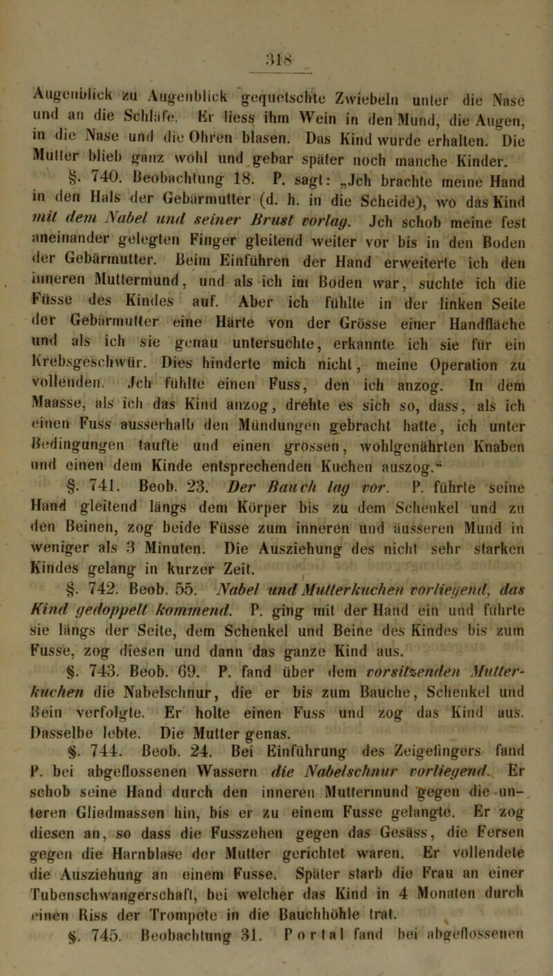 ms Augenblick zu Augenblick gequetschte Zwiebeln unter die Nase und an die Schlafe. Er liess ihm Wein in den Mund, die Augen, in die Nase und die Ohren blasen. Das Kind wurde erhalten. Die Mutter blieb ganz wohl und gebar später noch manche Kinder. §. 740. Beobachtung 18. P. sagt: „.Ich brachte meine Hand in den Hals der Gebärmutter (d. h. in die Scheide), wo das Kind inil dem .\abel und seiner Brust vorlag. Jch schob meine fest aneinander gelegten Finger gleitend weiter vor bis in den Boden der Gebärmutter. Beim Einfuhren der Hand erweiterte ich den inneren Muttermund, und als ich im Boden war, suchte ich die Hisse des Kindes auf. Aber ich fühlte in der linken Seite der Gebärmutter eine Härte von der Grösse einer Handfläche und als ich sie genau untersuchte, erkannte ich sie für ein Krebsgeschwür. Dies hinderte mich nicht, meine Operation zu vollenden. Jch fühlte einen Fuss, den ich anzog. In dem Maasse, als ich das Kind anzog, drehte es sich so, dass, als ich einen Fuss ausserhalb den Mündungen gebracht hatte, ich unter Bedingungen taufte und einen grossen, wohlgenährten Knaben und einen dem Kinde entsprechenden Kuchen anszog.* §. 741. Beob. 23. Der Bauch lag vor. P. führte seine Hand gleitend längs dem Körper bis zu dem Schenkel und zu den Beinen, zog beide Füsse zum inneren und äusseren Mund in weniger als 3 Minuten. Die Ausziehung des nicht sehr starken Kindes gelang in kurzer Zeit. §. 742. Beob. 55. Nabel und Mutterkuchen vorliegend, das Kind gedoppelt kommend. P. ging mit der Hand ein und führte sie längs der Seite, dem Schenkel und Beine des Kindes bis zum Fusse, zog diesen und dann das ganze Kind aus. §. 743. Beob. 69. P. fand über dem Vorsitzenden Mutter- kuchen die Nabelschnur, die er bis zum Bauche, Schenkel und Bein verfolgte. Er holte einen Fuss und zog das Kind aus. Dasselbe lebte. Die Mutter genas. §. 744. Beob. 24. Bei Einführung des Zeigefingers fand P. bei abgeflossenen Wassern die Nabelschnur vorliegend. Er schob seine Hand durch den inneren Muttermund gegen die un- teren Gliedmassen hin, bis er zu einem Fusse gelangte. Er zog diesen an, so dass die Fusszehen gegen das Gesäss, die Fersen gegen die Harnblase der Mutter gerichtet waren. Er vollendete die Ausziehung an einem Fusse. Später starb die Frau an einer Tubenschwangerschaft, bei welcher das Kind in 4 Monaten durch einen Riss der Trompete in die Bauchhöhle trat. §. 745. Beobachtung 31. Portal fand bei abgeflossenen