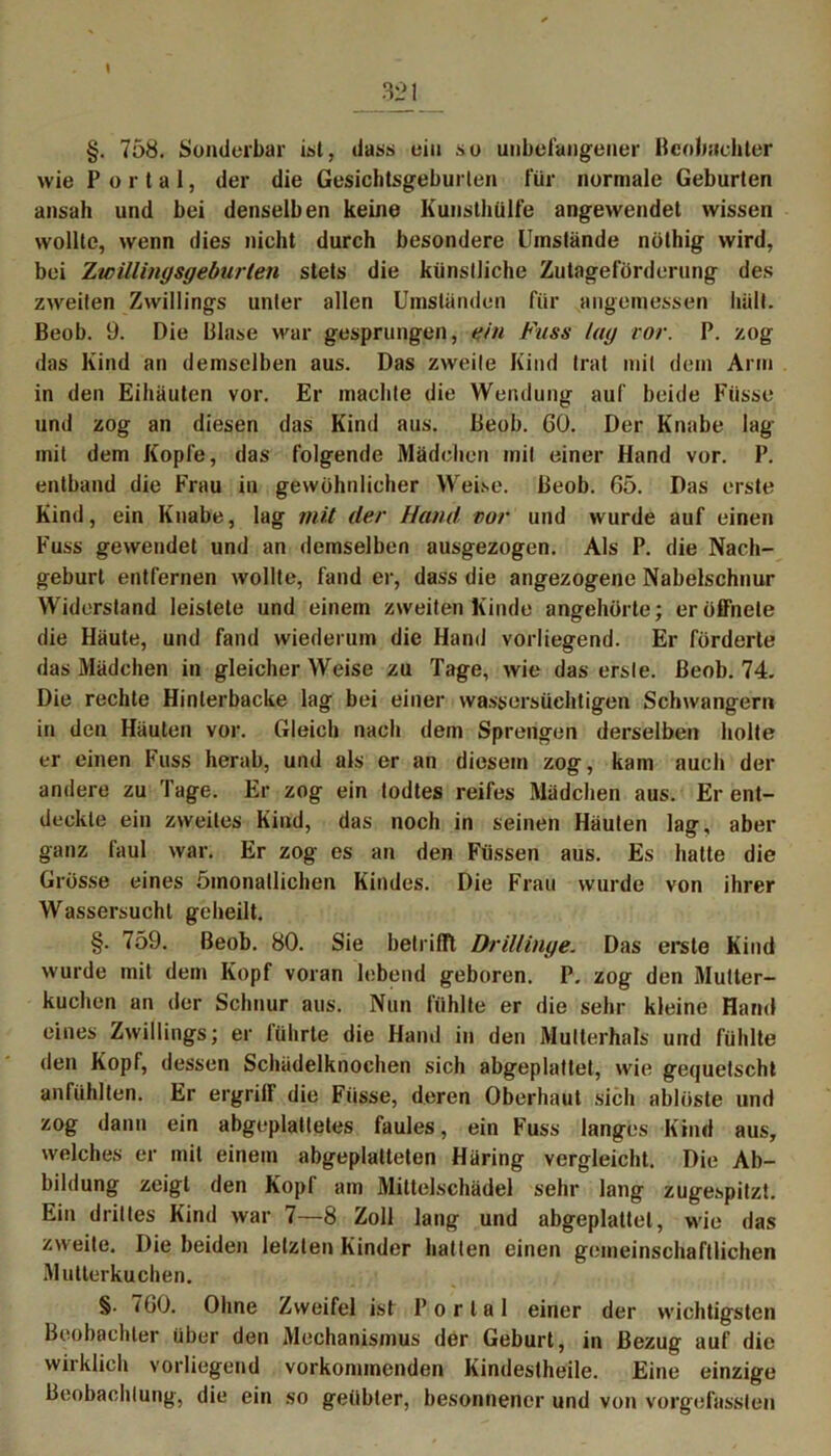 §. 758. Sonderbar ist, dass ein so unbefangener Beobachter wie Portal, der die Gesichtsgeburten für normale Geburten ansah und bei denselben keine Kunsthülfe angewendet wissen wollte, wenn dies nicht durch besondere Umstände nöthig wird, bei Zwillingsgeburten stets die künstliche Zutageförderung des zweiten Zwillings unter allen Umständen für angemessen hält. Beob. 9. Die Blase war gesprungen, ein Fuss lag vor. P. zog das Kind an demselben aus. Das zweite Kind trat mit dem Arm in den Eihäuten vor. Er machte die Wendung auf beide Fiisse und zog an diesen das Kind aus. Beob. GO. Der Knabe lag mit dem Kopfe, das folgende Mädchen mit einer Hand vor. P. entband die Frau in gewöhnlicher Weise. Beob. 05. Das erste Kind, ein Knabe, lag mit der Hand vor und wurde auf einen Fuss gewendet und an demselben ausgezogen. Als P. die Nach- geburt entfernen wollte, fand er, dass die angezogene Nabelschnur Widerstand leistete und einem zweiten Kinde angehörte; er öffnete die Häute, und fand wiederum die Hand vorliegend. Er förderte das Mädchen in gleicher Weise zu Tage, wie das erste. Beob. 74. Die rechte Hinterbacke lag bei einer wassersüchtigen Schwängern in den Häuten vor. Gleich nach dem Sprengen derselben holte er einen Fuss herab, und als er an diesem zog, kam auch der andere zu Tage. Er zog ein todtes reifes Mädchen aus. Er ent- deckte ein zweites Kind, das noch in seinen Häuten lag, aber ganz faul war. Er zog es an den Füssen aus. Es hatte die Grösse eines 5inonatlichen Kindes. Die Frau wurde von ihrer Wassersucht geheilt. §. 759. Beob. 80. Sie betrifft Drillinge. Das erste Kind wurde mit dem Kopf voran lebend geboren. P. zog den Mutter- kuchen an der Schnur aus. Nun fühlte er die sehr kleine Hand eines Zwillings; er führte die Hand in den Multerhals und fühlte den Kopf, dessen Schädelknochen sich abgeplattet, wie gequetscht anfühlten. Er ergriff die Fiisse, deren Oberhaut sich ablöste und zog dann ein abgeplattetes faules, ein Fuss langes Kind aus, welches er mit einem abgeplatteten Häring vergleicht. Die Ab- bildung zeigt den Kopf am Mittelschädel sehr lang zugespitzt. Ein drittes Kind war 7—8 Zoll lang und abgeplattet, wie das zweite. Diebeiden letzten Kinder hatten einen gemeinschaftlichen Mutterkuchen. §• 700. Ohne Zweifel ist Portal einer der wichtigsten Beobachter über den Mechanismus der Geburt, in Bezug auf die wirklich vorliegend vorkommenden Kindestheile. Eine einzige Beobachtung, die ein so geübter, besonnener und von vorgefassten