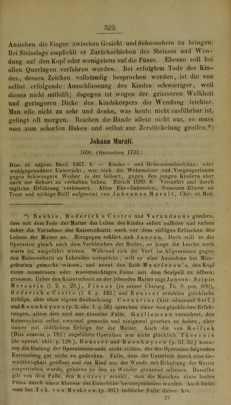 Anziehen die Finger zwischen Gesicht und Schoossbein zu bringen. Bei Sleisslage empfiehlt er Zurückschieben des Steisses und W en- dung auf den Kopf oder wenigstens auf die Füsse. Ebenso soll bei allen Querlagen verfahren werden. Bei erfolgtem Tode des Kin-r des, dessen Zeichen vollständig besprochen werden, ist die von selbst erfolgende Ausschliessung des Kindes schwieriger, weil dieses nicht mithilft; dagegen ist wegen der grösseren Welkheit und geringeren Dicke des Kindskörpers die Wendung leichter. Man eile nicht zu sehr und denke, was heute nicht ausführbar ist, gelingt oft morgen. Reichen die Hände allein nicht aus, so muss man zum scharfen Haken und selbst'zur Zerstückelung greifen.'') Johann Muralt. 1690. (Gestorben 1733.) l)iss. de angina. ßasil. 1667. 4. — Kinder- und Ilebnmmenbüchlein: oder wohlgegriiudeter Unterricht , wie sicli die Weheniütter und Vorgängerinnen gegen Schwangere Weiber in der Geburt, gegen den jungen Kindern aber nach der Geburt zu verhalten haben. Ziiricli 1689. 8. Vermehrt und durch tägliche Erfahrung verbessert. Allen Ehr-liebenden, frommen Ellern zu Trost und nöthige Iliilff aufgesetzt von Johannes M u r n 1 t, Chir. et.Med. a) B a u h i n , Kodericha Castro und Varandaeus glauben, dass mit dem Tode der Mutter das Leben des Kindes sofort aufhöre und rathen daher die Vornahme des Kaiserschnitts noch vor dem völligen Erlöschen des Lebens der Mutter an. Hiergegen erklärt sich Jans» n. Doch will er die Operation gleich nach dem Verbleichen der Mutter, so lange die Leiche noch warm ist, ausgeführt wissen. Während sich der Verf. im Allgemeinen gegen den Kaiserschnitt an Lebenden ausspricht, will er eine Ausnahme bei Miss- geburten gemacht wissen, und nennt den Rath Mauriceau’s, den Kopf eines monströsen oder wassersüchtigen Fötus mit dein Scalpell zu öffnen, grausam. Ueber den Kaiserschnitt an der lebenden Mutter sagt Ja n son: S cip io Mercurio (I. 2. c. 28.), Fienus (in seiner Chirurg. Th. 8. pos. 600), Hoderich a Castro (I. 4. p. 442.) und Kousset erzählen glückliche Erfolge, aber ohne eigene Beobachtung. Cornarius (hist, admirand. 6et7.) und Roonhuysen (p. 2. obs. 1. p.56) sprechen zwar von glücklichen Erfah- rungen, allein dies sind nur einzelne Fälle. Guillemeau versichert, den Kaiserschnitt selbst zweimal gemacht und einigemal gesehen zu haben , aber immer mit tödtlichem Erfolge für die Mutter. Auch die von Hol fink (Diss. anatom. p. 182.) angeführte Operation war nicht glücklich. Thcvenin (de operat. chir. p. 128.), Kousset und R o o n h uyse n (p. 51. 52.) konn- ten die Blutung der Operationswunde nicht stillen, der der Operation folgenden Entzündung gar nicht zu gedenken. Fälle, dass der Unterleib durch eine Ge- waltlhätigkeit geölfnel und das Kind aus der Wunde mit Erhaltung der Mutter ausgetrieben wurde, gehören zu den an Wunder grunzend seltenen. Dasselbe gilt von dem Falle, den Kousset erzählt, dass die Knochen eines faulen Fötus durch einen Abscess des Unterleibs herausgestossen wurden. Auch lindel mau bei Tob. von M e ck r e n (p.387) lödlliche Fälle dieser Art. 21