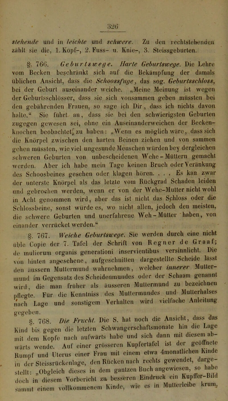 stehende und in leichte und schwere. Zu den rechlstehenden zählt sie die, 1. Kopf-, 2. Fuss- u. Knie-, 3. Steissgeburten. \ \ §. 76(3. Geburlswege. Harte Gebartswege. Die Lehre vom Becken beschränkt sich auf die Bekämpfung der damals üblichen Ansicht, dass die Schoossfuge, das sog. Geburtsschloss, bei der Geburt auseinander weiche. „Meine Meinung ist wegen der Geburtsschlüsser, dass sie sich vonsammen geben müssten bei den gebährenden Frauen, so sage ich Dir, dass ich nichts davon halte.“ Sie führt an, dass sie bei den schwierigsten Geburten zugegen gewesen sei, ohne ein Auseinanderweichen der Becken- knochen beobachtet* zu haben: „Wenn es möglich wäre, dass sich die Knorpel zwischen den harten Beinen ziehen und von sammen gehen müssten, wieviel ungesunde Menschen würden bey dergleichen schweren Geburten von unbescheidenen Wehe-Müttern gemacht werden. Aber ich habe mein Tage keinen Bruch oderVeränkung des Schoosbeines gesehen oder klagen hören. ... Es kan zwar der unterste Knorpel als das letzte vom Rückgrad Schaden leiden und gebrochen werden, wenn er von der Wehe-Mutter nicht wohl in Acht genommen wird, aber das ist nicht das Sphloss oder die Schlossbeine, sonst würde es, wo nicht allen, jedoch den meisten, die schwere Geburten und unerfahrene Weh-Mütter haben, von einander verrücket werden.“ §. 767. Weiche Geburlswege. Sie werden durch eine nicht üble Copie der 7. Tafel der Schrift von Regner de Graaf; de mulierum organis generationi inservientibus versinnlicht. Die von hinten angesehene, aufgeschnitlen dargestellle Scheide lässt den äussern Muttermund wahrnehmen, welcher innerer Mutter- mund im Gegensatz des Scheidenmundes oder der Schaam genannt wird , die man früher als äusseren Muttermund zu bezeichnen pflegte. Für die Kenntniss des Muttermundes und Mutierhalses nach Lage und sonstigem Verhalten wird viel lache Anleitung gegeben. §. 768. Die Frucht. Die S. hat noch die Ansicht, dass das Kind bis gegen die letzten Schwangerschaftsmonate hin die Lage mit dem Kopfe nach aufwärts habe und sieb dann mit dieseni ab- wärts wende. Auf einer grösseren Kupfertafel ist der geöffnete Rumpf und Uterus einer Frau mit einem etwa Monatlichen Kinde in der Steissrückenlage, den Rücken nach rechts gewendet, darge- stellt : „Obgleich dieses in dem ganlzen Buch angewiesen, so ia e doch in diesem Vorbericht zu besseren Eindruck ein Kupffer-Bild sammt einem vollkommenem Kinde, wie es in Mullerleibe kruin,