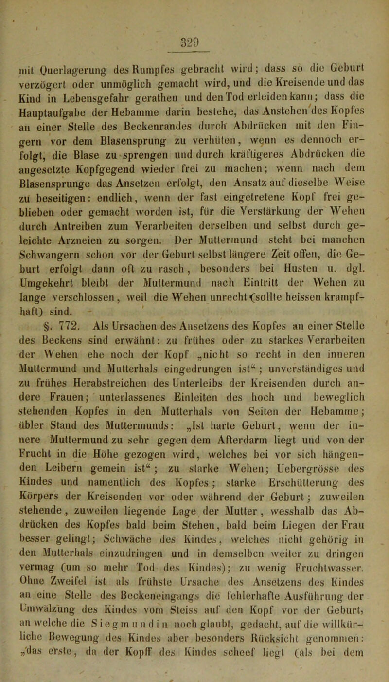 mit Querlagerung des Rumpfes gebracht wird; dass so die Geburt verzögert oder unmöglich gemacht wird, und die Kreisende und das Kind in Lebensgefahr gerathen und den Tod erleiden kann; dass die Hauptaufgabe der Hebamme darin besiehe, das Anstehen des Kopfes an einer Stelle des Beckenrandes durch Abdrücken mit den Fin- gern vor dem Blasensprung zu verhüten, wenn es dennoch er- folgt, die Blase zu sprengen und durch kräftigeres Abdrücken die angesetzte Kopfgegend wieder frei zu machen; wenn nach dein Blasensprunge das Ansetzen erfolgt, den Ansatz auf dieselbe Weise zu beseitigen: endlich, wenn der fast eingetretene Kopf frei ge- blieben oder gemacht worden ist, für die Verstärkung der Wehen durch Antreiben zum Verarbeiten derselben und selbst durch ge- leichte Arzneien zu sorgen. Der Muttermund steht bei manchen Schwängern schon vor der Geburt selbst längere Zeit offen, die Ge- burt erfolgt dann oft zu rasch, besonders bei Husten u. dgl. Umgekehrt bleibt der Muttermund nach Eintritt der Wehen zu lange verschlossen, weil die Wehen unrecht (sollte heissen krampf- haft) sind. §. 772. Als Ursachen des Ansetzens des Kopfes an einer Stelle des Beckens sind erwähnt: zu frühes oder zu starkes Verarbeiten der Wehen ehe noch der Kopf „nicht so recht in den inneren Muttermund und Mutterhals eingedrungen ist“ ; unverständiges und zu frühes Herabstreichen des Unterleibs der Kreisenden durch an- dere Frauen; unterlassenes Einleiten des hoch und beweglich stehenden Kopfes in den Mutterhals von Seiten der Hebamme; übler Stand des Muttermunds: „Ist harte Geburt, \venn der in- nere Muttermund zu sehr gegen dem Afterdarm liegt und von der Frucht in die Höhe gezogen wird, welches bei vor sich hängen- den Leibern gemein ist“; zu starke Wehen; Uebergrössc des Kindes und namentlich des Kopfes; starke Erschütterung des Körpers der Kreisenden vor oder während der Geburt; zuweilen stehende, zuweilen liegende Lage der Mutter , wesshalb das Ab- drücken des Kopfes bald beim Stehen, bald beim Liegen der Frau besser gelingt; Schwäche des Kindes, welches nicht gehörig in den Mutterhals einzudringen und in demselben weiter zu dringen vermag (um so mehr Tod des Kindes); zu wenig Fruchtwasser. Ohne Zweifel ist als frühste Ursache des Ansetzens des Kindes an eine Stelle des Beokeneingangs die fehlerhafte Ausführung der Umwälzung des Kindes vom Steiss auf den Kopf vor der GeburU an welche die Siegmundin noch glaubt, gedacht, auf die willkür- liche Bewegung des Kindes aber besonders Rücksicht genommen: „das erste, da der KopfF des Kindes scheef liegt (als bei dem