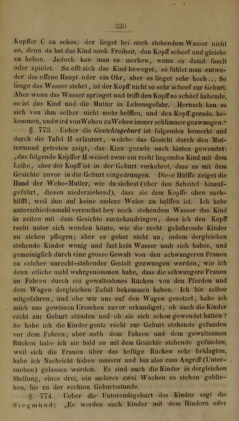 Kup fl er C zu sehen) der liefet bei noch stehendem Wasser nicht so, denn da hat das Kind noch Freiheit, den Kopffscheef und gleiche zu hoben. Jedoch kan man es merken, wenn es damit faselt oder spielet. So offt sich das Kind beweget, so fühlet man entwe- der das offene Haupt oder ein Ohr, aber es lieget sehr hoch... So lange das Wasser stehet, ist der Kopff nicht so sehr scheef zur Geburt. Aber wenn das Wasser springet und trifft den Kopffso scheef habende, so ist das Kind und die Mutter in Lebensgefahr. Hernach kan es sich von ihm selber nicht mehr helffen, und den Kopff gerade, be- kommen, undwird von Wehen zuWehen immer schlimmer gezwungen.*4 §. 773. Lieber die Gesichtsgeburt ist folgendes bemerkt und durch die Tafel H erläutert, welche das Gesicht durch den Mut- termund getreten zeigt, das Kinn gerade nach hinten gewendet: „das folgende Kupffer H weiset zwar ein recht liegendes Kind mit dem Leibe, aber der Kopff ist in der Geburt verkehret, dass es mit dem Gesichte zuvor in die Geburt eingedrungen. Diese Hiilffe zeiget die Hand der Wehe-Mutter, wie du siehest (über den Scheitel hinauf- geführt, diesen niederziehen J), dass sie dem Kopffe oben naeh- hilfft, weil ihm auf keine andere Weise zu helffen ist. Ich habe unterschiedenmahl versuchet bey noch stehendem Wasser das Kind in Zeiten mit dem Gesichte zurückzudringen, dass ich den Kopff recht unter sich wenden künte, wie die recht gebährende Kinder zu stehen pflegen; aber es gehet nicht an, indem dergleichen stehende Kinder wenig und fast kein Wasser urnb sich haben, und gemeiniglich durch eine grosse Gewalt von den schwangeren Frauen zu solcher unrecht-stehender Gestalt gezwungen werden, wie ich denn etliche mahl wahrgenommen habe, dass die schwangere Frauen im Fahren durch ein gewaltsahmes Rücken von den Pferden und dem Wagen dergleichen Zufall bekommen haben. Ich bin selber mitgefahren, und ehe wir uns auf den Wagen gesetzet, habe ich mich aus gewissen Ursachen zuvor erkundiget, ob auch die Kinder recht zur Geburt stünden und-ob sie sich schon gewendet hätten ? So habe ich die Kinder gantz recht zur Geburt stehende gefunden vor dem Fahren; aber nafch dem Fahren und dem gewaltsamen Rücken habe ich sie bald so mit dem Gesichte stehende gefunden, weil sich die Frauen über das heftige Rücken sehr beklagten, habe ich Nachricht haben müssen und bin also zum Angriff (Unter- suchen) gelassen worden. Es sind auch die Kinder in dergleichen Stellung, eines drei, ein anderes zwei Wochen so stehen geblie- ben, bis zu der rechten Geburlsstundc. §. 774. Ueber die Unterendsgeburt des Kindes sagt die Siegmund; „Es werden auch Kinder mit dem Hindern oder